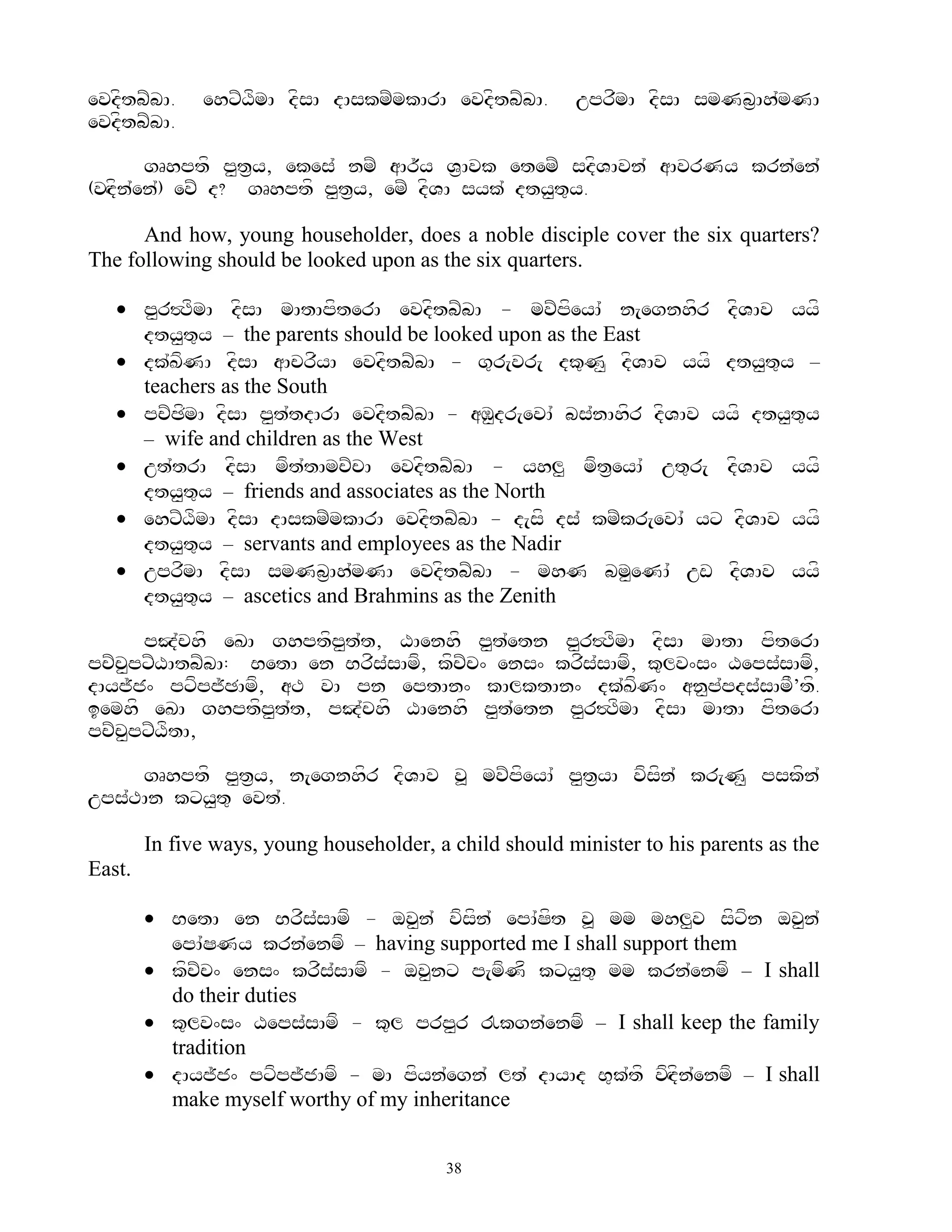 evdftbZbA.    ehxZXfmA dfsA dAskmZmkArA evdftbZbA.       uprfmA dfsA smNb&Ah`mNA
evdftbZbA.

       gRhptf p<t&y, ekes` nmZ aAr~y V&Avk etemZ sdfVAvn` aAvrNy krn`en`
(vHdn`en`) evZ d? gRhptf p<t&y, emZ dfVA syk` dty<t=y.
    f

      And how, young householder, does a noble disciple cover the six quarters?
The following should be looked upon as the six quarters.

    p<r#TfmA dfsA mAtApfterA evdftbZbA - mvZpfeyA` n[egnhfr dfVAv yyf
     dty<t=y – the parents should be looked upon as the East
    dk`KfNA dfsA aAcrfyA evdftbZbA - g=r[vr[ dk=N< dfVAv yyf dty<t=y –
     teachers as the South
    pcZCfmA dfsA p<t`tdArA evdftbZbA - aM<dr[evA` bs`nAhfr dfVAv yyf dty<t=y
     – wife and children as the West
    ut`trA dfsA mft`tAmcZcA evdftbZbA - yhl< mft&eyA` ut=r[ dfVAv yyf
     dty<t=y – friends and associates as the North
    ehxZXfmA dfsA dAskmZmkArA evdftbZbA - d[sf ds` kmZkr[evA` yx dfVAv yyf
     dty<t=y – servants and employees as the Nadir
    uprfmA dfsA smNb&Ah`mNA evdftbZbA - mhN bm<eNA` uw dfVAv yyf
     dty<t=y – ascetics and Brahmins as the Zenith

      pJ`chf eKA ghptfp<t`t, XAenhf p<t`etn p<r#TfmA dfsA mAtA pfterA
pcZc<pxZXAtbZbA: BetA en Brfs`sAmf, kfcZc^ ens^ krfs`sAmf, k=lv^s^ Xeps`sAmf,
dAyj~j^ pxfpj~CAmf, aT vA pn eptAn^ kAlktAn^ dk`KfN^ an<p`pds`sAmF’tf.
iemhf eKA ghptfp<t`t, pJ`chf XAenhf p<t`etn p<r#TfmA dfsA mAtA pfterA
pcZcpxZXftA,
    <

     gRhptf p<t&y, n[egnhfr dfVAv v> mvZpfeyA` p<t&yA vfsfn` kr[N< pskfn`
ups`TAn kxy<t= evt`.

        In five ways, young householder, a child should minister to his parents as the
East.

         BetA en Brfs`sAmf - ov<n` vfsfn` epA`Sft v> mm mhl<v sfxfn ov<n`
          epA`SNy krn`enmf – having supported me I shall support them
         kfcZc^ ens^ krfs`sAmf - ov<nx p[mfNf kxy<t= mm krn`enmf – I shall
          do their duties
         k=lv^s^ Xeps`sAmf - k=l prp<r !kgn`enmf – I shall keep the family
          tradition
         dAyj~j^ pxfpj~jAmf - mA pfyn`egn` lt` dAyAd B=k`tf vfHdfn`enmf – I shall
          make myself worthy of my inheritance


                                          38
 