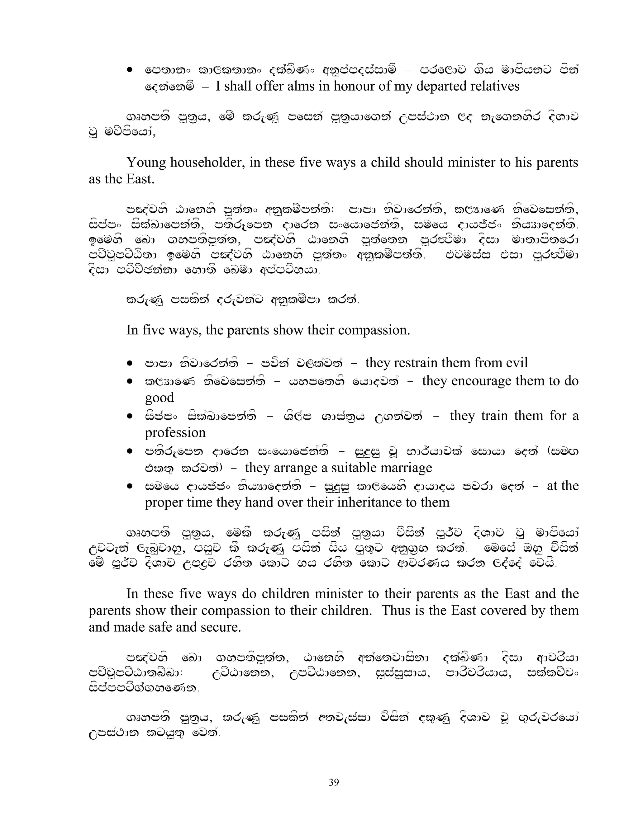  eptAn^ kAlktAn^ dk`KfN^ an<p`pds`sAmf - prelAv gfy mApfynx pfn`
        edn`enmf – I shall offer alms in honour of my departed relatives

      gRhptf p<t&y, emZ kr[N< pesn` p<t&yAegn` ups`TAn ld n[egnhfr dfVAv
v> mvZpfeyA`,

       Young householder, in these five ways a child should minister to his parents
as the East.

      pJ`chf XAenhf p<t`t^ an<kmZpn`tf: pApA nfvAern`tf, klYAeN nfevesn`tf,
sfp`p^ sfk`KAepn`tf, ptfr{epn dAern s^eyAejn`tf, smey dAyj~j^ nfyYAedn`tf.
iemhf eKA ghptfp<t`t, pJ`chf XAenhf p<t`etn p<r#TfmA dfsA mAtApfterA
pcZc<pxZXftA iemhf pJ`chf XAenhf p<t`t^ an<kmZpt`tf. Evms`s EsA p<r#TfmA
dfsA pxfcZCn`nA ehAtf eKmA ap`pxfByA.

      kr[N< pskfn` dr[vn`x an<kmZpA krt`.

      In five ways, the parents show their compassion.

       pApA nfvAern`tf - pvfn` vLk`vt` - they restrain them from evil
       klYAeN nfevesn`tf - yhpethf eyAdvt` - they encourage them to do
        good
       sfp`p^ sfk`KAepn`tf - Vfl`p VAs`t&y ugn`vt` - they train them for a
        profession
       ptfr{epn dAern s^eyAejn`tf - s<z<s< v> BAr~yAvk` esAyA edt` (smHg
        Ekt= krvt`) - they arrange a suitable marriage
       smey dAyj~j^ nfyYAedn`tf - s<z<s< kAleyhf dAyAdy pvrA edt` - at the
        proper time they hand over their inheritance to them

       gRhptf p<t&y, emkF kr[N< psfn` p<t&yA vfsfn` p>r~v dfVAv v> mApfeyA`
uvx[n` l[b<vAh<, ps<v kF kr[N< psfn` sfy p<t=x an<g&h krt`. emes` oh< vfsfn`
emZ p>r~v dfVAv upz&v rhft ekAx By rhft ekAx aAvrNy krn ld`ed` evyf.

      In these five ways do children minister to their parents as the East and the
parents show their compassion to their children. Thus is the East covered by them
and made safe and secure.

       pJ`chf eKA ghptfp<t`t, XAenhf an`etvAsfnA dk`KfNA dfsA aAcrfyA
pcZcpxZXAtbZbA:
     <            uxZXAenn, upxZXAenn, s<s`s>sAy, pArfcrfyAy, sk`kcZc^
sfp`ppxfg`gheNn.

     gRhptf p<t&y, kr[N< pskfn` atv[s`sA vfsfn` dk=N< dfVAv v> g=r[vreyA`
ups`TAn kxy<t= evt`.


                                        39
 