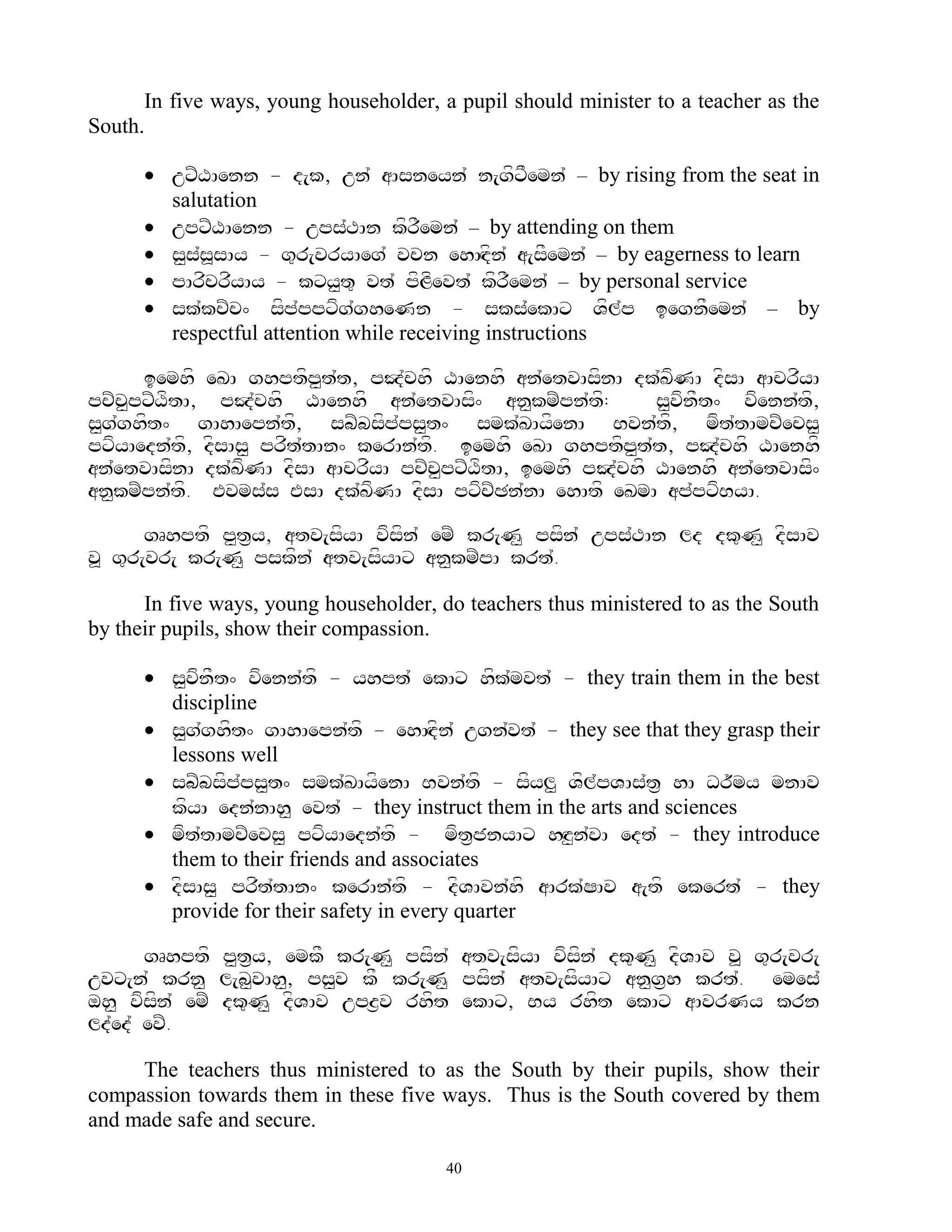 In five ways, young householder, a pupil should minister to a teacher as the
South.

       uxZXAenn - d[k, un` aAsneyn` n[gfxFemn` – by rising from the seat in
        salutation
       upxZXAenn - ups`TAn kfrFemn` – by attending on them
       s<sssAy - g=r[vryAeg` vcn ehAHdfn` a[sFemn` – by eagerness to learn
           ` >
       pArfcrfyAy - kxy<t= vt` pfLfevt` kfrFemn` – by personal service
       sk`kcZc^ sfp`ppxfg`gheNn - sks`ekAx Vfl`p iegnFemn` – by
        respectful attention while receiving instructions

      iemhf eKA ghptfp<t`t, pJ`chf XAenhf an`etvAsfnA dk`KfNA dfsA aAcrfyA
pcZc<pxZXftA, pJ`chf XAenhf an`etvAsf^ an<kmZpn`tf:         s<vfnFt^ vfenn`tf,
s<g`ghft^ gAhAepn`tf, sbZbsfp`ps<t^ smk`KAyfenA Bvn`tf, mft`tAmcZecs<
pxfyAedn`tf, dfsAs< prft`tAn^ kerAn`tf. iemhf eKA ghptfp<t`t, pJ`chf XAenhf
an`etvAsfnA dk`KfNA dfsA aAcrfyA pcZc<pxZXftA, iemhf pJ`chf XAenhf an`etvAsf^
an<kmZpn`tf. Evms`s EsA dk`KfNA dfsA pxfcZCn`nA ehAtf eKmA ap`pxfByA.

       gRhptf p<t&y, atv[sfyA vfsfn` emZ kr[N< psfn` ups`TAn ld dk=N< dfsAv
v> g=r[vr[ kr[N< pskfn` atv[sfyAx an<kmZpA krt`.

      In five ways, young householder, do teachers thus ministered to as the South
by their pupils, show their compassion.

       s<vfnFt^ vfenn`tf - yhpt` ekAx hfk`mvt` - they train them in the best
        discipline
       s<g`ghft^ gAhAepn`tf - ehAHdfn` ugn`vt` - they see that they grasp their
        lessons well
       sbZbsfp`ps<t^ smk`KAyfenA Bvn`tf - sfyl< Vfl`pVAs`t& hA Dr~my mnAv
        kfyA edn`nAh< evt` - they instruct them in the arts and sciences
       mft`tAmcZecs< pxfyAedn`tf - mft&jnyAx hHz<n`vA edt` - they introduce
        them to their friends and associates
       dfsAs< prft`tAn^ kerAn`tf - dfVAvn`hf aArk`SAv a[tf ekert` - they
        provide for their safety in every quarter

       gRhptf p<t&y, emkF kr[N< psfn` atv[sfyA vfsfn` dk=N< dfVAv v> g=r[vr[
uvx[n` krn< l[b<vAh<, ps<v kF kr[N< psfn` atv[sfyAx an<g&h krt`. emes`
oh< vfsfn` emZ dk=N< dfVAv upz&v rhft ekAx, By rhft ekAx aAvrNy krn
ld`ed` evZ.

     The teachers thus ministered to as the South by their pupils, show their
compassion towards them in these five ways. Thus is the South covered by them
and made safe and secure.

                                        40
 