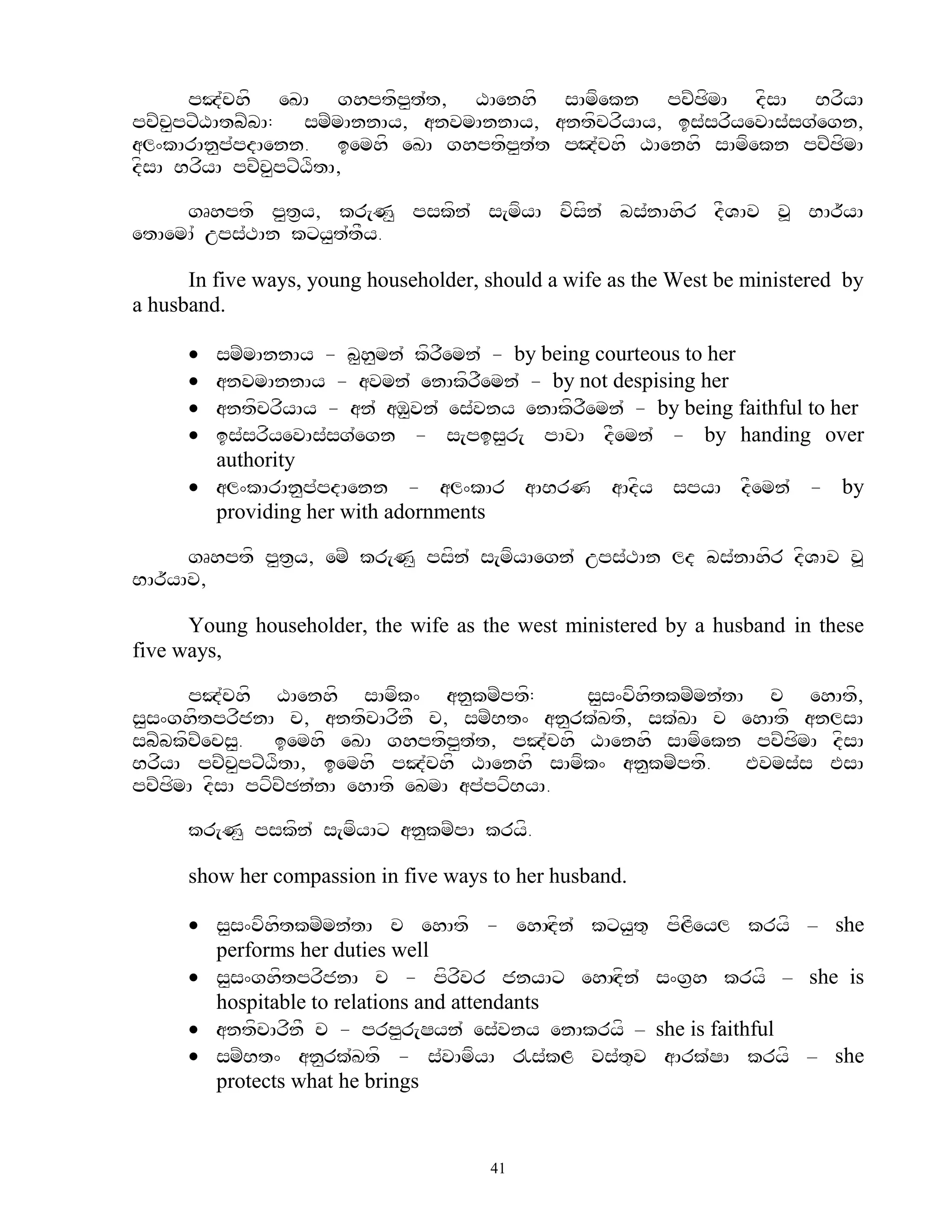 pJ`chf eKA ghptfp<t`t, XAenhf sAmfekn pcZCfmA dfsA BrfyA
pcZc<pxZXAtbZbA: smZmAnnAy, anvmAnnAy, antfcrfyAy, is`srfyevAs`sg`egn,
al^kArAn<p`pdAenn. iemhf eKA ghptfp<t`t pHOd`chf XAenhf sAmfekn pcZCfmA
dfsA BrfyA pcZc<pxZXftA,

     gRhptf p<t&y, kr[N< pskfn` s[mfyA vfsfn` bs`nAhfr dFVAv v> BAr~yA
etAemA` ups`TAn kxy<t`tFy.

      In five ways, young householder, should a wife as the West be ministered by
a husband.

       smZmAnnAy - b<h<mn` kfrFemn` - by being courteous to her
       anvmAnnAy - avmn` enAkfrFemn` - by not despising her
       antfcrfyAy - an` aM<vn` es`vny enAkfrFemn` - by being faithful to her
       is`srfyevAs`sg`egn - s[pis<r[ pAvA dFemn` - by handing over
        authority
       al^kArAn<p`pdAenn - al^kAr aABrN aAdfy spyA dFemn` - by
        providing her with adornments

      gRhptf p<t&y, emZ kr[N< psfn` s[mfyAegn` ups`TAn ld bs`nAhfr dfVAv v>
BAr~yAv,

      Young householder, the wife as the west ministered by a husband in these
five ways,

      pJ`chf XAenhf sAmfk^ an<kmZptf:         s<s^vfhftkmZmn`tA c ehAtf,
s<s^ghftprfjnA c, antfcArfnF c, smZBt^ an<rk`Ktf, sk`KA c ehAtf anlsA
sbZbkfcZecs<. iemhf eKA ghptfp<t`t, pJ`chf XAenhf sAmfekn pcZCfmA dfsA
BrfyA pcZc<pxZXftA, iemhf pJ`chf XAenhf sAmfk^ an<kmZptf.      Evms`s EsA
pcZCfmA dfsA pxfcZCn`nA ehAtf eKmA ap`pxfByA.

      kr[N< pskfn` s[mfyAx an<kmZpA kryf.

      show her compassion in five ways to her husband.

       s<s^vfhftkmZmn`tA c ehAtf - ehAHdfn` kxy<t=        pfLfeyl kryf – she
        performs her duties well
       s<s^ghftprfjnA c - pfrfvr jnyAx ehAHdfn`         s^g&h kryf – she is
        hospitable to relations and attendants
       antfcArfnF c - prp<r[Syn` es`vny enAkryf –       she is faithful
       smZBt^ an<rk`Ktf - s`vAmfyA !s`kL vs`t=v          aArk`SA kryf – she
        protects what he brings


                                       41
 