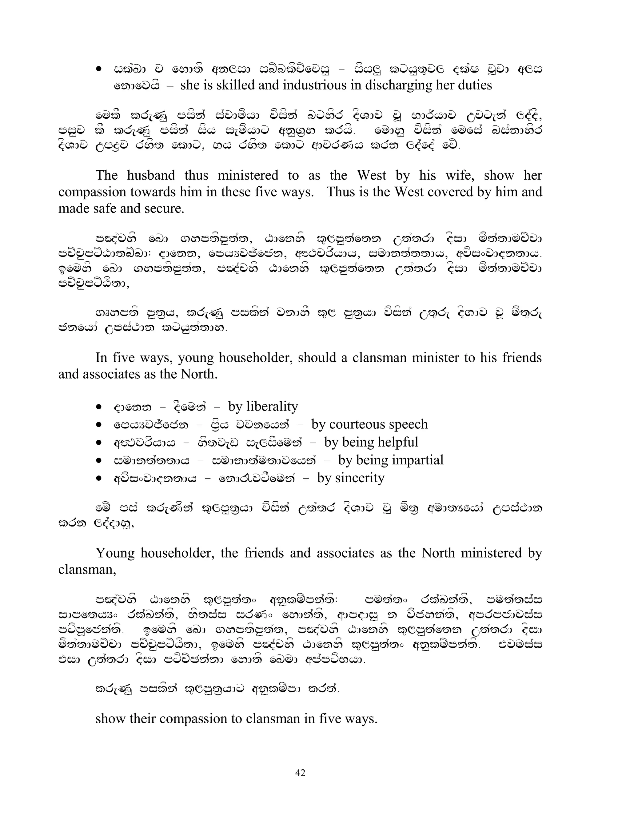  sk`KA c ehAtf anlsA sbZbkfcZecs< - sfyl< kxy<t=vl dk`S v>vA als
        enAevyf – she is skilled and industrious in discharging her duties

      emkF kr[N< psfn` s`vAmfyA vfsfn` bxhfr dfVAv v> BAr~yAv uvx[n` ld`dF,
ps<v kF kr[N< psfn` sfy s[mfyAx an<g&h kryf. emAh< vfsfn` emes` bs`nAhfr
dfVAv upz&v rhft ekAx, By rhft ekAx aAvrNy krn ld`ed` evZ.

     The husband thus ministered to as the West by his wife, show her
compassion towards him in these five ways. Thus is the West covered by him and
made safe and secure.

        pJ`chf eKA ghptfp<t`t, XAenhf k=lp<t`etn ut`trA dfsA mft`tAmcZcA
pcZcpxZXAtbZbA: dAenn, epyYvj~ejn, a#TcrfyAy, smAnt`ttAy, avfs^vAdntAy.
      <
iemhf eKA ghptfp<t`t, pJ`chf XAenhf k=lp<t`etn ut`trA dfsA mft`tAmcZcA
pcZcpxZXftA,
    <

    gRhptf p<t&y, kr[N< pskfn` vnAhF k=l p<t&yA vfsfn` ut=r[ dfVAv v> mft=r[
jneyA` ups`TAn kxy<t`tAh.

      In five ways, young householder, should a clansman minister to his friends
and associates as the North.

         dAenn - dFemn` - by liberality
         epyYvj~ejn - p&fy vcneyn` - by courteous speech
         a#TcrfyAy - hftv[w s[lsFemn` - by being helpful
         smAnt`ttAy - smAnAt`mtAveyn` - by being impartial
         avfs^vAdntAy - enA!vxFemn` - by sincerity

    emZ ps` kr[Nfn` k=lp<t&yA vfsfn` ut`tr dfVAv v> mft& amAtYeyA` ups`TAn
krn ld`dAh<,

      Young householder, the friends and associates as the North ministered by
clansman,

      pJ`chf XAenhf k=lp<t`t^ an<kmZpn`tf:      pmt`t^ rk`Kn`tf, pmt`ts`s
sApetyY^ rk`Kn`tf, BFts`s srN^ ehAn`tf, aApdAs< n vfjhn`tf, aprpjAcs`s
pxfp>ejn`tf. iemhf eKA ghptfp<t`t, pJ`chf XAenhf k=lp<t`etn ut`trA dfsA
mft`tAmcZcA pcZc<pxZXftA, iemhf pJ`chf XAenhf k=lp<t`t^ an<kmZpn`tf. Evms`s
EsA ut`trA dfsA pxfcZCn`nA ehAtf eKmA ap`pxfByA.

      kr[N< pskfn` k=lp<t&yAx an<kmZpA krt`.

      show their compassion to clansman in five ways.


                                       42
 