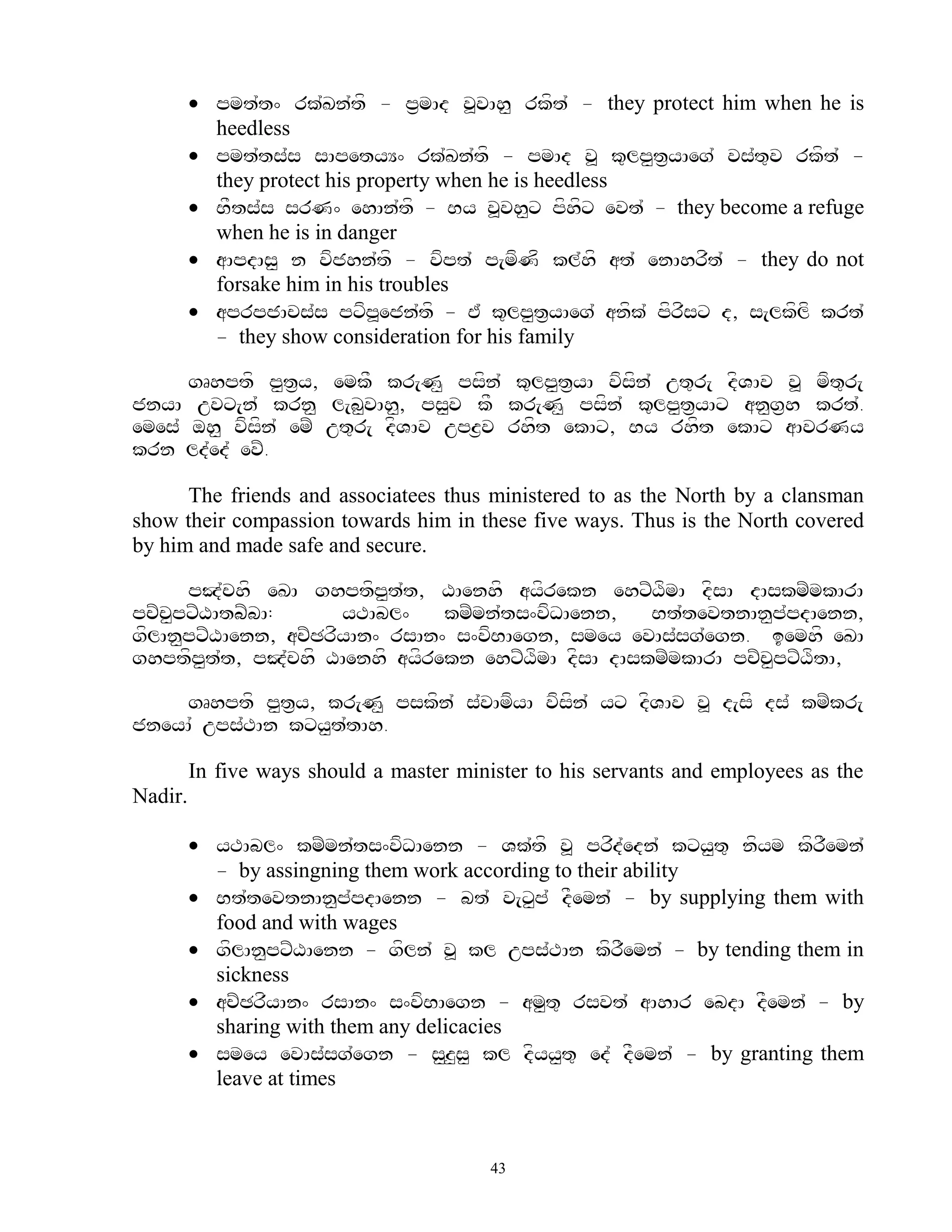  pmt`t^ rk`Kn`tf - p&mAd v>vAh< rkft` - they protect him when he is
           heedless
          pmt`ts`s sApetyY^ rk`Kn`tf - pmAd v> k=lp<t&yAeg` vs`t=v rkft` -
           they protect his property when he is heedless
          BFts`s srN^ ehAn`tf - By v>vh<x pfhfx evt` - they become a refuge
           when he is in danger
          aApdAs< n vfjhn`tf - vfpt` p[mfNf kl`hf at` enAhrft` - they do not
           forsake him in his troubles
          aprpjAcs`s pxfp>ejn`tf - E` k=lp<t&yAeg` anfk` pfrfsx d, s[lkflf krt`
           - they show consideration for his family

      gRhptf p<t&y, emkF kr[N< psfn` k=lp<t&yA vfsfn` ut=r[ dfVAv v> mft=r[
jnyA uvx[n` krn< l[b<vAh<, ps<v kF kr[N< psfn` k=lp<t&yAx an<g&h krt`.
emes` oh< vfsfn` emZ ut=r[ dfVAv upz&v rhft ekAx, By rhft ekAx aAvrNy
krn ld`ed` evZ.

      The friends and associatees thus ministered to as the North by a clansman
show their compassion towards him in these five ways. Thus is the North covered
by him and made safe and secure.

      pJ`chf eKA ghptfp<t`t, XAenhf ayfrekn ehxZXfmA dfsA dAskmZmkArA
pcZcpxZXAtbZbA:
    <                 yTAbl^    kmZmn`ts^vfDAenn,   Bt`tevtnAn<p`pdAenn,
gflAn<pxZXAenn, acZCrfyAn^ rsAn^ s^vfBAegn, smey evAs`sg`egn. iemhf eKA
ghptfp<t`t, pJ`chf XAenhf ayfrekn ehxZXfmA dfsA dAskmZmkArA pcZc<pxZXftA,

    gRhptf p<t&y, kr[N< pskfn` s`vAmfyA vfsfn` yx dfVAv v> d[sf ds` kmZkr[
jneyA` ups`TAn kxy<t`tAh.

         In five ways should a master minister to his servants and employees as the
Nadir.

          yTAbl^ kmZmn`ts^vfDAenn - Vk`tf v> prfd`edn` kxy<t= nfym kfrFemn`
           - by assingning them work according to their ability
          Bt`tevtnAn<p`pdAenn - bt` v[x<p` dFemn` - by supplying them with
           food and with wages
          gflAn<pxZXAenn - gfln` v> kl ups`TAn kfrFemn` - by tending them in
           sickness
          acZCrfyAn^ rsAn^ s^vfBAegn - am<t= rsvt` aAhAr ebdA dFemn` - by
           sharing with them any delicacies
          smey evAs`sg`egn - s<z<s< kl dfyy<t= ed` dFemn` - by granting them
           leave at times



                                          43
 