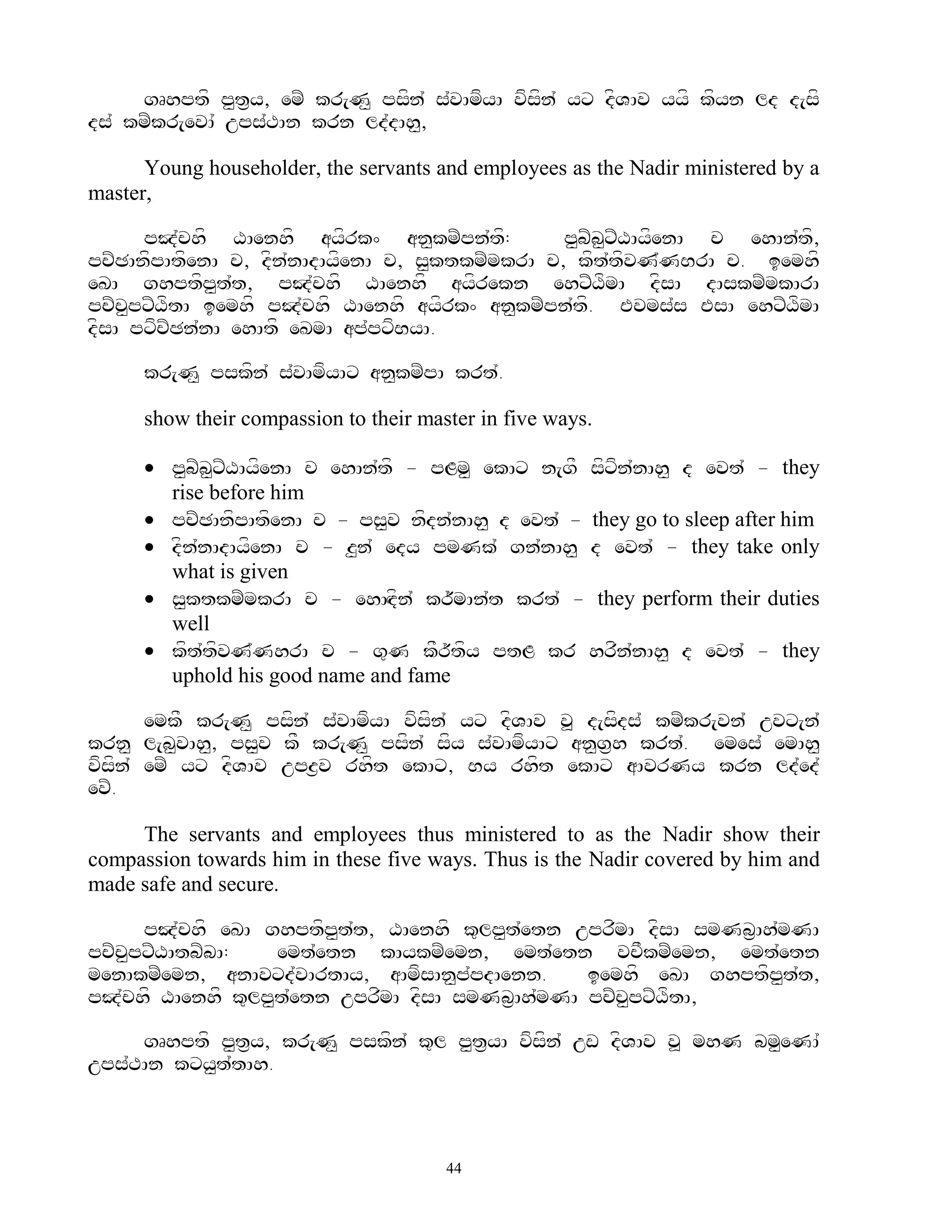 gRhptf p<t&y, emZ kr[N< psfn` s`vAmfyA vfsfn` yx dfVAv yyf kfyn ld d[sf
ds` kmZkr[evA` ups`TAn krn ld`dAh<,

      Young householder, the servants and employees as the Nadir ministered by a
master,

      pJ`chf XAenhf ayfrk^ an<kmZpn`tf:           p<bZb<xZXAyfenA c ehAn`tf,
pcZCAnffpAtfenA c, dfn`nAdAyfenA c, s<ktkmZmkrA c, kft`tfvN`NBrA c. iemhf
eKA ghptfp<t`t, pJ`chf XAenhf ayfrekn ehxZXfmA dfsA dAskmZmkArA
pcZc<pxZXftA iemhf pJ`chf XAenhf ayfrk^ an<kmZpn`tf. Evms`s EsA ehxZXfmA
dfsA pxfcZCn`nA ehAtf eKmA ap`pxfByA.

      kr[N< pskfn` s`vAmfyAx an<kmZpA krt`.

      show their compassion to their master in five ways.

       p<bZb<xZXAyfenA c ehAn`tf - pLm< ekAx n[gF sfxfn`nAh< d evt` - they
        rise before him
       pcZCAnfpAtfenA c - ps<v nfdn`nAh< d evt` - they go to sleep after him
       dfn`nAdAyfenA c - z<n` edy pmNk` gn`nAh< d evt` - they take only
        what is given
       s<ktkmZmkrA c - ehAHdfn` kr~~mAn`t krt` - they perform their duties
        well
       kft`tfvN`NhrA c - g=N kFr~tfy ptL kr hrfn`nAh< d evt` - they
        uphold his good name and fame

       emkF kr[N< psfn` s`vAmfyA vfsfn` yx dfVAv v> d[sfds` kmZkr[vn` uvx[n`
krn< l[b<vAh<, ps<v kF kr[N< psfn` sfy s`vAmfyAx an<g&h krt`. emes` emAh<
vfsfn` emZ yx dfVAv upz&v rhft ekAx, By rhft ekAx aAvrNy krn ld`ed`
evZ.

     The servants and employees thus ministered to as the Nadir show their
compassion towards him in these five ways. Thus is the Nadir covered by him and
made safe and secure.

      pJ`chf eKA ghptfp<t`t, XAenhf k=lp<t`etn uprfmA dfsA smNb&Ah`mNA
pcZc<pxZXAtbZbA:   emt`etn kAykmZemn, emt`etn vcFkmZemn, emt`etn
menAkmZemn, anAvxd`vArtAy, aAmfsAn<p`pdAenn.     iemhf eKA ghptfp<t`t,
pJ`chf XAenhf k=lp<t`etn uprfmA dfsA smNb&Ah`mNA pcZc<pxZXftA,

     gRhptf p<t&y, kr[N< pskfn` k=l p<t&yA vfsfn` uw dfVAv v> mhN bm<eNA`
ups`TAn kxy<t`tAh.



                                        44
 