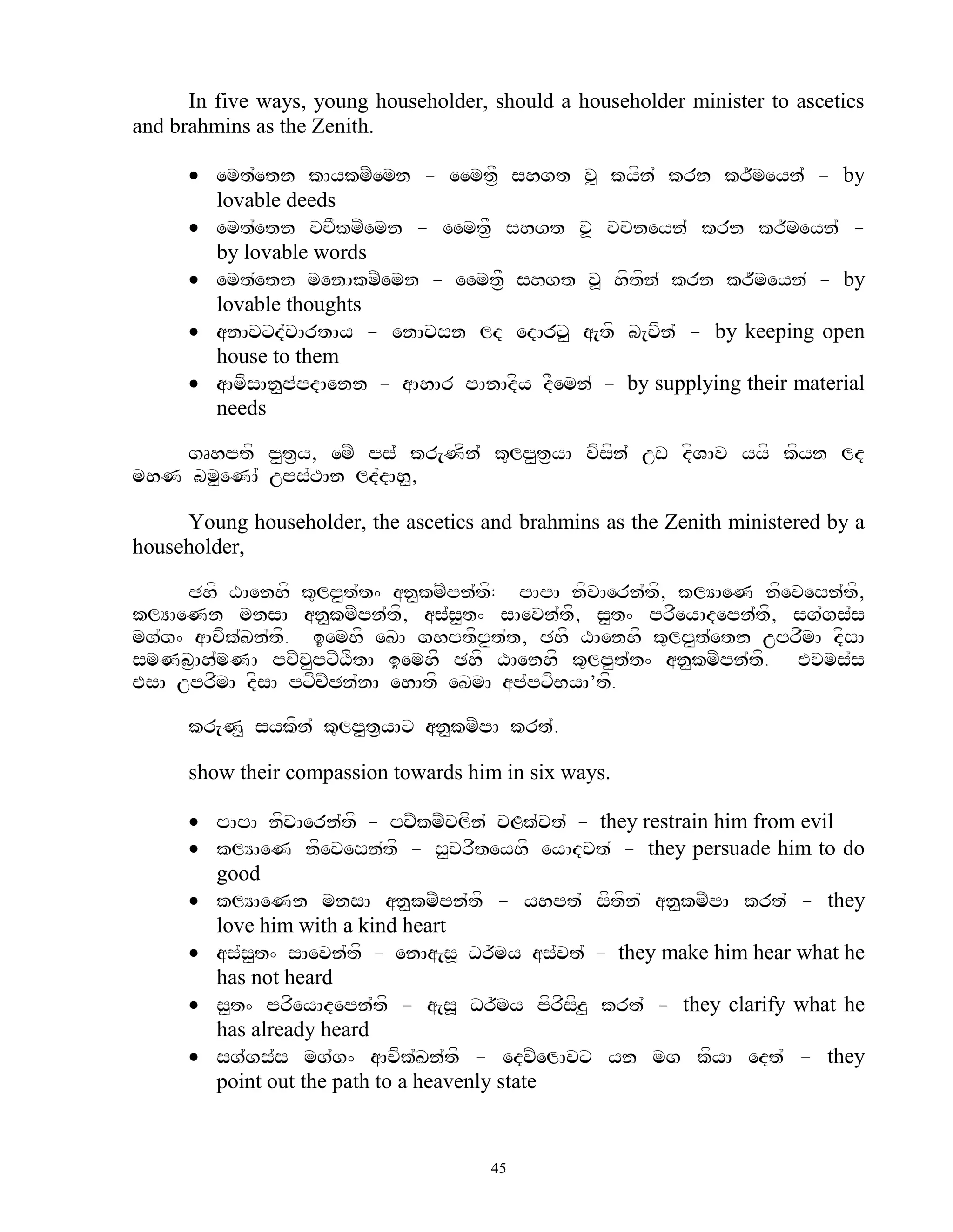 In five ways, young householder, should a householder minister to ascetics
and brahmins as the Zenith.

       emt`etn kAykmZemn - eemt&F shgt v> kyfn` krn kr~meyn` - by
        lovable deeds
       emt`etn vcFkmZemn - eemtF& shgt v> vcneyn` krn kr~meyn` -
        by lovable words
       emt`etn menAkmZemn - eemtF& shgt v> hftfn` krn kr~meyn` - by
        lovable thoughts
       anAvxd`vArtAy - enAvsn ld edArx< a[tf b[vfn` - by keeping open
        house to them
       aAmfsAn<p`pdAenn - aAhAr pAnAdfy dFemn` - by supplying their material
        needs

    gRhptf p<t&y, emZ ps` kr[Nfn` k=lp<t&yA vfsfn` uw dfVAv yyf kfyn ld
mhN bm<eNA` ups`TAn ld`dAh<,

     Young householder, the ascetics and brahmins as the Zenith ministered by a
householder,

     Chf XAenhf k=lp<t`t^ an<kmZpn`t: pApA nfvAern`tf, klYAeN nfevesn`tf,
                                     f
klYAeNn mnsA an<kmZpn`tf, as`s<t^ sAevn`tf, s<t^ prfeyAdepn`tf, sg`gs`s
mg`g^ aAcfk`Kn`tf. iemhf eKA ghptfp<t`t, Chf XAenhf k=lp<t`etn uprfmA dfsA
smNb&Ah`mNA pcZc<pxZXftA iemhf Chf XAenhf k=lp<t`t^ an<kmZpn`tf. Evms`s
EsA uprfmA dfsA pxfcZCn`nA ehAtf eKmA ap`pxfByA’tf.

      kr[N< sykfn` k=lp<t&yAx an<kmZpA krt`.

      show their compassion towards him in six ways.

       pApA nfvAern`tf - pvZkmZvlfn` vLk`vt` - they restrain him from evil
       klYAeN nfevesn`tf - s<crfteyhf eyAdvt` - they persuade him to do
        good
       klYAeNn mnsA an<kmZpn`tf - yhpt` sftfn` an<kmZpA krt` - they
        love him with a kind heart
       as`s<t^ sAevn`tf - enAa[s> Dr~my as`vt` - they make him hear what he
        has not heard
       s<t^ prfeyAdepn`tf - a[s> Dr~my pfrfsfz< krt` - they clarify what he
        has already heard
       sg`gs`s mg`g^ aAcfk`Kn`tf - edvZelAvx yn mg kfyA edt` - they
        point out the path to a heavenly state


                                       45
 