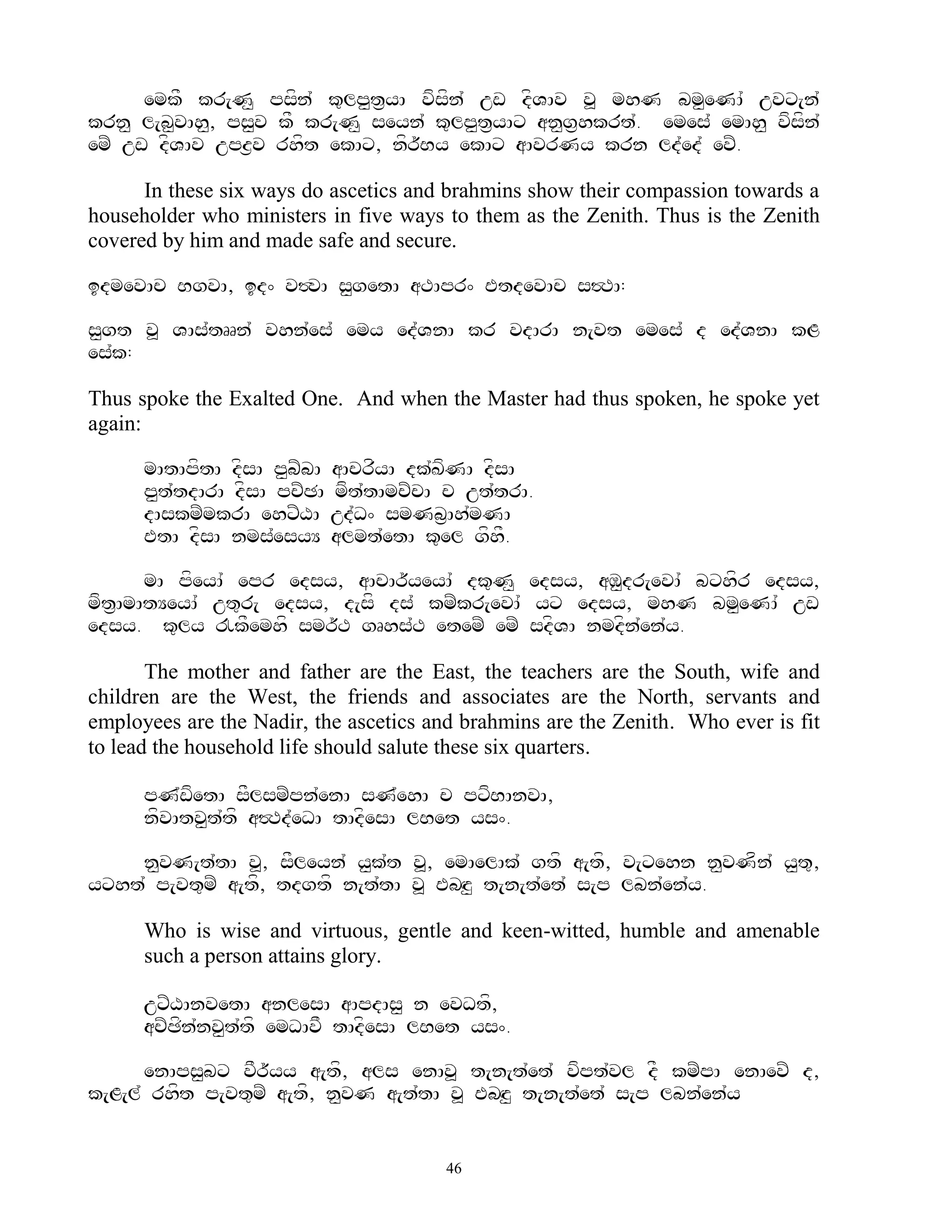 emkF kr[N< psfn` k=lp<t&yA vfsfn` uw dfVAv v> mhN bm<eNA` uvx[n`
krn< l[b<vAh<, ps<v kF kr[N< seyn` k=lp<t&yAx an<g&hkrt`. emes` emAh< vfsfn`
emZ uw dfVAv upz&v rhft ekAx, nfr~By ekAx aAvrNy krn ld`ed` evZ.

      In these six ways do ascetics and brahmins show their compassion towards a
householder who ministers in five ways to them as the Zenith. Thus is the Zenith
covered by him and made safe and secure.

idmevAc BgvA, id^ v#vA s<getA aTApr^ EtdevAc s#TA:

s<gt v> VAs`tRRn` vhn`es` emy ed`VnA kr vdArA n[vt emes` d ed`VnA kL
es`k:

Thus spoke the Exalted One. And when the Master had thus spoken, he spoke yet
again:

      mAtApftA dfsA p<bZbA aAcrfyA dk`KfNA dfsA
      p<t`tdArA dfsA pcZCA mft`tAmcZcA c ut`trA.
      dAskmZmkrA ehxZXA ud`D^ smNb&Ah`mNA
      EtA dfsA nms`esyY almt`etA k=el gfhF.

       mA pfeyA` epr edsy, aAcAr~yeyA` dk=N< edsy, aM<dr[evA` bxhfr edsy,
mft&AmAtYeyA` ut=r[ edsy, d[sf ds` kmZkr[evA` yx edsy, mhN bm<eNA` uw
edsy. k=ly !kFemhf smr~T gRhs`T etemZ emZ sdfVA nmdfn`en`y.

       The mother and father are the East, the teachers are the South, wife and
children are the West, the friends and associates are the North, servants and
employees are the Nadir, the ascetics and brahmins are the Zenith. Who ever is fit
to lead the household life should salute these six quarters.

      pN`wfetA sFlsmZpn`enA sN`ehA c pxfBAnvA,
      nfvAtv<t`tf a#Td`eDA tAdfesA lBet ys^.

    n<vN[t`tA v>, sFleyn` y<k`t v>, emAelAk` gtf a[tf, v[xehn n<vNfn` y<t=,
yxht` p[vt=mZ a[tf, tdgtf n[t`tA v> EbHz< t[n[t`et` s[p lbn`en`y.

      Who is wise and virtuous, gentle and keen-witted, humble and amenable
      such a person attains glory.

      uxZXAnvetA anlesA aApdAs< n evDtf,
      acZCfn`nv<t`tf emDAvF tAdfesA lBet ys^.

      enAps<bx vFr~yy a[tf, als enAv> t[n[t`et` vfpt`vl dF kmZpA enAevZ d,
k[L[l` rhft p[vt=mZ a[tf, n<vN a[t`tA v> EbHz< t[n[t`et` s[p lbn`en`y


                                        46
 