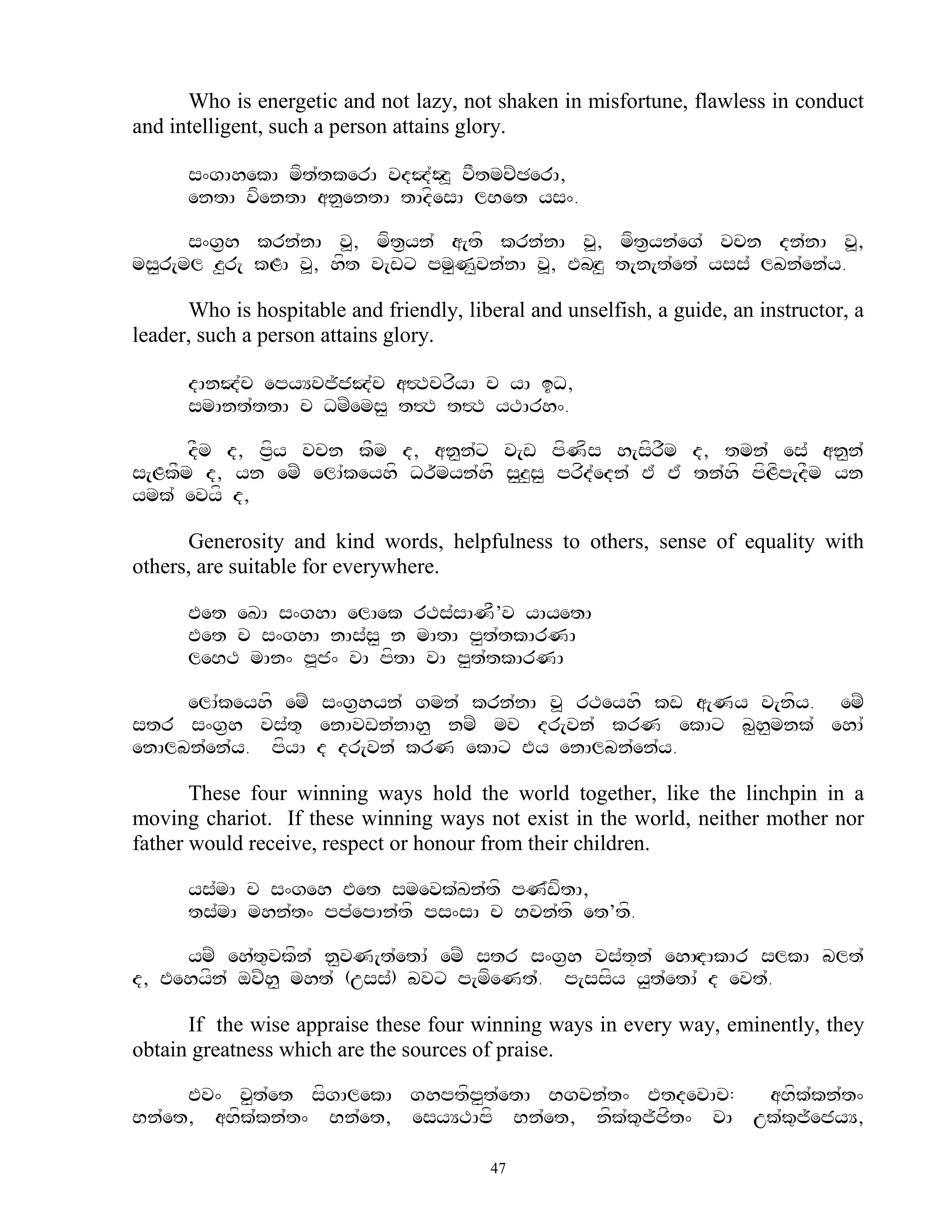 Who is energetic and not lazy, not shaken in misfortune, flawless in conduct
and intelligent, such a person attains glory.

      s^gAhekA mft`tkerA vdJ`Oz> vFtmcZCerA,
      entA vfentA an<entA tAdfesA lBet ys^.

      s^g&h krn`nA v>, mft&yn` a[tf krn`nA v>, mft&yn`eg` vcn dn`nA v>,
ms<r[ml z<r[ kLA v>, hft v[wx pm<N<vn`nA v>, EbHz< t[n[t`et` yss` lbn`en`y.

      Who is hospitable and friendly, liberal and unselfish, a guide, an instructor, a
leader, such a person attains glory.

      dAnJ`c epyYvj~jJ`c a#TcrfyA c yA iD,
      smAnt`ttA c DmZems< t#T t#T yTArh^.

      dFm d, p&fy vcn kFm d, an<n`x v[w pfNfs h[sfrFm d, tmn` es` an<n`
s[LkFm d, yn emZ elA`keyhf Dr~myn`hf s<z<s< prfd`edn` E` E` tn`hf pfLfp[dFm yn
ymk` evyf d,

      Generosity and kind words, helpfulness to others, sense of equality with
others, are suitable for everywhere.

      Eet eKA s^ghA elAek rTs`sANF’v yAyetA
      Eet c s^ghA nAs`s< n mAtA p<t`tkArNA
      leBT mAn^ p>j^ vA pftA vA p<t`tkArNA

     elA`keyhf emZ s^g&hyn` gmn` krn`nA v> rTeyhf kw a[Ny v[nfy. emZ
str s^g&h vs`t= enAvwn`nAh< nmZ mv dr[vn` krN ekAx b<h<mnk` ehA`
enAlbn`en`y. pfyA d dr[vn` krN ekAx Ey enAlbn`en`y.

       These four winning ways hold the world together, like the linchpin in a
moving chariot. If these winning ways not exist in the world, neither mother nor
father would receive, respect or honour from their children.

      ys`mA c s^geh Eet smevk`Kn`tf pN`wftA,
      ts`mA mhn`t^ pp`epAn`tf ps^sA c Bvn`tf et’tf.

     ymZ eh`t=vkfn` n<vN[t`etA` emZ str s^g&h vs`t+n` ehAHdAkAr slkA blt`
d, Eehyfn` ovZh< mht` (uss`) bvx p[mfeNt`. p[ssfy y<t`etA` d evt`.

      If the wise appraise these four winning ways in every way, eminently, they
obtain greatness which are the sources of praise.

     Ev^ v<t`et sfgAlekA ghptfp<t`etA Bgvn`t^ EtdevAc:    aBfk`kn`t^
Bn`et, aBfk`kn`t^ Bn`et, esyYTApf Bn`et, nfk`k=j~jft^ vA uk`k=j~ejyY,

                                          47
 