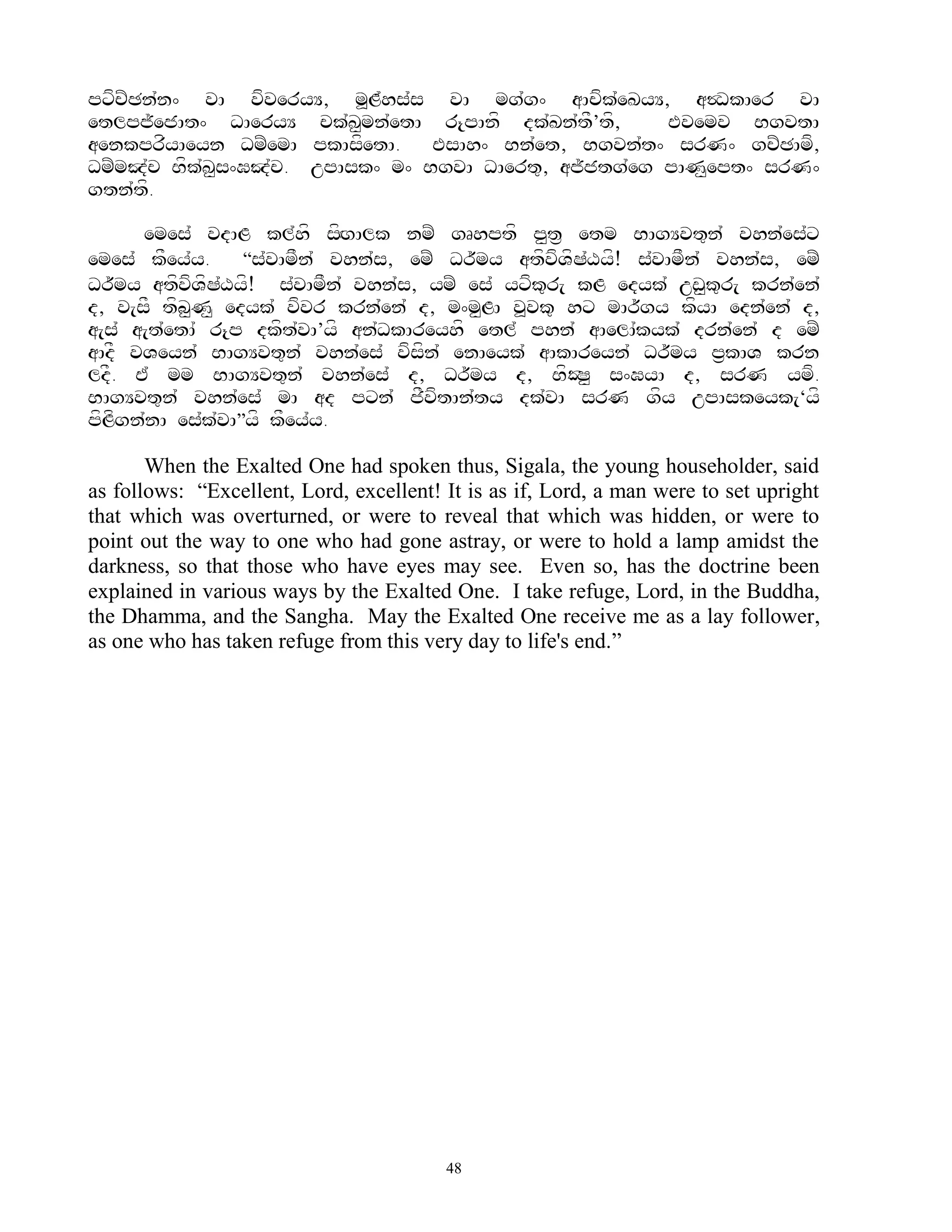 pxfcZCn`n^ vA vfveryY, m>L`hs`s vA mg`g^ aAcfk`eKyY, a$DkAer vA
etlpj~ejAt^ DAeryY ck`K<mn`etA r{pAnf dk`Kn`tF’tf,     Evemv BgvtA
aenkprfyAeyn DmZemA pkAsfetA. EsAh^ Bn`et, Bgvn`t^ srN^ gcZCAmf,
DmZmJ`c Bfk`K<s^GJ`c. upAsk^ m^ BgvA DAert=, aj~jtg`eg pAN<ept^ srN^
gtn`tf.

      emes` vdAL kl`hf sfgAlk nmZ gRhptf p<t& etm BAgYvt=n` vhn`es`x
                             H
emes` kFey`y.     ‚s`vAmFn` vhn`s, emZ Dr~my atfvfVfS`Xyf! s`vAmFn` vhn`s, emZ
Dr~my atfvfVfS`Xyf! s`vAmFn` vhn`s, ymZ es` yxfk=r[ kL edyk` uw<k=r[ krn`en`
d, v[sF tfb<N< edyk` vfvr krn`en` d, m^m<LA v>vk= hx mAr~gy kfyA edn`en` d,
a[s` a[t`etA` r{p dkft`vA’yf an`DkAreyhf etl` phn` aAelA`kyk` drn`en` d emZ
aAdF vVeyn` BAgYvt=n` vhn`es` vfsfn` enAeyk` aAkAreyn` Dr~my p&kAV krn
ldF. E` mm BAgYvt=n` vhn`es` d, Dr~my d, BfOS< s^GyA d, srN ymf.
BAgYvt=n` vhn`es` mA ad pxn` jFvftAn`ty dk`vA srN gfy upAskeyk[‘yf
pfLfgn`nA es`k`vA‛yf kFey`y.

       When the Exalted One had spoken thus, Sigala, the young householder, said
as follows: “Excellent, Lord, excellent! It is as if, Lord, a man were to set upright
that which was overturned, or were to reveal that which was hidden, or were to
point out the way to one who had gone astray, or were to hold a lamp amidst the
darkness, so that those who have eyes may see. Even so, has the doctrine been
explained in various ways by the Exalted One. I take refuge, Lord, in the Buddha,
the Dhamma, and the Sangha. May the Exalted One receive me as a lay follower,
as one who has taken refuge from this very day to life's end.”




                                         48
 