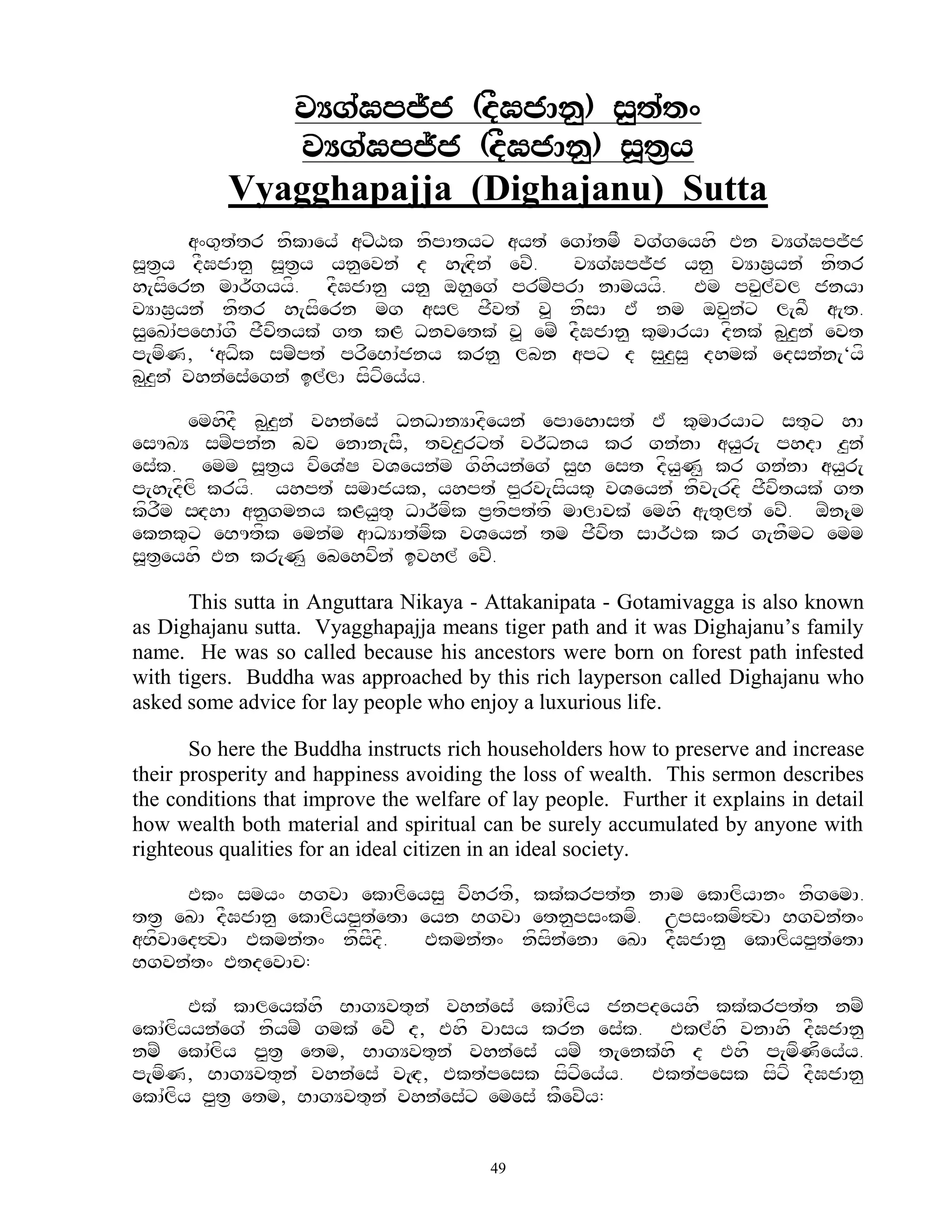 vYg`Gpj~j (dFGjAn<) s<t`t^
               vYg`Gpj~j (dFGjAn<) s>t&y
           Vyagghapajja (Dighajanu) Sutta
       a^g=t`tr nfkAey` axZXk nfpAtyx ayt` egA`tmF vg`geyhf En vYg`Gpj~j
s>t&y dFGjAn< s>t&y yn<evn` d h[Hdfn` evZ.  vYg`Gpj~j yn< vYAG&yn` nftr
h[sfern mAr~gyyf. dFGjAn< yn< oh<eg` prmZprA nAmyyf. Em pv<l`vl jnyA
vYAG&yn` nftr h[sfern mg asl jFvt` v> nfsA E` nm ov<n`x l[bF a[t.
s<eKA`peBA`gF jFvftyk` gt kL Dnvetk` v> emZ dFGjAn< k=mAryA dfnk` b<z<n` evt
p[mfN, ‘aDfk smZpt` prfeBA`jny krn< lbn apx d s<z<s< dhmk` edsn`n[‘yf
b<z<n` vhn`es`egn` il`lA sfxfey`y.

      emhfdF b<z<n` vhn`es` DnDAnYAdfeyn` epAehAst` E` k=mAryAx st=x hA
esUKY smZpn`n bv enAn[sF, tvz<rxt` vr~Dny kr gn`nA ay<r[ phdA z<n`
es`k. emm s>t&y vfeV`S vVeyn`m gfhfyn`eg` s<B est dfy<N< kr gn`nA ay<r[
p[h[dflf kryf. yhpt` smAjyk, yhpt` p<rv[sfyk= vVeyn` nfv[rdf jFvftyk` gt
kfrFm sHdhA an<gmny kLy<t= DAr~mfk p&tfpt`tf mAlAvk` emhf a[t=lt` evZ. oZn{m
eknk=x eBUtfk emn`m aADYAt`mfk vVeyn` tm jFvft sAr~Tk kr g[nFmx emm
s>teyhf En kr[N< ebehvfn` ivhl` evZ.
    &

       This sutta in Anguttara Nikaya - Attakanipata - Gotamivagga is also known
as Dighajanu sutta. Vyagghapajja means tiger path and it was Dighajanu‟s family
name. He was so called because his ancestors were born on forest path infested
with tigers. Buddha was approached by this rich layperson called Dighajanu who
asked some advice for lay people who enjoy a luxurious life.

       So here the Buddha instructs rich householders how to preserve and increase
their prosperity and happiness avoiding the loss of wealth. This sermon describes
the conditions that improve the welfare of lay people. Further it explains in detail
how wealth both material and spiritual can be surely accumulated by anyone with
righteous qualities for an ideal citizen in an ideal society.

      Ek^ smy^ BgvA ekAlfeys< vfhrtf, kk`krpt`t nAm ekAlfyAn^ nfgemA.
tt& eKA dFGjAn< ekAlfyp<t`etA eyn BgvA etn<ps^kmf. ups^kmf#vA Bgvn`t^
aBfvAed#vA Ekmn`t^ nfsFdf.    Ekmn`t^ nfsfn`enA eKA dFGjAn< ekAlfyp<t`etA
Bgvn`t^ EtdevAc:

       Ek` kAleyk`hf BAgYvt=n` vhn`es` ekA`lfy jnpdeyhf kk`krpt`t nmZ
ekA`lfyyn`eg` nfymZ gmk` evZ d, Ehf vAsy krn es`k. Ekl`hf vnAhf dFGjAn<
nmZ ekA`lfy p<t& etm, BAgYvt=n` vhn`es` ymZ t[enk`hf d Ehf p[mfNfey`y.
p[mfN, BAgYvt=n` vhn`es` v[Hd, Ekt`pesk sfxfey`y. Ekt`pesk sfxf dFGjAn<
ekA`lfy p<t& etm, BAgYvt=n` vhn`es`x emes` kFevZy:


                                         49
 