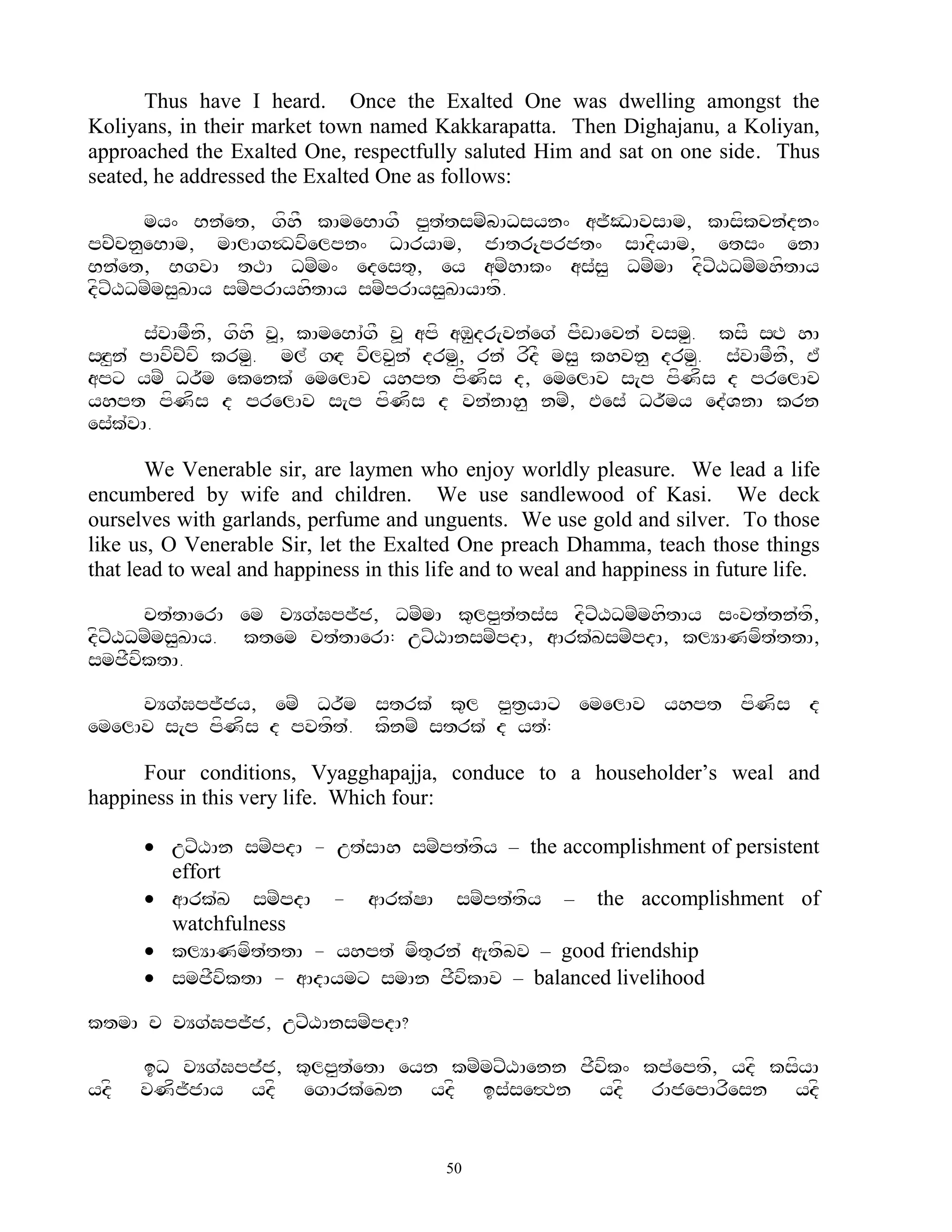 Thus have I heard. Once the Exalted One was dwelling amongst the
Koliyans, in their market town named Kakkarapatta. Then Dighajanu, a Koliyan,
approached the Exalted One, respectfully saluted Him and sat on one side. Thus
seated, he addressed the Exalted One as follows:

      my^ Bn`et, gfhF kAmeBAgF p<t`tsmZbADsyn^ aj~ODAvsAm, kAsfkcn`dn^
pcZcn<eBAm, mAlAg$Dvfelpn^ DAryAm, jAtr{prjt^ sAdfyAm, ets^ enA
Bn`et, BgvA tTA DmZm^ edest=, ey amZhAk^ as`s< DmZmA dfxZXDmZmhftAy
dfxZXDmZms<KAy smZprAyhftAy smZprAys<KAyAtf.

       s`vAmFnf, gfhf v>, kAmeBA`gF v> apf aM<dr[vn`eg` pFwAevn` vsm<. ksF sHT hA
sHz<n` pAvfcZcf krm<. ml` gHd vflv<n` drm<, rn` rfdF ms< khvn< drm<. s`vAmFnF, E`
apx ymZ Dr~m ekenk` emelAv yhpt pfNfs d, emelAv s[p pfNfs d prelAv
yhpt pfNfs d prelAv s[p pfNfs d vn`nAh< nmZ, Ees` Dr~my ed`VnA krn
es`k`vA.

       We Venerable sir, are laymen who enjoy worldly pleasure. We lead a life
encumbered by wife and children. We use sandlewood of Kasi. We deck
ourselves with garlands, perfume and unguents. We use gold and silver. To those
like us, O Venerable Sir, let the Exalted One preach Dhamma, teach those things
that lead to weal and happiness in this life and to weal and happiness in future life.

      ct`tAerA em vYg`Gpj~j, DmZmA k=lp<t`ts`s dfxZXDmZmhftAy s^vt`tn`tf,
dfxZXDmZms<KAy. ktem ct`tAerA: uxZXAnsmZpdA, aArk`KsmZpdA, klYANmft`ttA,
smjFvfktA.

     vYg`Gpj~jy, emZ Dr~m strk` k=l p<t&yAx emelAv yhpt pfNfs d
emelAv s[p pfNfs d pvtft`. kfnmZ strk` d yt`:

      Four conditions, Vyagghapajja, conduce to a householder‟s weal and
happiness in this very life. Which four:

       uxZXAn smZpdA - ut`sAh smZpt`tfy – the accomplishment of persistent
        effort
       aArk`K smZpdA - aArk`SA smZpt`tfy – the accomplishment of
        watchfulness
       klYANmft`ttA - yhpt` mft=rn` a[tfbv – good friendship
       smjFvktA - aAdAymx smAn jFvfkAv – balanced livelihood
               f

ktmA c vYg`Gpj~j, uxZXAnsmZpdA?

      iD vYg`Gpj`j, k=lp<t`etA eyn kmZmxZXAenn jFvfk^ kp`eptf, ydf ksfyA
ydf   vNfj~jAy ydf egArk`eKn ydf is`se#Tn ydf rAjepArfesn ydf


                                          50
 