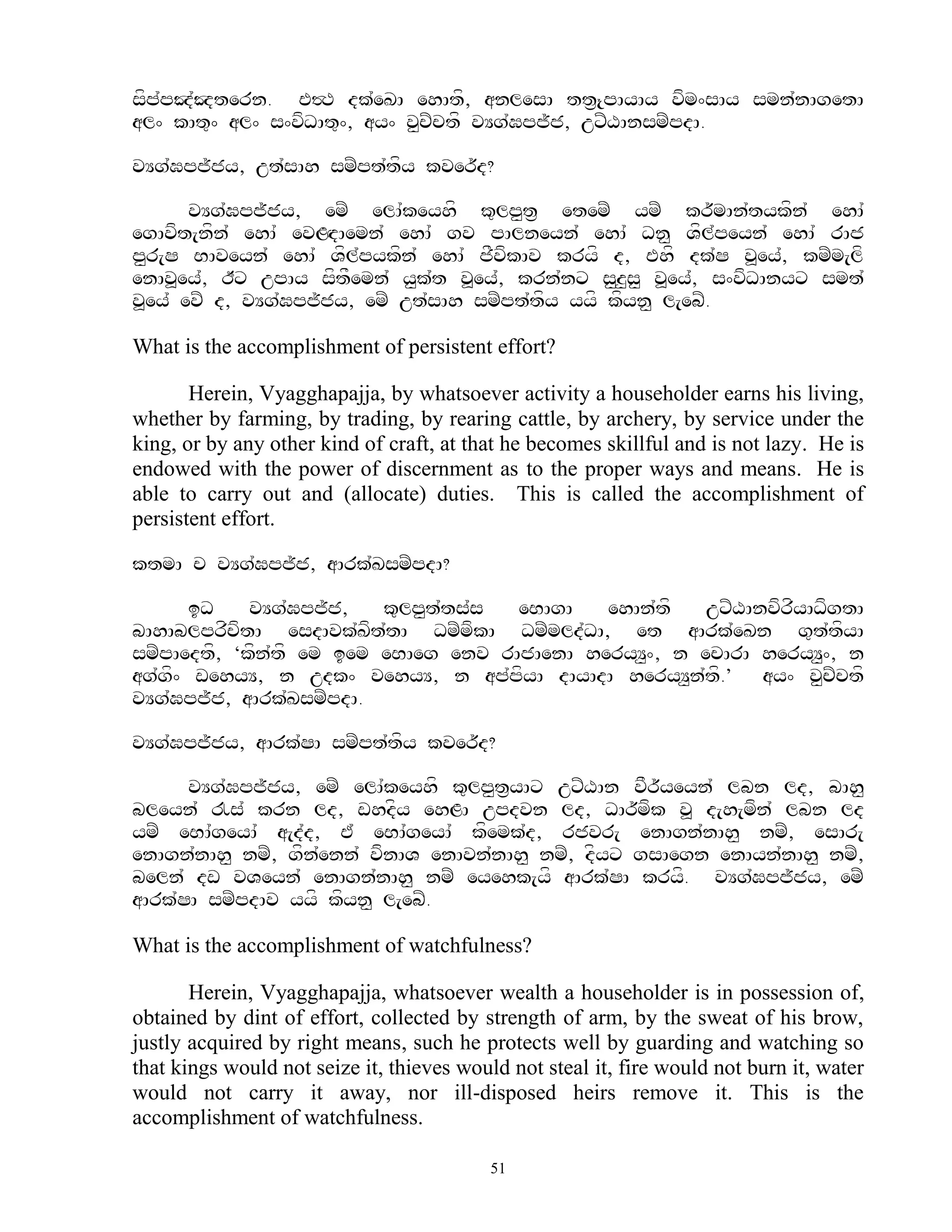 sfppJ`Jtern. E#T dk`eKA ehAtf, anlesA tt&{pAyAy vfm^sAy smn`nAgetA
   `
al^ kAt=^ al^ s^vfDAt=^, ay^ v<cZctf vYg`Gpj~j, uxZXAnsmZpdA.

vYg`Gpj~jy, ut`sAh smZpt`tfy kver~d?

       vYg`Gpj~jy, emZ elA`keyhf k=lp<t& etemZ ymZ kr~mAn`tykfn` ehA`
egAvft[nfn` ehA` evLHdAemn` ehA` gv pAlneyn` ehA` Dn< Vfl`peyn` ehA` rAj
p<r[S BAveyn` ehA` Vfl`pykfn` ehA` jFvfkAv kryf d, Ehf dk`S v>ey`, kmZm[lf
enAv>ey`, Ix upAy sftFemn` y<k`t v>ey`, krn`nx s<z<s< v>ey`, s^vfDAnyx smt`
v>ey` evZ d, vYg`Gpj~jy, emZ ut`sAh smZpt`tfy yyf kfyn< l[ebZ.

What is the accomplishment of persistent effort?

       Herein, Vyagghapajja, by whatsoever activity a householder earns his living,
whether by farming, by trading, by rearing cattle, by archery, by service under the
king, or by any other kind of craft, at that he becomes skillful and is not lazy. He is
endowed with the power of discernment as to the proper ways and means. He is
able to carry out and (allocate) duties. This is called the accomplishment of
persistent effort.

ktmA c vYg`Gpj~j, aArk`KsmZpdA?

      iD     vYg`Gpj~j,   k=lp<t`ts`s eBAgA   ehAn`tf   uxZXAnvfrfyADfgtA
bAhAblprfcftA esdAvk`Kft`tA DmZmfkA DmZmld`DA, et aArk`eKn g=t`tfyA
smZpAedtf, ‘kfn`tf em iem eBAeg env rAjAenA heryY<^, n ecArA heryY<^, n
ag`g^ wehyY, n udk^ vehyY, n ap`pfyA dAyAdA heryY<n`tf.’ ay^ v<cZctf
    f
vYg`Gpj~j, aArk`KsmZpdA.

vYg`Gpj~jy, aArk`SA smZpt`tfy kver~d?

      vYg`Gpj~jy, emZ elA`keyhf k=lp<t&yAx uxZXAn vFr~yeyn` lbn ld, bAh<
bleyn` !s` krn ld, whdfy ehLA updvn ld, DAr~mfk v> d[h[mfn` lbn ld
ymZ eBA`geyA` a[d`d, E` eBA`geyA` kfemk`d, rjvr[ enAgn`nAh< nmZ, esAr[
enAgn`nAh< nmZ, gfn`enn` vfnAV enAvn`nAh< nmZ, dfyx gsAegn enAyn`nAh< nmZ,
beln` dw vVeyn` enAgn`nAh< nmZ eyehk[yf aArk`SA kryf. vYg`Gpj~jy, emZ
aArk`SA smZpdAv yyf kfyn< l[ebZ.

What is the accomplishment of watchfulness?

       Herein, Vyagghapajja, whatsoever wealth a householder is in possession of,
obtained by dint of effort, collected by strength of arm, by the sweat of his brow,
justly acquired by right means, such he protects well by guarding and watching so
that kings would not seize it, thieves would not steal it, fire would not burn it, water
would not carry it away, nor ill-disposed heirs remove it. This is the
accomplishment of watchfulness.

                                           51
 