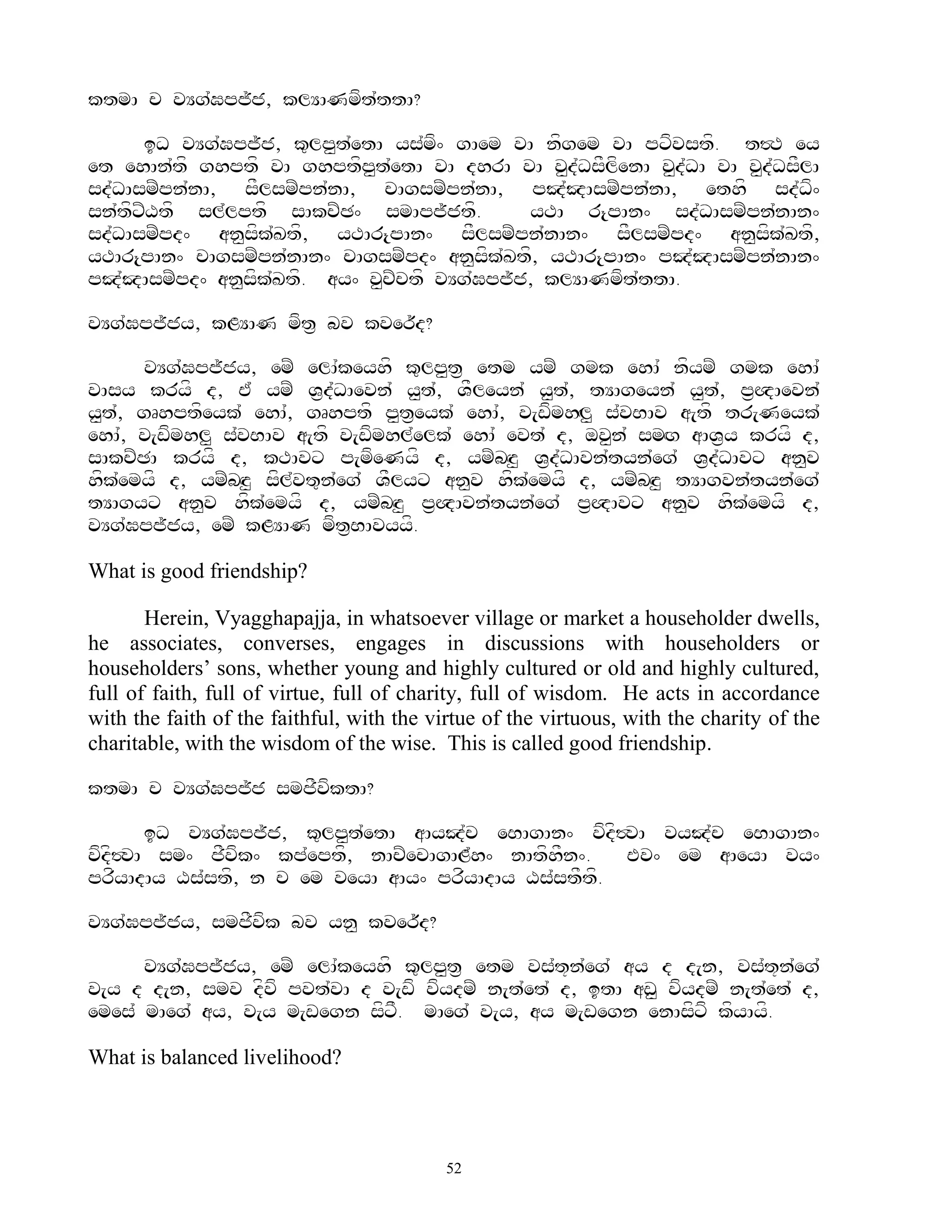 ktmA c vYg`Gpj~j, klYANmft`ttA?

      iD vYg`Gpj~j, k=lp<t`etA ys`mf^ gAem vA nfgem vA pxfvstf. t#T ey
et ehAn`tf ghptf vA ghptfp<t`etA vA dhrA vA v<d`DsFlfenA v<d`DA vA v<d`DsFlA
sd`DAsmZpn`nA, sFlsmZpn`nA, cAgsmZpn`nA, pJ`JAsmZpn`nA, ethf sd`Df^
sn`tfxZXtf sl`lptf sAkcZC^ smApj~jtf.        yTA r{pAn^ sd`DAsmZpn`nAn^
sd`DAsmZpd^ an<sfk`Ktf, yTAr{pAn^ sFlsmZpn`nAn^ sFlsmZpd^ an<sfk`Ktf,
yTAr{pAn^ cAgsmZpn`nAn^ cAgsmZpd^ an<sfk`Ktf, yTAr{pAn^ pJ`JAsmZpn`nAn^
pJ`JAsmZpd^ an<sfk`Ktf. ay^ v<cZctf vYg`Gpj~j, klYANmft`ttA.

vYg`Gpj~jy, kLYAN mft& bv kver~d?

      vYg`Gpj~jy, emZ elA`keyhf k=lp<t& etm ymZ gmk ehA` nfymZ gmk ehA`
vAsy kryf d, E` ymZ V&d`DAevn` y<t`, VFleyn` y<t`, tYAgeyn` y<t`, p&QAevn`
y<t`, gRhptfeyk` ehA`, gRhptf p<t&eyk` ehA`, v[wfmhHl< s`vBAv a[tf tr[Neyk`
ehA`, v[wfmhl< s`vBAv a[tf v[wfmhl`elk` ehA` evt` d, ov<n` smHg aAV&y kryf d,
sAkcZCA kryf d, kTAvx p[mfeNyf d, ymZbHz< V&d`DAvn`tyn`eg` V&d`DAvx an<v
hfk`emyf d, ymZbHz< sfl`vt=n`eg` VFlyx an<v hfk`emyf d, ymZbHz< tYAgvn`tyn`eg`
tYAgyx an<v hfk`emyf d, ymZbHz< p&QAvn`tyn`eg` p&QAvx an<v hfk`emyf d,
vYg`Gpj~jy, emZ kLYAN mft&BAvyyf.

What is good friendship?

       Herein, Vyagghapajja, in whatsoever village or market a householder dwells,
he associates, converses, engages in discussions with householders or
householders‟ sons, whether young and highly cultured or old and highly cultured,
full of faith, full of virtue, full of charity, full of wisdom. He acts in accordance
with the faith of the faithful, with the virtue of the virtuous, with the charity of the
charitable, with the wisdom of the wise. This is called good friendship.

ktmA c vYg`Gpj~j smjFvfktA?

       iD vYg`Gpj~j, k=lp<t`etA aAyJ`c eBAgAn^ vfdf#vA vyJ`c eBAgAn^
vfdf#vA sm^ jFvfk^ kp`eptf, nAcZecAgAL`h^ nAtfhFn^.  Ev^ em aAeyA vy^
prfyAdAy Xs`stf, n c em veyA aAy^ prfyAdAy Xs`stFtf.

vYg`Gpj~jy, smjFvfk bv yn< kver~d?

      vYg`Gpj~jy, emZ elA`keyhf k=lp<t& etm vs`t+n`eg` ay d d[n, vs`t+n`eg`
v[y d d[n, smv dfvf pvt`vA d v[wf vfydmZ n[t`et` d, itA aw< vfydmZ n[t`et` d,
emes` mAeg` ay, v[y m[wegn sfxF. mAeg` v[y, ay m[wegn enAsfxf kfyAyf.

What is balanced livelihood?



                                           52
 