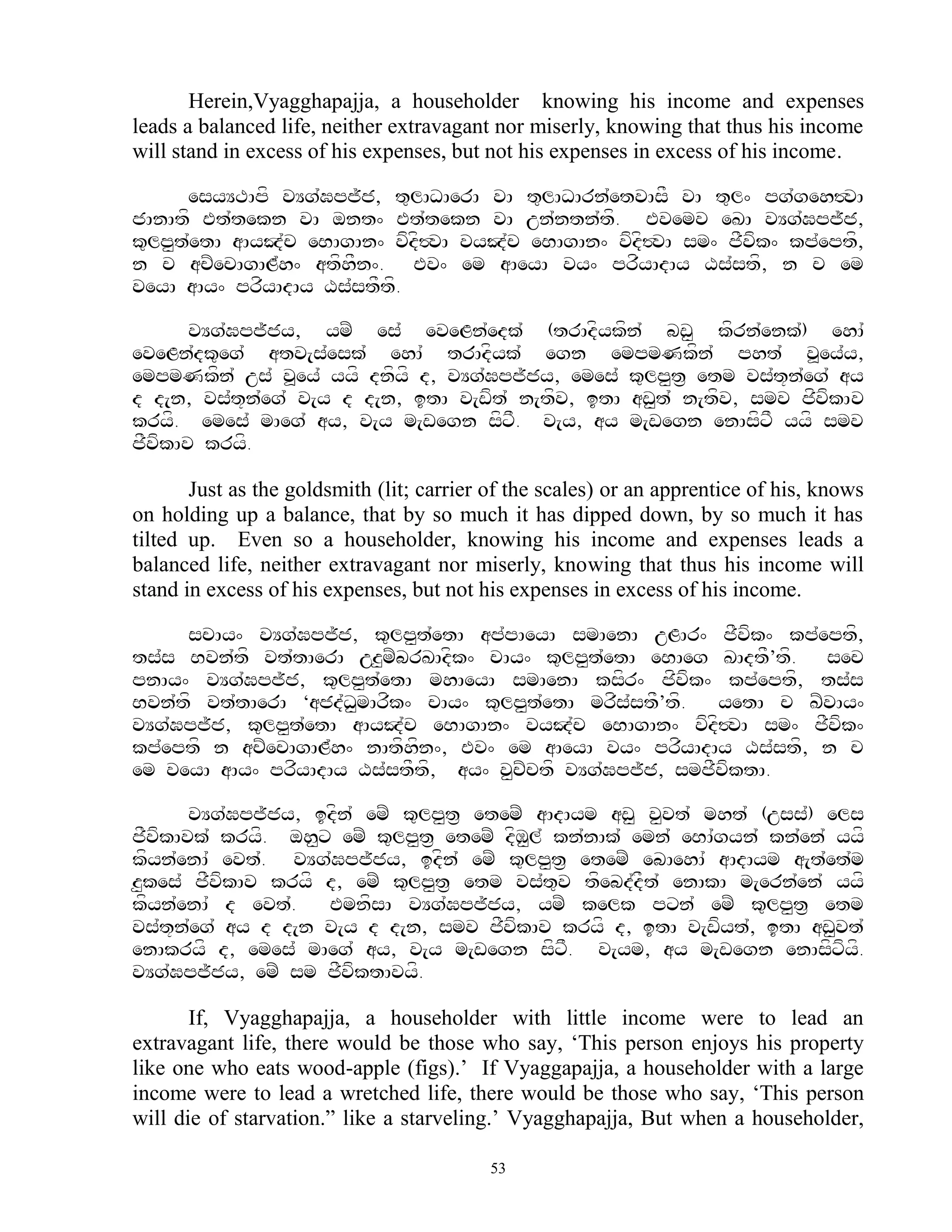Herein,Vyagghapajja, a householder knowing his income and expenses
leads a balanced life, neither extravagant nor miserly, knowing that thus his income
will stand in excess of his expenses, but not his expenses in excess of his income.

      esyYTApf vYg`Gpj~j, t=lADAerA vA t=lADArn`etvAsF vA t=l^ pg`geh#vA
jAnAtf Et`tekn vA ont^ Et`tekn vA un`ntn`tf. Evemv eKA vYg`Gpj~j,
k=lp<t`etA aAyJ`c eBAgAn^ vfdf#vA vyJ`c eBAgAn^ vfdf#vA sm^ jFvfk^ kp`eptf,
n c acZecAgAL`h^ atfhFn^. Ev^ em aAeyA vy^ prfyAdAy Xs`stf, n c em
veyA aAy^ prfyAdAy Xs`stFtf.

       vYg`Gpj~jy, ymZ es` eveLn`edk` (trAdfykfn` bw< kfrn`enk`) ehA`
eveLn`dk=eg` atv[s`esk` ehA` trAdfyk` egn empmNkfn` pht` v>ey`y,
empmNkfn` us` v>ey` yyf dnfyf d, vYg`Gpj~jy, emes` k=lp<t& etm vs`t+n`eg` ay
d d[n, vs`t+n`eg` v[y d d[n, itA v[wft` n[tfv, itA aw<t` n[tfv, smv jfvfkAv
kryf. emes` mAeg` ay, v[y m[wegn sfxF. v[y, ay m[wegn enAsfxF yyf smv
jFvfkAv kryf.

       Just as the goldsmith (lit; carrier of the scales) or an apprentice of his, knows
on holding up a balance, that by so much it has dipped down, by so much it has
tilted up. Even so a householder, knowing his income and expenses leads a
balanced life, neither extravagant nor miserly, knowing that thus his income will
stand in excess of his expenses, but not his expenses in excess of his income.

     scAy^ vYg`Gpj~j, k=lp<t`etA ap`pAeyA smAenA uLAr^ jFvfk^ kp`eptf,
ts`s Bvn`tf vt`tAerA uz<mZbrKAdfk^ cAy^ k=lp<t`etA eBAeg KAdtF’tf. sec
pnAy^ vYg`Gpj~j, k=lp<t`etA mhAeyA smAenA ksfr^ jfvfk^ kp`eptf, ts`s
Bvn`tf vt`tAerA ‘ajd`D<mArfk^ cAy^ k=lp<t`etA mrfs`stF’tf. yetA c KZvAy^
vYg`Gpj~j, k=lp<t`etA aAyJ`c eBAgAn^ vyJ`c eBAgAn^ vfdf#vA sm^ jFvfk^
kp`eptf n acZecAgAL`h^ nAtfhfn^, Ev^ em aAeyA vy^ prfyAdAy Xs`stf, n c
em veyA aAy^ prfyAdAy Xs`stFtf, ay^ v<cZctf vYg`Gpj~j, smjFvfktA.

      vYg`Gpj~jy, idfn` emZ k=lp<t& etemZ aAdAym aw< v<vt` mht` (uss`) els
jFvkAvk` kryf. oh<x emZ k=lp<t& etemZ dfM<l` kn`nAk` emn` eBA`gyn` kn`en` yyf
   f
kfyn`enA` evt`. vYg`Gpj~jy, idfn` emZ k=lp<t& etemZ ebAehA` aAdAym a[t`et`m
z<kes` jFvfkAv kryf d, emZ k=lp<t& etm vs`t=v tfebd`dFt` enAkA m[ern`en` yyf
kfyn`enA` d evt`.   EmnfsA vYg`Gpj~jy, ymZ kelk pxn` emZ k=lp<t& etm
vs`t+n`eg` ay d d[n v[y d d[n, smv jFvfkAv kryf d, itA v[wfyt`, itA aw<vt`
enAkryf d, emes` mAeg` ay, v[y m[wegn sfxF. v[ym, ay m[wegn enAsfxfyf.
vYg`Gpj~jy, emZ sm jFvfktAvyf.

       If, Vyagghapajja, a householder with little income were to lead an
extravagant life, there would be those who say, „This person enjoys his property
like one who eats wood-apple (figs).‟ If Vyaggapajja, a householder with a large
income were to lead a wretched life, there would be those who say, „This person
will die of starvation.” like a starveling.‟ Vyagghapajja, But when a householder,

                                           53
 