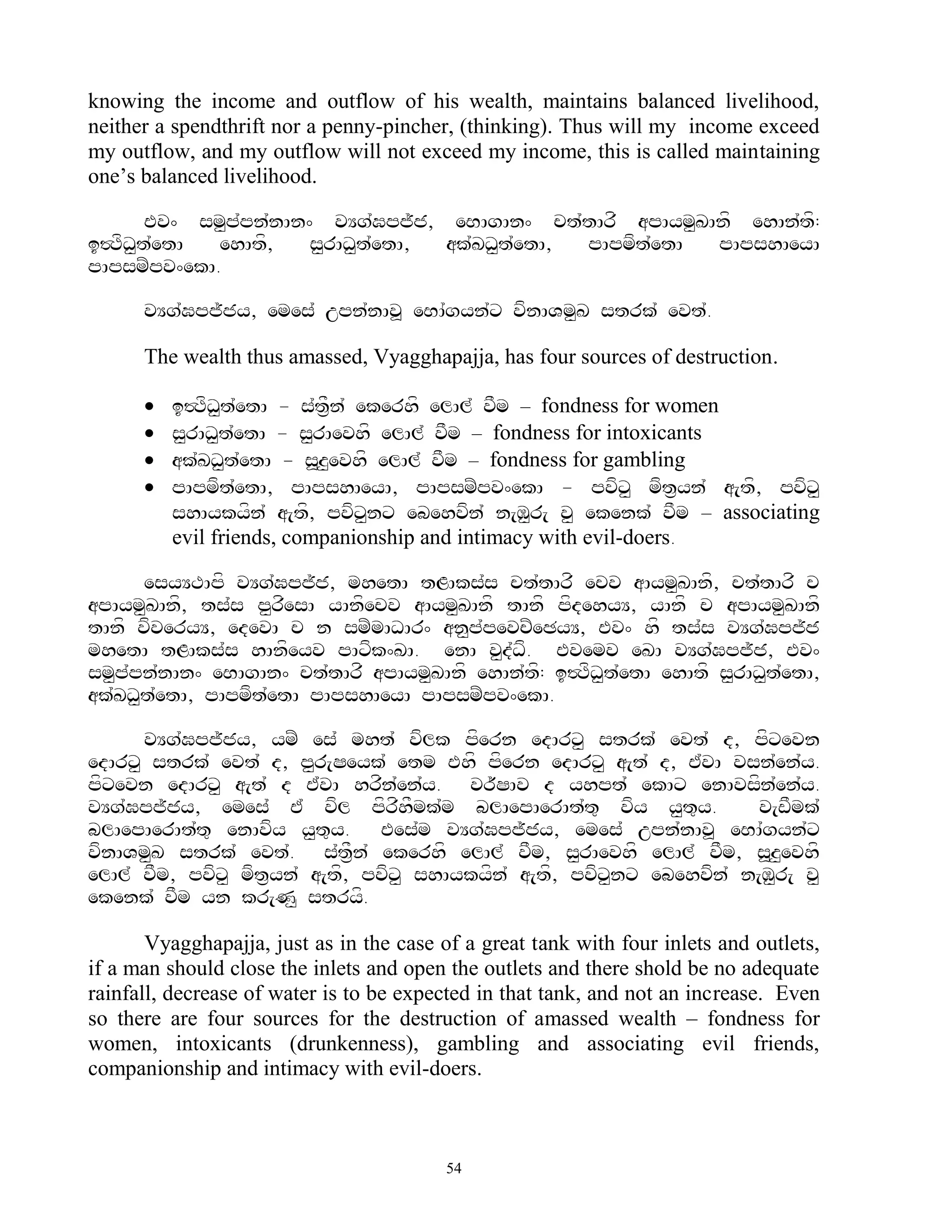 knowing the income and outflow of his wealth, maintains balanced livelihood,
neither a spendthrift nor a penny-pincher, (thinking). Thus will my income exceed
my outflow, and my outflow will not exceed my income, this is called maintaining
one‟s balanced livelihood.

       Ev^ sm<p`pn`nAn^ vYg`Gpj~j, eBAgAn^ ct`tArf apAym<KAnf ehAn`tf:
i#TfD<t`etA  ehAtf,    s<rAD<t`etA, ak`KD<t`etA, pApmft`etA pApshAeyA
pApsmZpv^ekA.

      vYg`Gpj~jy, emes` upn`nAv> eBA`gyn`x vfnAVm<K strk` evt`.

      The wealth thus amassed, Vyagghapajja, has four sources of destruction.

         i#TfD<t`etA - s`tF&n` ekerhf elAl` vFm – fondness for women
         s<rAD<t`etA - s<rAevhf elAl` vFm – fondness for intoxicants
         ak`KD<t`etA - s>z<evhf elAl` vFm – fondness for gambling
         pApmft`etA, pApshAeyA, pApsmZpv^ekA - pvfx< mft&yn` a[tf, pvfx<
          shAykyfn` a[tf, pvfx<nx ebehvfn` n[M<r[ v< ekenk` vFm – associating
          evil friends, companionship and intimacy with evil-doers.

      esyYTApf vYg`Gpj~j, mhetA tLAks`s ct`tArf ecv aAym<KAnf, ct`tArf c
apAym<KAnf, ts`s p<rfesA yAnfecv aAym<KAnf tAnf pfdehyY, yAnf c apAym<KAnf
tAnf vfveryY, edevA c n smZmADAr^ an<p`pevcZeCyY, Ev^ hf ts`s vYg`Gpj~j
mhetA tLAks`s hAnfeyv pAxfk^KA. enA v<dDf. Evemv eKA vYg`Gpj~j, Ev^
                                           `
sm<p`pn`nAn^ eBAgAn^ ct`tArf apAym<KAnf ehAn`tf: i#TfD<t`etA ehAtf s<rAD<t`etA,
ak`KD<t`etA, pApmft`etA pApshAeyA pApsmZpv^ekA.

      vYg`Gpj~jy, ymZ es` mht` vflk pfern edArx< strk` evt` d, pfxevn
edArx< strk` evt` d, p<r[Seyk` etm Ehf pfern edArx< a[t` d, E`vA vsn`en`y.
pfxevn edArx< a[t` d E`vA hrfn`en`y. vr~SAv d yhpt` ekAx enAvsfn`en`y.
vYg`Gpj~jy, emes` E` vfl pfrfhFmk`m blAepAerAt`t= vfy y<t=y.            v[wFmk`
blAepAerAt`t= enAvfy y<t=y. Ees`m vYg`Gpj~jy, emes` upn`nAv> eBA`gyn`x
vfnAVm<K strk` evt`. s`tF&n` ekerhf elAl` vFm, s<rAevhf elAl` vFm, s>z<evhf
elAl` vFm, pvfx< mft&yn` a[tf, pvfx< shAykyfn` a[tf, pvfx<nx ebehvfn` n[M<r[ v<
ekenk` vFm yn kr[N< stryf.

       Vyagghapajja, just as in the case of a great tank with four inlets and outlets,
if a man should close the inlets and open the outlets and there shold be no adequate
rainfall, decrease of water is to be expected in that tank, and not an increase. Even
so there are four sources for the destruction of amassed wealth – fondness for
women, intoxicants (drunkenness), gambling and associating evil friends,
companionship and intimacy with evil-doers.



                                          54
 