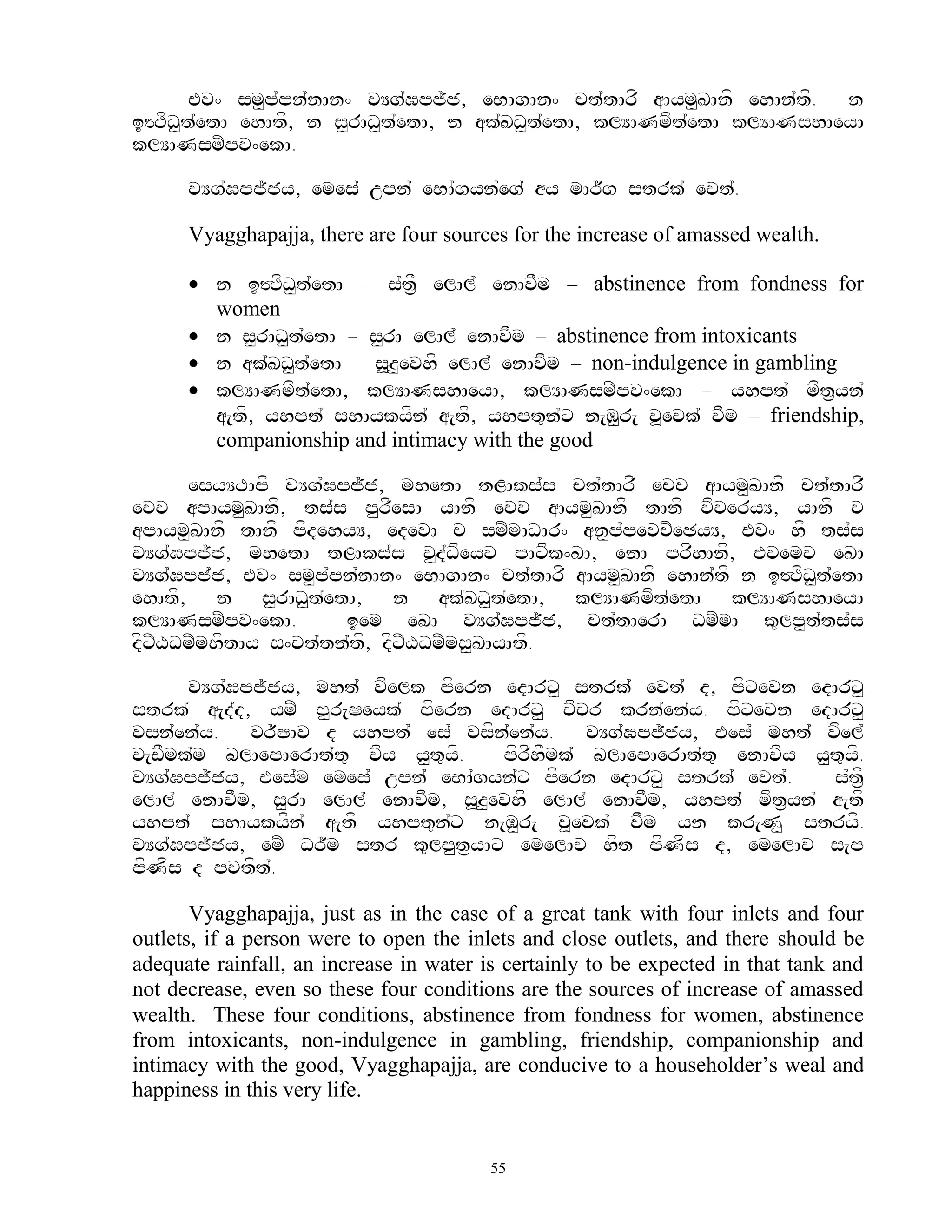 Ev^ sm<p`pn`nAn^ vYg`Gpj~j, eBAgAn^ ct`tArf aAym<KAnf ehAn`tf. n
i#TfD<t`etA ehAtf, n s<rAD<t`etA, n ak`KD<tetA, klYANmft`etA klYANshAeyA
                                           `
klYANsmZpv^ekA.

      vYg`Gpj~jy, emes` upn` eBA`gyn`eg` ay mAr~g strk` evt`.

      Vyagghapajja, there are four sources for the increase of amassed wealth.

       n i#TfD<t`etA - s`t&F elAl` enAvFm – abstinence from fondness for
        women
       n s<rAD<t`etA - s<rA elAl` enAvFm – abstinence from intoxicants
       n ak`KD<t`etA - s>z<evhf elAl` enAvFm – non-indulgence in gambling
       klYANmft`etA, klYANshAeyA, klYANsmZpv^ekA - yhpt` mft&yn`
        a[tf, yhpt` shAykyfn` a[tf, yhpt=n`x n[M<r[ v>evk` vFm – friendship,
        companionship and intimacy with the good

      esyYTApf vYg`Gpj~j, mhetA tLAks`s ct`tArf ecv aAym<KAnf ct`tArf
ecv apAym<KAnf, ts`s p<rfesA yAnf ecv aAym<KAnf tAnf vfveryY, yAnf c
apAym<KAnf tAnf pfdehyY, edevA c smZmADAr^ an<p`pevcZeCyY, Ev^ hf ts`s
vYg`Gpj~j, mhetA tLAks`s v<d`Dfeyv pAxfk^KA, enA prfhAnf, Evemv eKA
vYg`Gpj`j, Ev^ sm<p`pn`nAn^ eBAgAn^ ct`tArf aAym<KAnf ehAn`tf n i#TfD<t`etA
ehAtf, n s<rAD<t`etA, n ak`KD<t`etA, klYANmft`etA klYANshAeyA
klYANsmZpv^ekA.       iem eKA vYg`Gpj~j, ct`tAerA DmZmA k=lp<t`ts`s
dfxZXDmZmhftAy s^vt`tn`tf, dfxZXDmZms<KAyAtf.

      vYg`Gpj~jy, mht` vfelk pfern edArx< strk` evt` d, pfxevn edArx<
strk` a[d`d, ymZ p<r[Seyk` pfern edArx< vfvr krn`en`y. pfxevn edArx<
vsn`en`y. vr~SAv d yhpt` es` vsfn`en`y. vYg`Gpj~jy, Ees` mht` vfel`
v[wFmk`m blAepAerAt`t= vfy y<t=yf.    pfrfhFmk` blAepAerAt`t= enAvfy y<t=yf.
vYg`Gpj~jy, Ees`m emes` upn` eBA`gyn`x pfern edArx< strk` evt`.        s`t&F
elAl` enAvFm, s<rA elAl` enAvFm, s>z<evhf elAl` enAvFm, yhpt` mft&yn` a[tf
yhpt` shAykyfn` a[tf yhpt=n`x n[M<r[ v>evk` vFm yn kr[N< stryf.
vYg`Gpj~jy, emZ Dr~m str k=lp<t&yAx emelAv hft pfNfs d, emelAv s[p
pfNfs d pvtft.`

       Vyagghapajja, just as in the case of a great tank with four inlets and four
outlets, if a person were to open the inlets and close outlets, and there should be
adequate rainfall, an increase in water is certainly to be expected in that tank and
not decrease, even so these four conditions are the sources of increase of amassed
wealth. These four conditions, abstinence from fondness for women, abstinence
from intoxicants, non-indulgence in gambling, friendship, companionship and
intimacy with the good, Vyagghapajja, are conducive to a householder‟s weal and
happiness in this very life.


                                         55
 