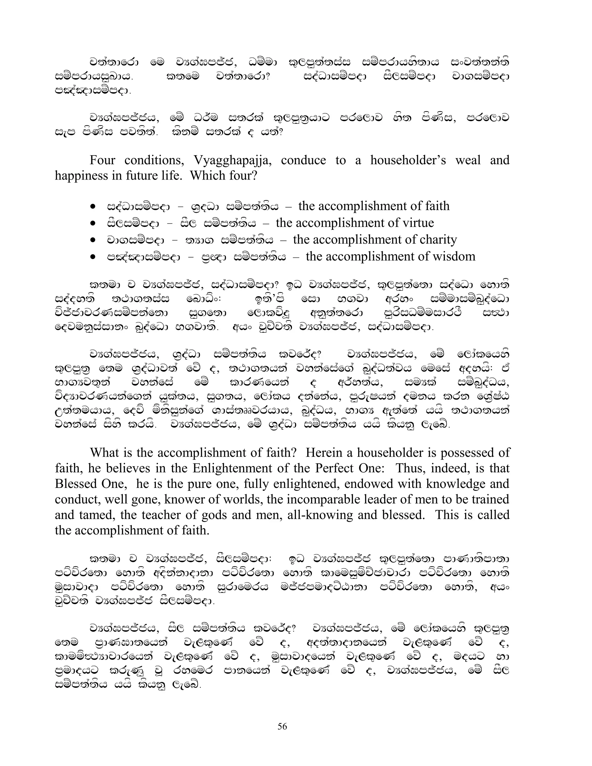 ct`tAerA em vYg`Gpj~j, DmZmA k=lp<t`ts`s smZprAyhftAy s^vt`tn`tf
smZprAys<KAy.   ktem ct`tAerA?       sd`DAsmZpdA sFlsmZpdA cAgsmZpdA
pJ`JAsmZpdA.

     vYg`Gpj~jy, emZ Dr~m strk` k=lp<t&yAx prelAv hft pfNfs, prelAv
s[p pfNfs pvtft`. kfnmZ strk` d yt`?

      Four conditions, Vyagghapajja, conduce to a householder‟s weal and
happiness in future life. Which four?

         sd`DAsmZpdA - V&dDA smZpt`tfy – the accomplishment of faith
         sFlsmZpdA - sFl smZpt`tfy – the accomplishment of virtue
         cAgsmZpdA - tYAg smZpt`tfy – the accomplishment of charity
         pJ`JAsmZpdA - p&QA smZpt`tfy – the accomplishment of wisdom

      ktmA c vYg`Gpj~j, sd`DAsmZpdA? iD vYg`Gpj~j, k=lp<t`etA sd`eDA ehAtf
sd`dhtf tTAgts`s ebADf^:        itf’pf esA BgvA arh^ smZmAsmZb<d`eDA
vfjjAcrNsmZpn`enA
   ~                  s<getA   elAkvfz>    an<tterA
                                               `       p<rsDmZmsArTF
                                                          f          s#TA
edvmn<s`sAn^ b<d`eDA BgvAtf. ay^ v<cZctf vYg`Gpj~j, sd`DAsmZpdA.

      vYg`Gpj~jy, V&d`DA smZpt`tfy kver~d?       vYg`Gpj~jy, emZ elA`keyhf
k=lp<t& etm V&d`DAvt` evZ d, tTAgtyn` vhn`es`eg` b<d`Dt`vy emes` adhyf: E`
BAgYvt=n`    vhn`es`    emZ  kArNeyn`      d    ar~ht`y,   smYk`     smZb<d`Dy,
vfdYAcrNyn`egn` y<k`ty, s<gty, elA`ky dn`en`y, p<r[Syn` dmny krn eV&`S`X
ut`tmyAy, edvf mfnfs<n`eg` VAs`tRRvryAy, b<d`Dy, BAgY a[t`et` yyf tTAgtyn`
vhn`es` sfhf kryf. vYg`Gpj~jy, emZ V&d`DA smZpt`tfy yyf kfyn< l[ebZ.

       What is the accomplishment of faith? Herein a householder is possessed of
faith, he believes in the Enlightenment of the Perfect One: Thus, indeed, is that
Blessed One, he is the pure one, fully enlightened, endowed with knowledge and
conduct, well gone, knower of worlds, the incomparable leader of men to be trained
and tamed, the teacher of gods and men, all-knowing and blessed. This is called
the accomplishment of faith.

       ktmA c vYg`Gpj~j, sFlsmZpdA; iD vYg`Gpj~j k=lp<t`etA pANAtfpAtA
pxfvfretA ehAtf adfn`nAdAnA pxfvfretA ehAtf kAems<mfcZCAcArA pxfvfretA ehAtf
m<sAvAdA pxfvfretA ehAtf s<rAemry mj~jpmAdxZXAnA pxfvfretA ehAtf, ay^
v<cZctf vYg`Gpj~j sFlsmZpdA.

      vYg`Gpj~jy, sFl smZpt`tfy kver~d? vYg`Gpj~jy, emZ elA`keyhf k=lp<t&
etm p&ANGAteyn` v[Lk=eN` evZ d, adt`tAdAneyn` v[Lk=eN` evZ d,
kAmmf#TYAcAreyn` v[Lk=eN` evZ d, m<sAvAdeyn` v[Lk=eN` evZ d, mdyx hA
p&mAdyx kr[N< v> rhemr pAneyn` v[Lk=eN` evZ d, vYg`Gpj~jy, emZ sFl
smZpt`tfy yyf kfyn< l[ebZ.


                                        56
 