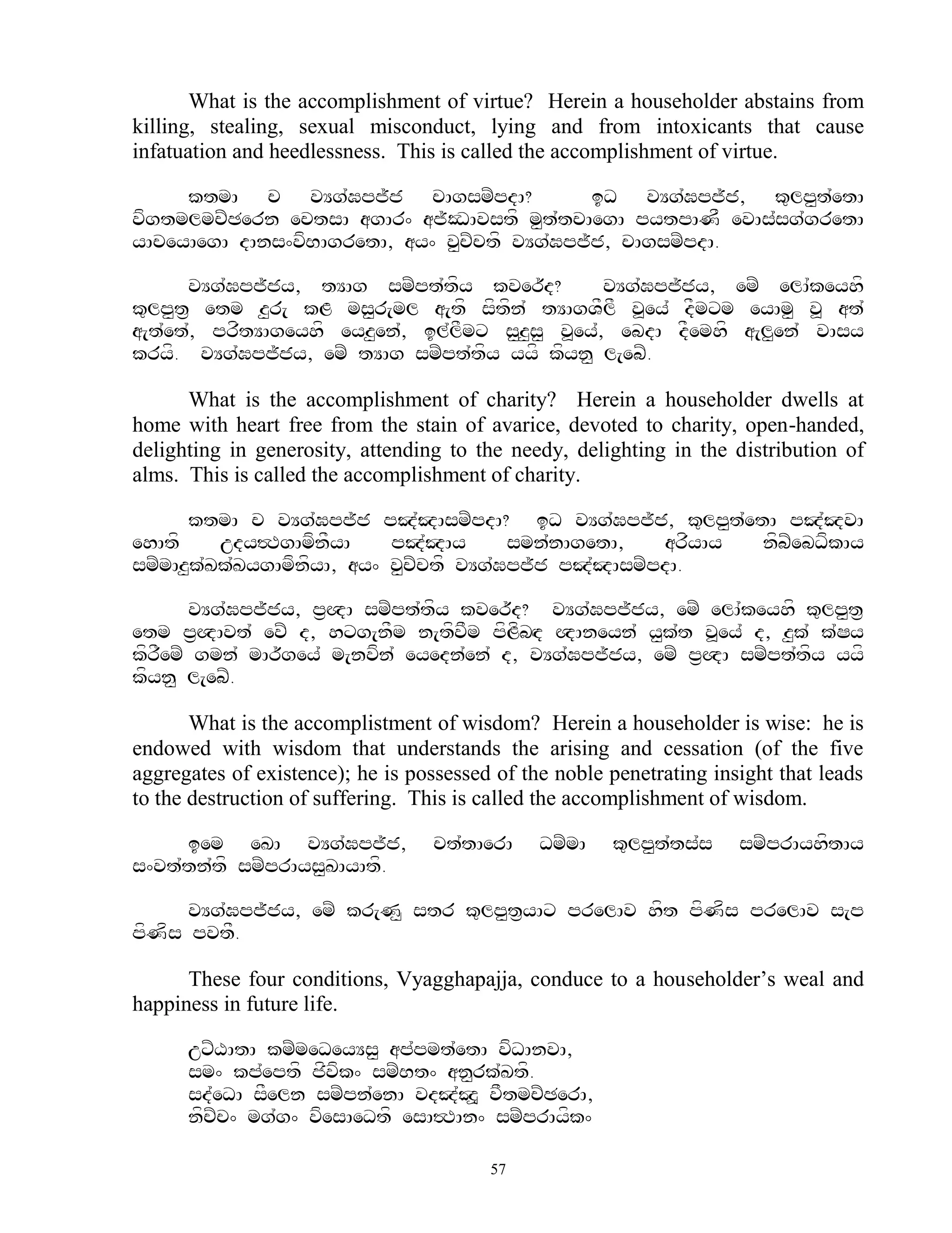 What is the accomplishment of virtue? Herein a householder abstains from
killing, stealing, sexual misconduct, lying and from intoxicants that cause
infatuation and heedlessness. This is called the accomplishment of virtue.

     ktmA c vYg`Gpj~j cAgsmZpdA?              iD vYg`Gpj~j, k=lp<t`etA
vfgtmlmcZCern ectsA agAr^ aj~ODAvstf m<t`tcAegA pytpANF evAs`sg`gretA
yAceyAegA dAns^vfBAgretA, ay^ v<cZctf vYg`Gpj~j, cAgsmZpdA.

      vYg`Gpj~jy, tYAg smZpt`tfy kver~d?           vYg`Gpj~jy, emZ elA`keyhf
k=lp<t& etm z<r[ kL ms<r[ml a[tf sftfn` tYAgVFlF v>ey` dFmxm eyAm< v> at`
a[t`et`, prftYAgeyhf eyz<en`, il`lFmx s<z<s< v>ey`, ebdA dFemhf a[l<en` vAsy
kryf. vYg`Gpj~jy, emZ tYAg smZpt`tfy yyf kfyn< l[ebZ.

      What is the accomplishment of charity? Herein a householder dwells at
home with heart free from the stain of avarice, devoted to charity, open-handed,
delighting in generosity, attending to the needy, delighting in the distribution of
alms. This is called the accomplishment of charity.

      ktmA c vYg`Gpj~j pJ`JAsmZpdA? iD vYg`Gpj~j, k=lp<t`etA pJ`JvA
ehAtf     udy#TgAmfnFyA     pJ`JAy       smn`nAgetA,   arfyAy nfbZebDfkAy
smZmAz<k`Kk`KygAmfnfyA, ay^ v<cZctf vYg`Gpj~j pJ`JAsmZpdA.

      vYg`Gpj~jy, p&QA smZpt`tfy kver~d? vYg`Gpj~jy, emZ elA`keyhf k=lp<t&
etm p&QAvt` evZ d, hxg[nFm n[tfvFm pfLfbHd QAneyn` y<k`t v>ey` d, z<k` k`Sy
kfremZ gmn` mAr~gey` m[nvfn` eyedn`en` d, vYg`Gpj~jy, emZ p&QA smZpt`tfy yyf
   F
kfyn< l[ebZ.

       What is the accomplistment of wisdom? Herein a householder is wise: he is
endowed with wisdom that understands the arising and cessation (of the five
aggregates of existence); he is possessed of the noble penetrating insight that leads
to the destruction of suffering. This is called the accomplishment of wisdom.

     iem eKA vYg`Gpj~j,            ct`tAerA    DmZmA   k=lp<t`ts`s    smZprAyhftAy
s^vt`tn`tf smZprAys<KAyAtf.

      vYg`Gpj~jy, emZ kr[N< str k=lp<t&yAx prelAv hft pfNfs prelAv s[p
pfNfs pvtF.

      These four conditions, Vyagghapajja, conduce to a householder‟s weal and
happiness in future life.

      uxZXAtA kmZmeDeyYs< ap`pmt`etA vfDAnvA,
      sm^ kp`eptf jfvfk^ smZBt^ an<rk`Ktf.
      sd`eDA sFeln smZpn`enA vdJ`J> vFtmcZCerA,
      nfcZc^ mg`g^ vfesAeDtf esA#TAn^ smZprAyfk^

                                         57
 