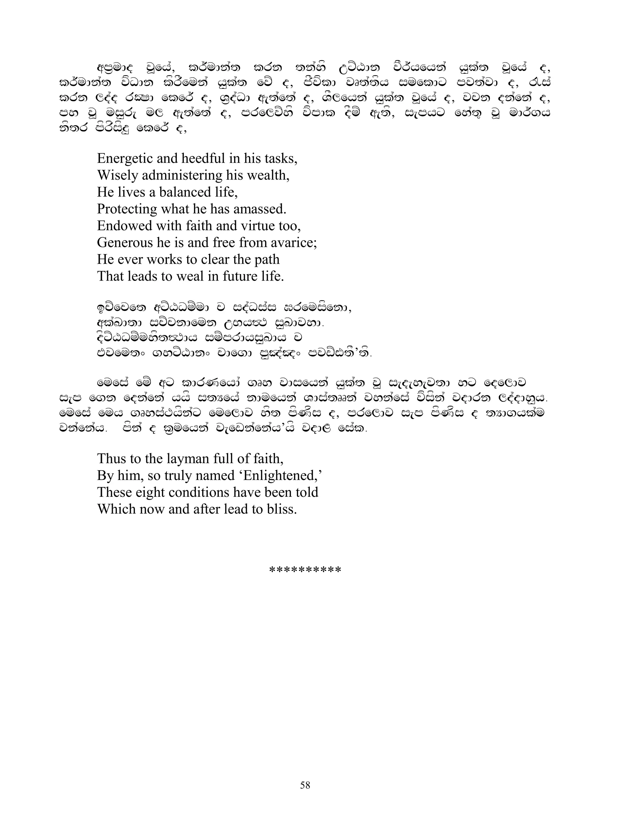 ap&mAd v>ey`, kr~mAn`t krn tn`hf uxZXAn vFr~yeyn` y<k`t v>ey` d,
kr~mAn`t vfDAn kfrFemn` y<k`t evZ d, jFvfkA vRt`tfy smekAx pvt`vA d, !s`
krn ld`d rOSA eker~ d, V&d`DA a[t`et` d, VFleyn` y<k`t v>ey` d, vcn dn`en` d,
ph v> ms<r[ ml a[t`et` d, prelvZhf vfpAk dFmZ a[tf, s[pyx eh`t= v> mAr~gy
nftr pfrfsfz< eker~ d,

     Energetic and heedful in his tasks,
     Wisely administering his wealth,
     He lives a balanced life,
     Protecting what he has amassed.
     Endowed with faith and virtue too,
     Generous he is and free from avarice;
     He ever works to clear the path
     That leads to weal in future life.

     icZecet axZXDmZmA c sd`Ds`s GremsfenA,
     ak`KAtA scZcnAemn uBy#T s<KAvhA.
     dfxZXDmZmhft#TAy smZprAys<KAy c
     Evemt^ ghxZXAn^ cAegA p<J`J^ pvwZWtF’tf.

      emes` emZ ax kArNeyA` gRh vAseyn` y<k`t v> s[d[h[vtA hx edelAv
s[p egn edn`en` yyf stYey` nAmeyn` VAs`tRRn` vhn`es` vfsfn` vdArn ld`dAh<y.
emes` emy gRhs`Tyfn`x emelAv hft pfNfs d, prelAv s[p pfNfs d tYAgyk`m
vn`en`y. pfn` d k&meyn` v[ewn`en`y’yf vdAL es`k.

     Thus to the layman full of faith,
     By him, so truly named „Enlightened,‟
     These eight conditions have been told
     Which now and after lead to bliss.



                                 **********




                                       58
 