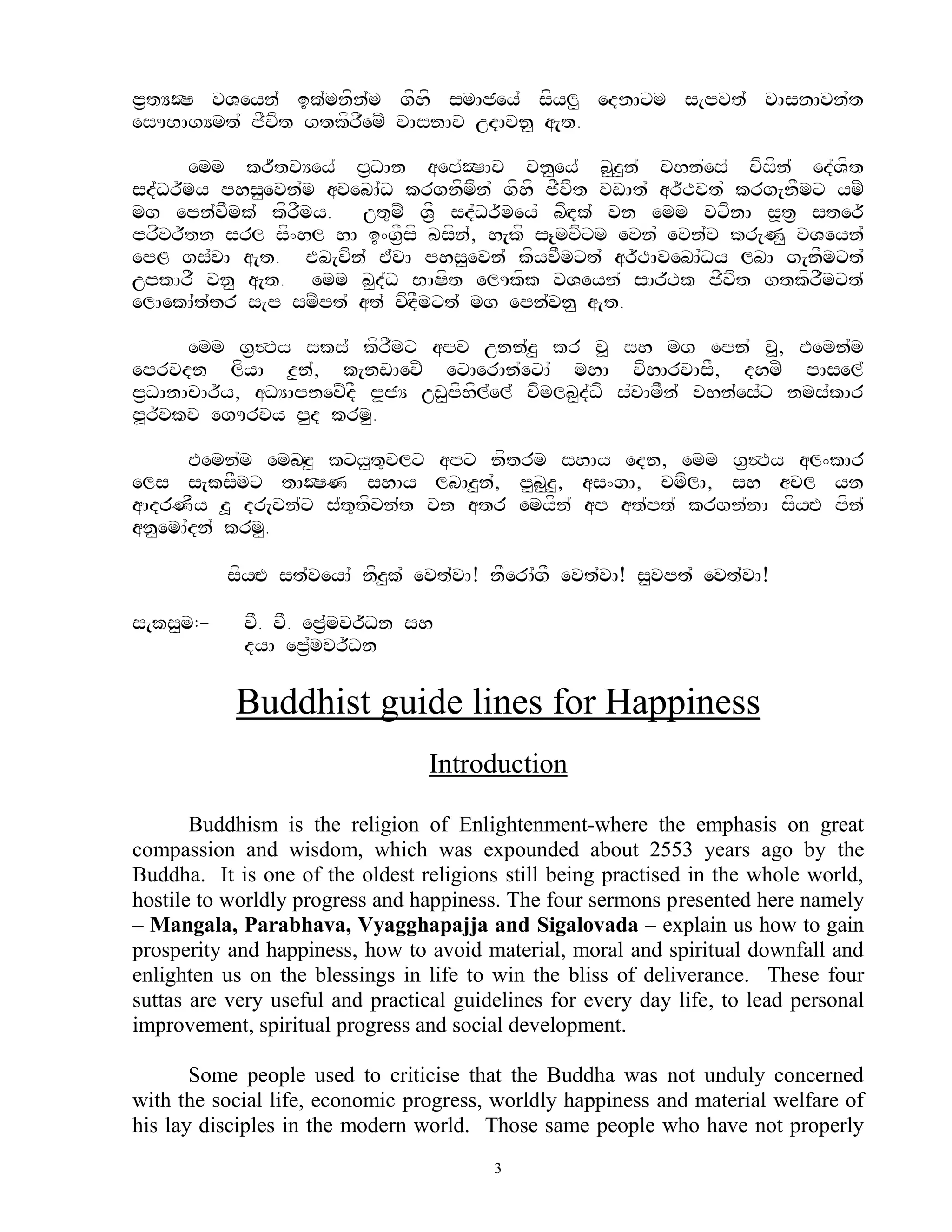 p&tYOS vVeyn` ik`mnfn`m gfhf smAjey` sfyl< ednAxm s[pvt` vAsnAvn`t
esUBAgYmt` jFvft gtkfrFemZ vAsnAv udAvn< a[t.

      emm kr~tvYey` p&DAn aep`OSAv vn<ey` b<z<n` vhn`es` vfsfn` ed`Vft
sd`Dr~my phs<evn`m avebA`D krgnfmfn` gfhf jFvft vwAt` ar~Tvt` krg[nFmx ymZ
mg epn`vFmk` kfrFmy. ut=mZ V&F sd`Dr~mey` bfHdk` vn emm vxfnA s>t& ster~
prfvr~tn srl sf^hl hA i^g&Fsf bsfn`, h[kf s{mvfxm evn` evn`v kr[N< vVeyn`
epL gs`vA a[t. Eb[vfn` E`vA phs<evn` kfyvFmxt` ar~TAvebA`Dy lbA g[nFmxt`
upkArF vn< a[t. emm b<d`D BASft elUkfk vVeyn` sAr~Tk jFvft gtkfrFmxt`
elAekA`t`tr s[p smZpt` at` vfHdFmxt` mg epn`vn< a[t.

      emm g&$Ty sks` kfrFmx apv unn`z< kr v> sh mg epn` v>, Eemn`m
eprvdn lfyA z<n`, k[nwAevZ exAerAn`exA` mhA vfhArvAsF, dhmZ pAsel`
p&DAnAcAr~y, aDYApnevZdF p>jY uw<pfhfl`el` vfmlb<d`Df s`vAmFn` vhn`es`x nms`kAr
p>r~vkv egUrvy p<d krm<.

       Eemn`m embHz< kxy<t=vlx apx nftrm shAy edn, emm g&$Ty al^kAr
els s[ksFmx tAOSN shAy lbAz<n`, p<b<z, as^gA, cmflA, sh acl yn
                                         <
aAdrNFy z> dr[vn`x s`t=tfvn`t vn atr emyfn` ap at`pt` krgn`nA sfyHE pfn`
an<emA`dn` krm<.

           sfyHE st`veyA` nfz<k` evt`vA! nFerA`gF evt`vA! s<vpt` evt`vA!

s[ks<m:-    vF. vF. ep&`mvr~Dn sh
            dyA ep&`mvr~Dn

           Buddhist guide lines for Happiness
                                  Introduction

       Buddhism is the religion of Enlightenment-where the emphasis on great
compassion and wisdom, which was expounded about 2553 years ago by the
Buddha. It is one of the oldest religions still being practised in the whole world,
hostile to worldly progress and happiness. The four sermons presented here namely
– Mangala, Parabhava, Vyagghapajja and Sigalovada – explain us how to gain
prosperity and happiness, how to avoid material, moral and spiritual downfall and
enlighten us on the blessings in life to win the bliss of deliverance. These four
suttas are very useful and practical guidelines for every day life, to lead personal
improvement, spiritual progress and social development.

       Some people used to criticise that the Buddha was not unduly concerned
with the social life, economic progress, worldly happiness and material welfare of
his lay disciples in the modern world. Those same people who have not properly
                                         3
 