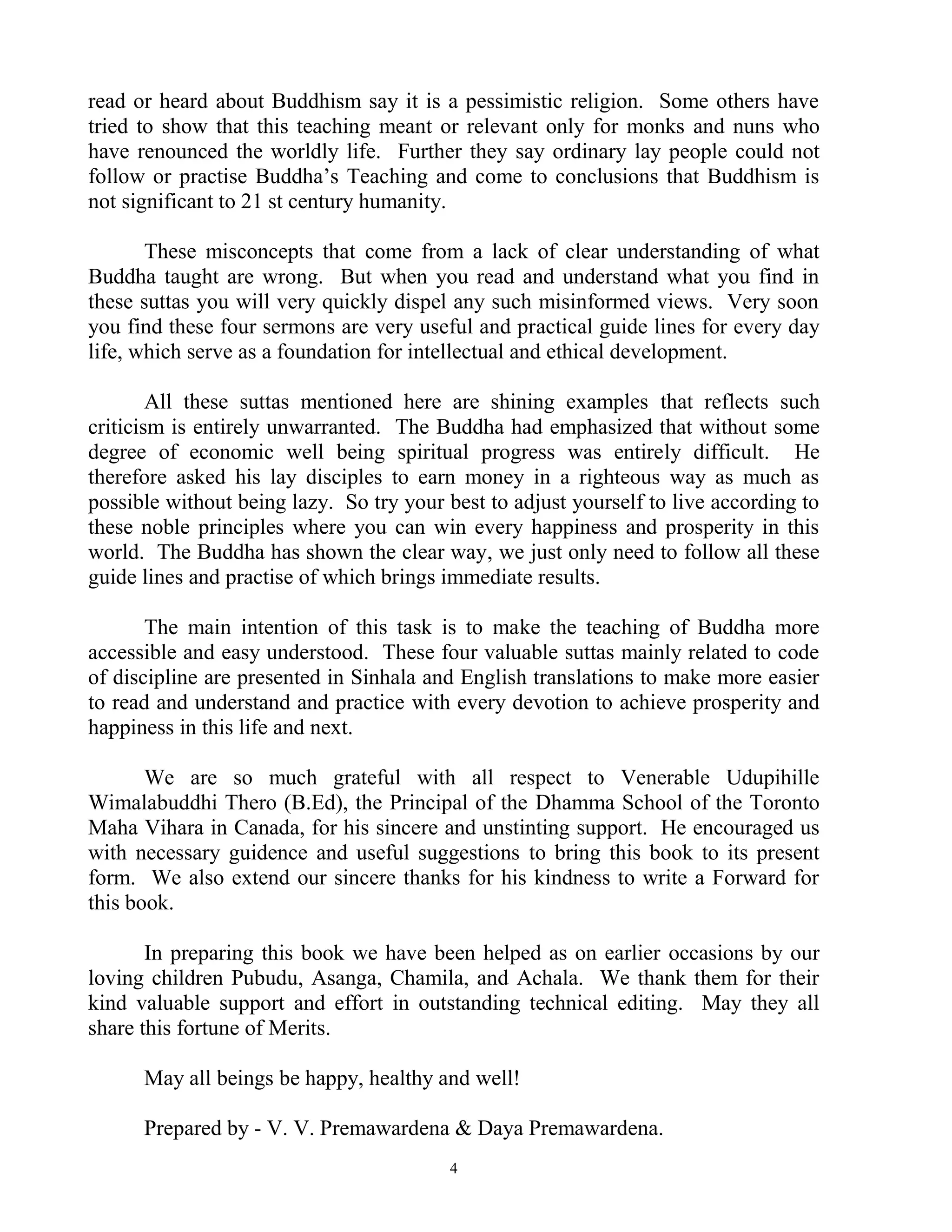 read or heard about Buddhism say it is a pessimistic religion. Some others have
tried to show that this teaching meant or relevant only for monks and nuns who
have renounced the worldly life. Further they say ordinary lay people could not
follow or practise Buddha‟s Teaching and come to conclusions that Buddhism is
not significant to 21 st century humanity.

       These misconcepts that come from a lack of clear understanding of what
Buddha taught are wrong. But when you read and understand what you find in
these suttas you will very quickly dispel any such misinformed views. Very soon
you find these four sermons are very useful and practical guide lines for every day
life, which serve as a foundation for intellectual and ethical development.

        All these suttas mentioned here are shining examples that reflects such
criticism is entirely unwarranted. The Buddha had emphasized that without some
degree of economic well being spiritual progress was entirely difficult. He
therefore asked his lay disciples to earn money in a righteous way as much as
possible without being lazy. So try your best to adjust yourself to live according to
these noble principles where you can win every happiness and prosperity in this
world. The Buddha has shown the clear way, we just only need to follow all these
guide lines and practise of which brings immediate results.

       The main intention of this task is to make the teaching of Buddha more
accessible and easy understood. These four valuable suttas mainly related to code
of discipline are presented in Sinhala and English translations to make more easier
to read and understand and practice with every devotion to achieve prosperity and
happiness in this life and next.

       We are so much grateful with all respect to Venerable Udupihille
Wimalabuddhi Thero (B.Ed), the Principal of the Dhamma School of the Toronto
Maha Vihara in Canada, for his sincere and unstinting support. He encouraged us
with necessary guidence and useful suggestions to bring this book to its present
form. We also extend our sincere thanks for his kindness to write a Forward for
this book.

       In preparing this book we have been helped as on earlier occasions by our
loving children Pubudu, Asanga, Chamila, and Achala. We thank them for their
kind valuable support and effort in outstanding technical editing. May they all
share this fortune of Merits.

      May all beings be happy, healthy and well!

      Prepared by - V. V. Premawardena & Daya Premawardena.
                                          4
 