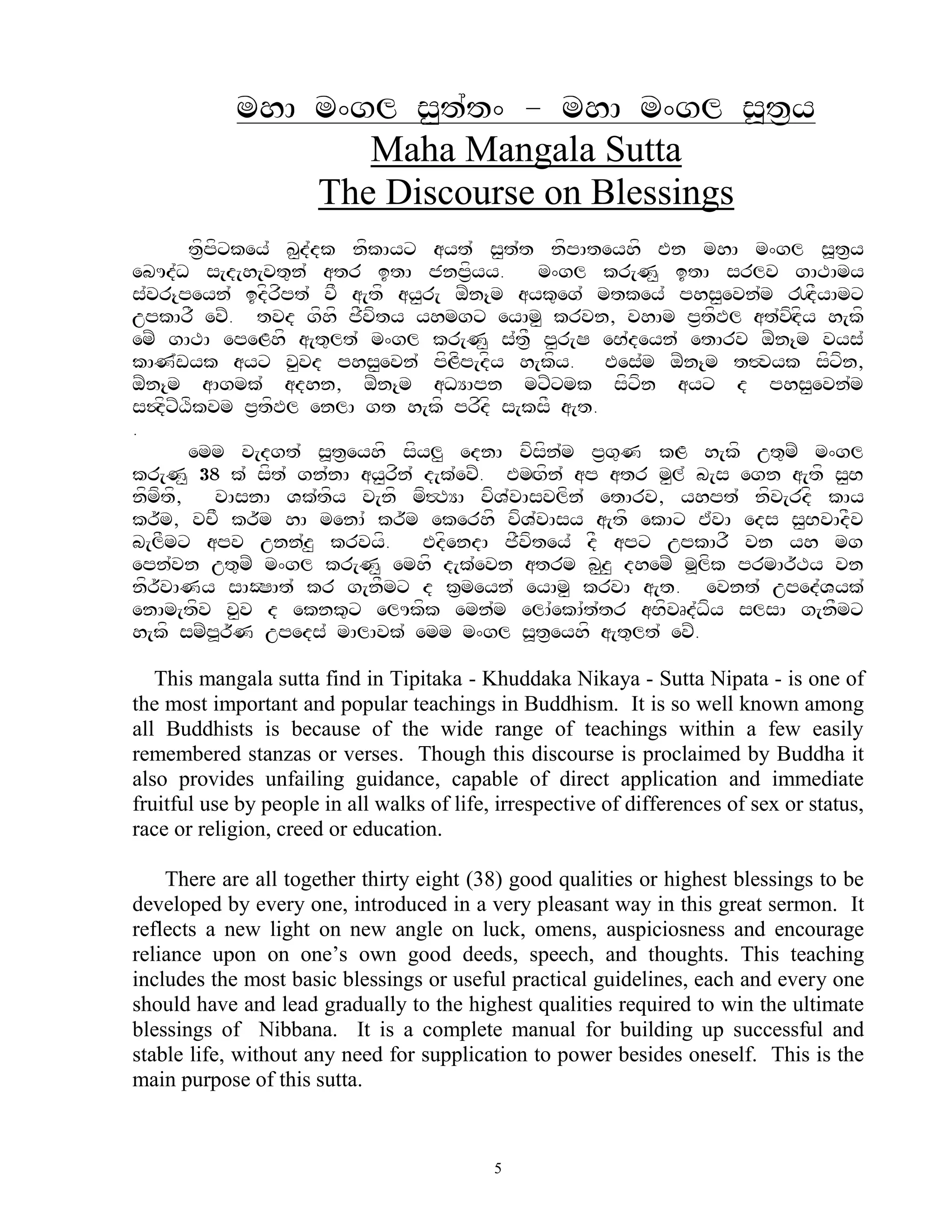 mhA m^gl s<t`t^ - mhA m^gl s>t&y
                   Maha Mangala Sutta
                The Discourse on Blessings
       tf&pfxkey` K<d`dk nfkAyx ayt` s<t`t nfpAteyhf En mhA m^gl s>t&y
ebUd`D s[d[h[vt=n` atr itA jnp&fyy.        m^gl kr[N< itA srlv gATAmy
s`vr{peyn` idfrfpt` vF a[tf ay<r[ oZn{m ayk=eg` mtkey` phs<evn`m !HdFyAmx
upkArF evZ. tvd gfhf jFvfty yhmgx eyAm< krvn, vhAm p&tfPl at`vfHdfy h[kf
emZ gATA epeLhf a[t=lt` m^gl kr[N< s`t&F p<r[S eB`deyn` etArv oZn{m vys`
kAN`wyk ayx v<vd phs<evn` pfLfp[dfy h[kfy. Ees`m oZn{m t#vyk sfxfn,
oZn{m aAgmk` adhn, oZn{m aDYApn mxZxmk sfxfn ayx d phs<evn`m
s$dfxZXfkvm p&tfPl enlA gt h[kf prfdf s[ksF a[t.
.
       emm v[dgt` s>t&eyhf sfyl< ednA vfsfn`m p&g=N kL h[kf ut=mZ m^gl
kr[N< 38 k` sft` gn`nA ay<rfn` d[k`evZ. EmHgfn` ap atr m<l` b[s egn a[tf s<B
nfmft,
     f     vAsnA Vk`tfy v[nf mf#TYA vfV`vAsvlfn` etArv, yhpt` nfv[rdf kAy
kr~m, vcF kr~m hA menA` kr~m ekerhf vfV`vAsy a[tf ekAx E`vA eds s<BvAdFv
b[lFmx apv unn`z< krvyf.       EdfendA jFvftey` dF apx upkArF vn yh mg
epn`vn ut=mZ m^gl kr[N< emhf d[k`evn atrm b<z< dhemZ m>lfk prmAr~Ty vn
nfr~vANy sAOSAt` kr g[nFmx d k&meyn` eyAm< krvA a[t. evnt` uped`Vyk`
enAm[tfv v<v d eknk=x elUkfk emn`m elA`ekA`t`tr aBfvRd`Dfy slsA g[nFmx
h[kf smZp>r~N upeds` mAlAvk` emm m^gl s>t&eyhf a[t=lt` evZ.

   This mangala sutta find in Tipitaka - Khuddaka Nikaya - Sutta Nipata - is one of
the most important and popular teachings in Buddhism. It is so well known among
all Buddhists is because of the wide range of teachings within a few easily
remembered stanzas or verses. Though this discourse is proclaimed by Buddha it
also provides unfailing guidance, capable of direct application and immediate
fruitful use by people in all walks of life, irrespective of differences of sex or status,
race or religion, creed or education.

    There are all together thirty eight (38) good qualities or highest blessings to be
developed by every one, introduced in a very pleasant way in this great sermon. It
reflects a new light on new angle on luck, omens, auspiciosness and encourage
reliance upon on one‟s own good deeds, speech, and thoughts. This teaching
includes the most basic blessings or useful practical guidelines, each and every one
should have and lead gradually to the highest qualities required to win the ultimate
blessings of Nibbana. It is a complete manual for building up successful and
stable life, without any need for supplication to power besides oneself. This is the
main purpose of this sutta.


                                            5
 