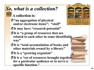 So, what is a collection?
   A collection is:
  “an aggregation of physical
   and/or electronic items”: “stuff”
  It may have “research potential”
  It is “a group of resources that are
   related to each other in some identifiable
   way”
  It is “total accumulation of books and
   other materials owned by a library”
  It is a “growing organism”
  It is a “set of resources brought together
   for a particular audience or to serve a
   specific function.”
                                                10
 