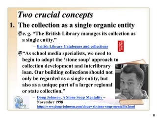Two crucial concepts
1. The collection as a single organic entity
  e. g. “The British Library manages its collection as
   a single entity.”
         – British Library Catalogues and collections
  “As school media specialists, we need to
   begin to adopt the „stone soup‟ approach to
   collection development and interlibrary
   loan. Our building collections should not
   only be regarded as a single entity, but
   also as a unique part of a larger regional
   or state collection.”
         – Doug Johnson, A Stone Soup Mentality –
           November 1998
           http://www.doug-johnson.com/dougwri/stone-soup-mentality.html

                                                                           11
 