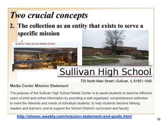 Two crucial concepts
2. The collection as an entity that exists to serve a
   specific mission
    




  http://shsmc.weebly.com/mission-statement-and-goals.html
                                                             12
 