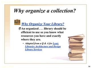 What is a Collection?



            Why organize a collection?

                    Why Organize Your Library?
                 An organized . . . library should be
                  efficient to use so you know what
                  resources you have and exactly
                  where they are.
                        • Adapted from a Q & A for Lentz
                          Libraries Architecture and Design
                          Library Services




June 3, 2008                                                  14
 