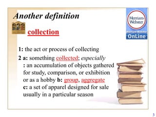 Another definition
    collection

 1: the act or process of collecting
 2 a: something collected; especially
   : an accumulation of objects gathered
   for study, comparison, or exhibition
   or as a hobby b: group, aggregate
   c: a set of apparel designed for sale
   usually in a particular season


                                           3
 