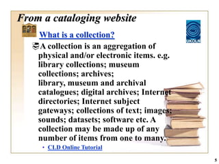 From a cataloging website
    What is a collection?
   A collection is an aggregation of
    physical and/or electronic items. e.g.
    library collections; museum
    collections; archives;
    library, museum and archival
    catalogues; digital archives; Internet
    directories; Internet subject
    gateways; collections of text; images;
    sounds; datasets; software etc. A
    collection may be made up of any
    number of items from one to many.
      • CLD Online Tutorial

                                             5
 