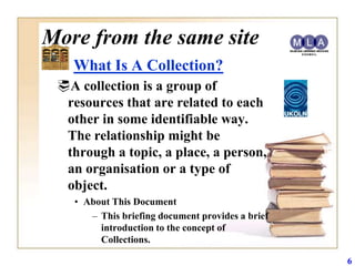 More from the same site
   What Is A Collection?
 A collection is a group of
  resources that are related to each
  other in some identifiable way.
  The relationship might be
  through a topic, a place, a person,
  an organisation or a type of
  object.
    • About This Document
       – This briefing document provides a brief
         introduction to the concept of
         Collections.

                                                   6
 