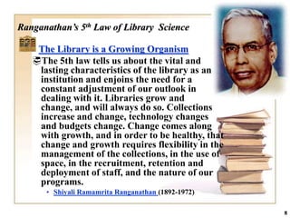 Ranganathan’s 5th Law of Library Science

    The Library is a Growing Organism
   The 5th law tells us about the vital and
    lasting characteristics of the library as an
    institution and enjoins the need for a
    constant adjustment of our outlook in
    dealing with it. Libraries grow and
    change, and will always do so. Collections
    increase and change, technology changes
    and budgets change. Change comes along
    with growth, and in order to be healthy, that
    change and growth requires flexibility in the
    management of the collections, in the use of
    space, in the recruitment, retention and
    deployment of staff, and the nature of our
    programs.
      • Shiyali Ramamrita Ranganathan (1892-1972)

                                                    8
 