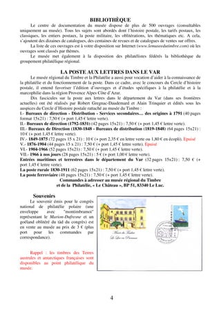 BIBLIOTHÈQUE
Le centre de documentation du musée dispose de plus de 500 ouvrages (consultables
uniquement au musée). Tous les sujets sont abordés dont l’histoire postale, les tarifs postaux, les
classiques, les entiers postaux, la poste militaire, les oblitérations, les thématiques etc. A cela,
s’ajoutent des dizaines de catalogues, des centaines de revues et de catalogues de ventes sur offres.
La liste de ces ouvrages est à votre disposition sur Internet (www.lemuseedutimbre.com) où les
ouvrages sont classés par thèmes.
Le musée met également à la disposition des philatélistes fédérés la bibliothèque du
groupement philatélique régional.

LA POSTE AUX LETTRES DANS LE VAR
Le musée régional du Timbre et la Philatélie a aussi pour vocation d’aider à la connaissance de
la philatélie et du fonctionnement de la poste. Dans ce cadre, avec le concours du Cercle d’histoire
postale, il entend favoriser l’édition d’ouvrages et d’études spécifiques à la philatélie et à la
marcophilie dans la région Provence Alpes Côte d’Azur.
Dix fascicules sur la poste aux lettres dans le département du Var (dans ses frontières
actuelles) ont été réalisés par Robert Gregnac-Daudemard et Alain Trinquier et édités sous les
auspices du Cercle d’Histoire postale rattaché au musée du Timbre :
I.- Bureaux de direction - Distribution - Services secondaires… des origines à 1791 (40 pages
format 15x21) : 7,50 € (+ port 1,45 € lettre verte).
II.- Bureaux de direction (1792-1831) (42 pages 15x21) : 7,50 € (+ port 1,45 € lettre verte).
III.- Bureaux de Direction (1830-1848 - Bureaux de distribution (1819-1848) (64 pages 15x21) :
10 € (+ port 1,45 € lettre verte).
IV.- 1849-1875 (72 pages 15 x 21) : 10 € (+ port 2,35 € en lettre verte ou 1,80 € en écopli). Epuisé
V.- 1876-1904 (44 pages 15 x 21) : 7,50 € (+ port 1,45 € lettre verte). Epuisé
VI.- 1904-1966 (52 pages 15x21) : 7,50 € (+ port 1,45 € lettre verte).
VII.- 1966 à nos jours (28 pages 15x21) : 5 € (+ port 1,00 € lettre verte).
Entrées maritimes et terrestres dans le département du Var (32 pages 15x21) : 7,50 € (+
port 1,45 € lettre verte).
La poste rurale 1830-1911 (62 pages 15x21) : 7,50 € (+ port 1,45 € lettre verte).
La poste ferroviaire (48 pages 15x21) : 7,50 € (+ port 1,45 € lettre verte).
Commandes à adresser au musée régional du Timbre
et de la Philatélie, « Le Château », BP 51, 83340 Le Luc.

Souvenirs
Le souvenir émis pour le congrès
national de philatélie polaire (une
enveloppe
avec
"montimbramoi"
représentant le Marion-Dufresne et un
goéland oblitéré du tàd du congrès) est
en vente au musée au prix de 3 € (plus
port pour les commandes par
correspondance).
Rappel : les timbres des Terres
australes et antarctiques françaises sont
disponibles au point philatélique du
musée.

4

 