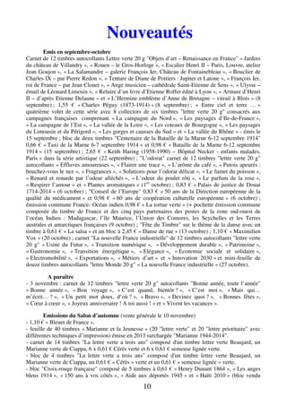 Nouveautés 
10 
Emis en septembre-octobre 
Carnet de 12 timbres autocollants Lettre verte 20 g "Objets d’art – Renaissance en France" « Jardins 
du château de Villandry », « Rouen – le Gros-Horloge », « Escalier Henri II – Paris, Louvre, atelier 
Jean Goujon », « La Salamandre – galerie François Ier, Château de Fontainebleau », « Bouclier de 
Charles IX – par Pierre Redon », « Tenture de Diane de Poitiers : Jupiter et Latone », « François Ier, 
roi de France – par Jean Clouet », « Ange musicien – cathédrale Saint-Etienne de Sens », « Ulysse – 
émail de Léonard Limosin », « Reluire d’un livre d’Etienne Roffet édité à Lyon », « Armure d’Henri 
II – d’après Etienne Delaune » et « L’Hermine emblème d’Anne de Bretagne – vitrail à Blois » (8 
septembre) ; 1,55 € « Charles Péguy (1873-1914) » (8 septembre) ; « Entre ciel et terre … » 
quatrième volet de cette série avec 8 collectors de six timbres "lettre verte 20 g" consacrés aux 
campagnes françaises comprenant « La campagne du Nord », « Les paysages d’Ile-de-France », 
« La campagne de l’Est », « La vallée de la Loire », « Les coteaux de Bourgogne », « Les paysages 
du Limousin et du Périgord », « Les gorges et causses du Sud » et « La vallée du Rhône » - émis le 
15 septembre ; bloc de deux timbres "Centenaire de la Bataille de la Marne 6-12 septembre 1914" 
0,66 € « Taxi de la Marne 6-7 septembre 1914 » et 0,98 € « Bataille de la Marne 6-12 septembre 
1914 » (15 septembre) ; 2,65 € « Keith Haring (1958-1990) – Hôpital Necker - enfants malades, 
Paris » dans la série artistique (22 septembre) ; "L’odorat" carnet de 12 timbres "lettre verte 20 g" 
autocollants « Effluves amoureuses », « Flairer une trace », « L’arôme du café », « Putois apeurés : 
bouchez-vous le nez », « Fragrances », « Solutions pour l’odorat délicat », « Le fumet du poisson », 
« Renard et renarde par l’odeur alléchés », « L’odeur du poulet rôti », « Le parfum de la rose », 
« Respirer l’amour » et « Plantes aromatiques » (1er octobre) ; 0,83 € « Palais de justice de Douai 
1714-2014 » (6 octobre) ; "Conseil de l’Europe" 0,83 € « 50 ans de la Direction européenne de la 
qualité du médicament » et 0,98 € « 60 ans de coopération culturelle européenne » (6 octobre) ; 
émission commune France- Océan indien 0,98 € « La tortue verte » (+ pochette émission commune 
composée du timbre de France et des cinq pays partenaires des postes de la zone sud-ouest de 
l’océan Indien : Madagascar, l’île Maurice, l’Union des Comores, les Seychelles et les Terres 
australes et antarctiques françaises (9 octobre) ; "Fête du Timbre" sur le thème de la danse avec un 
timbre à 0,61 € « La salsa » et un bloc à 2,45 € « Danse de rue » (13 octobre) ; 1,10 € « Maximilien 
Vox » (20 octobre) ; carnet "La nouvelle France industrielle" de 12 timbres autocollants "lettre verte 
20 g" « Usine du Futur », « Transition numérique », « Développement durable », « Patrimoine », 
« Gastronomie », « Transition énergétique », « Elégance », « Economie sociale et solidaire », 
« Electromobilité », « Exportations », « Métiers d’art » et « Innovation 2030 » et mini-feuille de 
douze timbres autocollants "lettre Monde 20 g" « La nouvelle France industrielle » (27 octobre). 
A paraître 
- 3 novembre : carnet de 12 timbres "lettre verte 20 g" autocollants "Bonne année, toute l’année" 
« Bonne année », « Bon voyage », « C’est quand, bientôt ? », « C’est moi », « Mais qui… 
m’écrit… ? », « Un petit mot doux, d’où ? », « Bravo », « Devinez quoi ? », « Bonnes fêtes », 
« Coeur à coeur », « Joyeux anniversaire ! A toi aussi ! » et « Vivent les vacances ». 
Emissions du Salon d’automne (vente générale le 10 novembre) 
- 1,10 € « Bleuet de France ». 
- feuille de 40 timbres « Marianne et la Jeunesse » (20 "lettre verte" et 20 "lettre prioritaire" avec 
différentes techniques d’impression) émise en 2013 surchargée "Marianne 1944-2014". 
- carnet de 14 timbres "La lettre verte a trois ans" composé d'un timbre lettre verte Beaujard, un 
Marianne verte de Ciappa, 6 x 0,61 € Cérès verte et 6 x 0,61 € semeuse lignée verte. 
- bloc de 4 timbres "La lettre verte a trois ans" composé d'un timbre lettre verte Beaujard, un 
Marianne verte de Ciappa, un 0,61 € « Cérès » verte et un 0,61 € « semeuse lignée » verte. 
- bloc "Croix-rouge française" composé de 5 timbres à 0,61 € « Henry Dunant 1864 », « Les anges 
bleus 1914 », « 150 ans à vos côtés », « Aide aux déportés 1945 » et « Haïti 2010 » (bloc vendu 
 