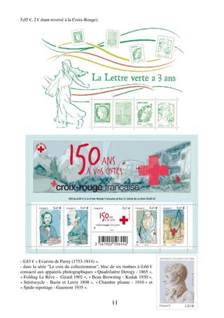 11 
5,05 €, 2 € étant reversé à la Croix-Rouge). 
- 0,83 € « Evariste de Parny (1753-1814) ». 
- dans la série "Le coin du collectionneur", bloc de six timbres à 0,66 € 
consacré aux appareils photographiques « Quadrilatère Derogy - 1865 », 
« Folding Le Rêve - Girard 1902 », « Beau Browning - Kodak 1930 », 
« Stéréocycle - Bazin et Leroy 1898 », « Chambre pliante - 1910 » et 
« Spido reportage - Gaumont 1935 ». 
 