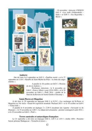 12 
- 10 novembre : émission UNESCO 
0,83 € « Les trulli d'Alborobello - 
Italie » et 0,98 € « Ara Hyacinthe - 
Brésil ». 
Andorre 
Ont été émis le 6 septembre un 0,83 € « Papillon moiré » et le 27 
septembre un 1,10 € « Retable de Saint-Michel de Prats – la chute des anges 
rebelles ». 
A paraître le 18 octobre un 0,83 € « Histoire 
du ski en Andorre ». 
Prochaines émissions : le 8 novembre un 
0,66 € « Esteve Albert i corp (1914-1995) » et le 28 
novembre un 0,66 € « Noël 2014 - retable de la 
Nativité du Rosaire de Sainte Eulalie d’Encamp ». 
Saint-Pierre-et-Miquelon 
A été émis le 29 septembre un diptyque 0,66 € et 0,33 € « Les surcharges de St-Pierre et 
Miquelon au 19e siècle - Grand Or exposition mondiale Thailand 2013 » et le 18 octobre un 0,69 € 
« Tortue luth ». 
A paraître le 8 novembre un dyptique 2 x 2,50 € encadrant une vignette « Savoyard vu du 
Diamant » ; le 15 novembre un 1,00 € « Le départ de la Jeannette - premier contingent 6 août 1914 » 
et le 22 novembre un 0,66 € « Noël ». 
Terres australes et antarctiques françaises 
Le 21 septembre a été émis un triptyque 0,66 €, 1,05 € et 1,55 € « Juillet 1954 - Première 
liaison aérienne Madagascar – Tromelin et retour ». 
 