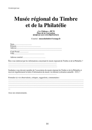 14 
A renvoyer au : 
Musée régional du Timbre 
et de la Philatélie 
« Le Château », BP 51 
Place de la Convention 
83340 LE LUC EN PROVENCE 
Courriel : museedutimbre@orange.fr 
Nom...................................... 
Prénom..................................................... 
Adresse.................................................................................................. 
............................................................................................................... 
Code Postal.................... 
Ville................................................................. 
Adresse courriel………………………………. 
Êtes-vous intéressé par les informations concernant le musée régional du Timbre et de la Philatélie ? 
........................................................................................................ 
........................................................................................................ 
......................................................................................................... 
Souhaitez-vous devenir membre de l’association du musée régional du Timbre et de la Philatélie et 
recevoir régulièrement la lettre d’information du musée via internet (cotisation annuelle : 10 €) ? 
........................................................................................................ 
Formulez ici vos observations, critiques, suggestions, commentaires : 
.................................................................................................................................................................. 
.................................................................................................................................................................. 
.................................................................................................................................................................. 
.................................................................................................................................................................. 
.................................................................................................................................................................. 
.... 
Avec nos remerciements. 
 