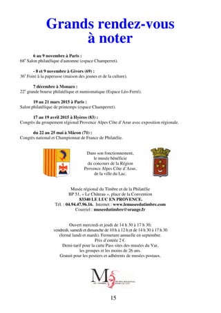 Grands rendez-vous 
à noter 
15 
6 au 9 novembre à Paris : 
68e Salon philatélique d'automne (espace Champerret). 
- 8 et 9 novembre à Givors (69) : 
36e Foire à la paperasse (maison des jeunes et de la culture). 
7 décembre à Monaco : 
22e grande bourse philatélique et numismatique (Espace Léo-Ferré). 
19 au 21 mars 2015 à Paris : 
Salon philatélique de printemps (espace Champerret). 
17 au 19 avril 2015 à Hyères (83) : 
Congrès du groupement régional Provence Alpes Côte d’Azur avec exposition régionale. 
du 22 au 25 mai à Mâcon (71) : 
Congrès national et Championnat de France de Philatélie. 
Dans son fonctionnement, 
le musée bénéficie 
du concours de la Région 
Provence Alpes Côte d’Azur, 
de la ville du Luc. 
Musée régional du Timbre et de la Philatélie 
BP 51, « Le Château », place de la Convention 
83340 LE LUC EN PROVENCE. 
Tél. : 04.94.47.96.16. Internet : www.lemuseedutimbre.com 
Courriel : museedutimbre@orange.fr 
Ouvert mercredi et jeudi de 14 h 30 à 17 h 30, 
vendredi, samedi et dimanche de 10 h à 12 h et de 14 h 30 à 17 h 30 
(fermé lundi et mardi). Fermeture annuelle en septembre. 
Prix d’entrée 2 €. 
Demi-tarif pour la carte Pass sites des musées du Var, 
les groupes et les moins de 26 ans. 
Gratuit pour les postiers et adhérents de musées postaux. 
 