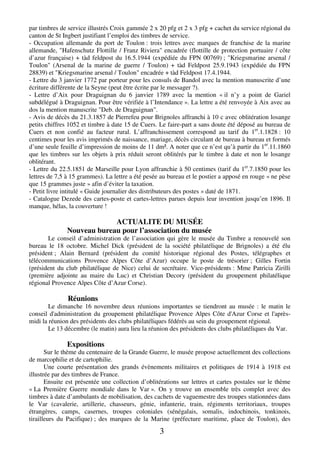 par timbres de service illustrés Croix gammée 2 x 20 pfg et 2 x 3 pfg + cachet du service régional du 
canton de St Ingbert justifiant l’emploi des timbres de service. 
- Occupation allemande du port de Toulon : trois lettres avec marques de franchise de la marine 
allemande, "Hafenschutz Flottille / Franz Riviera" encadrée (flottille de protection portuaire / côte 
d’azur française) + tàd feldpost du 16.5.1944 (expédiée du FPN 00769) ; "Kriegsmarine arsenal / 
Toulon" (Arsenal de la marine de guerre / Toulon) + tàd Feldpost 25.9.1943 (expédiée du FPN 
28839) et "Kriegsmarine arsenal / Toulon" encadrée + tàd Feldpost 17.4.1944. 
- Lettre du 3 janvier 1772 par porteur pour les consuls de Bandol avec la mention manuscrite d’une 
écriture différente de la Seyne (peut être écrite par le messager ?). 
- Lettre d’Aix pour Draguignan du 6 janvier 1789 avec la mention « il n’y a point de Gariel 
subdélégué à Draguignan. Pour être vérifiée à l’Intendance ». La lettre a été renvoyée à Aix avec au 
dos la mention manuscrite "Deb. de Draguignan". 
- Avis de décès du 21.3.1857 de Pierrefeu pour Brignoles affranchi à 10 c avec oblitération losange 
petits chiffres 1052 et timbre à date 15 de Cuers. Le faire-part a sans doute été déposé au bureau de 
Cuers et non confié au facteur rural. L’affranchissement correspond au tarif du 1er.1.1828 : 10 
centimes pour les avis imprimés de naissance, mariage, décès circulant de bureau à bureau et formés 
d’une seule feuille d’impression de moins de 11 dm². A noter que ce n’est qu’à partir du 1er.11.1860 
que les timbres sur les objets à prix réduit seront oblitérés par le timbre à date et non le losange 
oblitérant. 
- Lettre du 22.5.1851 de Marseille pour Lyon affranchie à 50 centimes (tarif du 1er.7.1850 pour les 
lettres de 7,5 à 15 grammes). La lettre a été pesée au bureau et le postier a apposé en rouge « ne pèse 
que 15 grammes juste » afin d’éviter la taxation. 
- Petit livre intitulé « Guide journalier des distributeurs des postes » daté de 1871. 
- Catalogue Dezede des cartes-poste et cartes-lettres parues depuis leur invention jusqu’en 1896. Il 
manque, hélas, la couverture ! 
ACTUALITE DU MUSÉE 
Nouveau bureau pour l’association du musée 
Le conseil d’administration de l’association qui gère le musée du Timbre a renouvelé son 
bureau le 18 octobre. Michel Dick (président de la société philatélique de Brignoles) a été élu 
président ; Alain Bernard (président du comité historique régional des Postes, télégraphes et 
télécommunications Provence Alpes Côte d’Azur) occupe le poste de trésorier ; Gilles Fortin 
(président du club philatélique de Nice) celui de secrétaire. Vice-présidents : Mme Patricia Zirilli 
(première adjointe au maire du Luc) et Christian Decory (président du groupement philatélique 
régional Provence Alpes Côte d’Azur Corse). 
3 
Réunions 
Le dimanche 16 novembre deux réunions importantes se tiendront au musée : le matin le 
conseil d'administration du groupement philatélique Provence Alpes Côte d'Azur Corse et l'après-midi 
la réunion des présidents des clubs philatéliques fédérés au sein du groupement régional. 
Le 13 décembre (le matin) aura lieu la réunion des présidents des clubs philatéliques du Var. 
Expositions 
Sur le thème du centenaire de la Grande Guerre, le musée propose actuellement des collections 
de marcophilie et de cartophilie. 
Une courte présentation des grands évènements militaires et politiques de 1914 à 1918 est 
illustrée par des timbres de France. 
Ensuite est présentée une collection d’oblitérations sur lettres et cartes postales sur le thème 
« La Première Guerre mondiale dans le Var ». On y trouve un ensemble très complet avec des 
timbres à date d’ambulants de mobilisation, des cachets de vaguemestre des troupes stationnées dans 
le Var (cavalerie, artillerie, chasseurs, génie, infanterie, train, régiments territoriaux, troupes 
étrangères, camps, casernes, troupes coloniales (sénégalais, somalis, indochinois, tonkinois, 
tirailleurs du Pacifique) ; des marques de la Marine (préfecture maritime, place de Toulon), des 
 