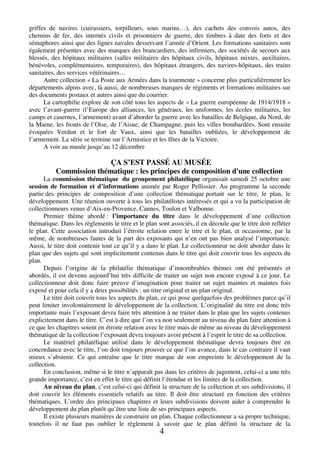 griffes de navires (cuirassiers, torpilleurs, sous marins…), des cachets des convois autos, des 
chemins de fer, des internés civils et prisonniers de guerre, des timbres à date des forts et des 
sémaphores ainsi que des lignes navales desservant l’armée d’Orient. Les formations sanitaires sont 
également présentes avec des marques des brancardiers, des infirmiers, des sociétés de secours aux 
blessés, des hôpitaux militaires (salles militaires des hôpitaux civils, hôpitaux mixtes, auxiliaires, 
bénévoles, complémentaires, temporaires), des hôpitaux étrangers, des navires-hôpitaux, des trains 
sanitaires, des services vétérinaires… 
Autre collection « La Poste aux Armées dans la tourmente » concerne plus particulièrement les 
départements alpins avec, là aussi, de nombreuses marques de régiments et formations militaires sur 
des documents postaux et autres ainsi que du courrier. 
La cartophilie explore de son côté tous les aspects de « La guerre européenne de 1914/1918 » 
avec l’avant-guerre (l’Europe des alliances, les généraux, les uniformes, les écoles militaires, les 
camps et casernes, l’armement) avant d’aborder la guerre avec les batailles de Belgique, du Nord, de 
la Marne, les fronts de l’Oise, de l’Aisne, de Champagne, puis les villes bombardées. Sont ensuite 
évoquées Verdun et le fort de Vaux, ainsi que les batailles oubliées, le développement de 
l’armement. La série se termine sur l’Armistice et les fêtes de la Victoire. 
4 
A voir au musée jusqu’au 12 décembre 
ÇA S’EST PASSÉ AU MUSÉE 
Commission thématique : les principes de composition d'une collection 
La commission thématique du groupement philatélique organisait samedi 25 octobre une 
session de formation et d’informations animée par Roger Pellissier. Au programme la seconde 
partie des principes de composition d’une collection thématique portant sur le titre, le plan, le 
développement. Une réunion ouverte à tous les philatélistes intéressés et qui a vu la participation de 
collectionneurs venus d’Aix-en-Provence, Cannes, Toulon et Valbonne. 
Premier thème abordé : l’importance du titre dans le développement d’une collection 
thématique. Dans les règlements le titre et le plan sont associés, il en découle que le titre doit refléter 
le plan. Cette association introduit l’étroite relation entre le titre et le plan, et occasionne, par la 
même, de nombreuses fautes de la part des exposants qui n’en ont pas bien analysé l’importance. 
Aussi, le titre doit contenir tout ce qu’il y a dans le plan. Le collectionneur ne doit aborder dans le 
plan que des sujets qui sont implicitement contenus dans le titre qui doit couvrir tous les aspects du 
plan. 
Depuis l’origine de la philatélie thématique d’innombrables thèmes ont été présentés et 
abordés, il est devenu aujourd’hui très difficile de traiter un sujet non encore exposé à ce jour. Le 
collectionneur doit donc faire preuve d’imagination pour traiter un sujet maintes et maintes fois 
exposé et pour cela il y a deux possibilités : un titre original et un plan original. 
Le titre doit couvrir tous les aspects du plan, ce qui pose quelquefois des problèmes parce qu’il 
peut limiter involontairement le développement de la collection. L’originalité du titre est donc très 
importante mais l’exposant devra faire très attention à ne traiter dans le plan que les sujets contenus 
explicitement dans le titre. C’est à dire que l’on va non seulement au niveau du plan faire attention à 
ce que les chapitres soient en étroite relation avec le titre mais de même au niveau du développement 
thématique de la collection l’exposant devra toujours avoir présent à l’esprit le titre de sa collection. 
Le matériel philatélique utilisé dans le développement thématique devra toujours être en 
concordance avec le titre, l’on doit toujours prouver ce que l’on avance, dans le cas contraire il vaut 
mieux s’abstenir. Ce qui entraîne que le titre marque de son empreinte le développement de la 
collection. 
En conclusion, même si le titre n’apparaît pas dans les critères de jugement, celui-ci a une très 
grande importance, c’est en effet le titre qui définit l’étendue et les limites de la collection. 
Au niveau du plan, c’est celui-ci qui définit la structure de la collection et ses subdivisions, il 
doit couvrir les éléments essentiels relatifs au titre. Il doit être structuré en fonction des critères 
thématiques. L’ordre des principaux chapitres et leurs subdivisions doivent aider à comprendre le 
développement du plan plutôt qu’être une liste de ses principaux aspects. 
Il existe plusieurs manières de construire un plan. Chaque collectionneur a sa propre technique, 
toutefois il ne faut pas oublier le règlement à savoir que le plan définit la structure de la 
 