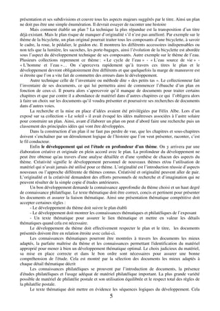 présentation et ses subdivisions et couvre tous les aspects majeurs suggérés par le titre. Ainsi un plan 
ne doit pas être une simple énumération. Il devrait essayer de raconter une histoire 
Mais comment établir un plan ? La technique la plus répandue est la transposition d’un titre 
déjà existant. Mais le plan risque de manquer d’originalité s’il n’est pas amélioré. Par exemple sur le 
thème de la bicyclette, un plan original pourrait traiter tous les composants d’une bicyclette, à savoir 
le cadre, la roue, le pédalier, le guidon etc. Il montrera les différents accessoires indispensables ou 
non tels que la lumière, les sacoches, les porte-bagages, ainsi l’évolution de la bicyclette est abordée 
sous l’aspect du développement technique de ses composants. Autre exemple sur le thème de l’eau. 
Plusieurs collections reprennent ce thème : « Le cycle de l’eau » - « L’eau source de vie » - 
« L’homme et l’eau »… On s’apercevra rapidement qu’à travers ces titres le plan et le 
développement devront obligatoirement être différents et que quelquefois la marge de manoeuvre est 
si étroite que l’on a vite fait de commettre des erreurs dans le développement. 
Autre technique celle de l’inventaire ou méthode dite « des petits tas ». Le collectionneur fait 
l’inventaire de ses documents, ce qui lui permettra ainsi de commencer l’ébauche d’un plan en 
fonction de ceux-ci. Il pourra alors s’apercevoir qu’il manque de documents pour traiter certains 
chapitres et que par contre il a abondance de matériel dans d’autres chapitres ce qui l’obligera alors 
à faire un choix sur les documents qu’il voudra présenter et poursuivre ses recherches de documents 
dans d’autres voies. 
La recherche et la mise en place d’idées avaient été privilégiées par Félix Albe. Lors d’un 
exposé sur sa collection « Le soleil » il avait évoqué les idées maîtresses associées à l’astre solaire 
pour construire un plan. Ainsi, avant d’élaborer un plan on peut d’abord faire une recherche puis un 
classement des principales idées qui vont être développées. 
Dans la construction d’un plan il ne faut pas perdre de vue, que les chapitres et sous-chapitres 
doivent s’enchaîner par un déroulement logique de l’histoire que l’on veut présenter, raconter, c’est 
le fil conducteur. 
Enfin le développement qui est l'étude en profondeur d'un thème. On y arrivera par une 
élaboration créative et originale en plein accord avec le plan. La profondeur du développement ne 
peut être obtenue qu'au travers d'une analyse détaillée et d'une synthèse de chacun des aspects du 
thème. Créativité signifie le développement personnel de nouveaux thèmes et/ou l’utilisation de 
matériel qui n’avait jamais été utilisé pour ce thème. L’originalité est l’introduction réussie d’aspects 
nouveaux ou l’approche différente de thèmes connus. Créativité et originalité peuvent aller de pair. 
L’originalité et la créativité demandent des efforts personnels de recherche et d’imagination qui ne 
peuvent résulter de la simple copie d’études antérieures. 
Un bon développement demande la connaissance approfondie du thème choisi et un haut degré 
de connaissance philatélique. Le texte thématique doit être correct, concis et pertinent pour présenter 
les documents et assurer la liaison thématique. Ainsi une présentation thématique compétitive doit 
accepter certaines règles : 
- Le développement du thème doit suivre le plan établi 
- Le développement doit montrer les connaissances thématiques et philatéliques de l’exposant 
- Un texte thématique pour assurer le lien thématique et mettre en valeur les détails 
5 
thématiques quand cela est nécessaire. 
Le développement du thème doit effectivement respecter le plan et le titre, les documents 
présentés doivent être en relation étroite avec celui-ci. 
Les connaissances thématiques pourront être montrées à travers les documents les mieux 
adaptés, la parfaite maîtrise du thème et les connaissances permettant l'identification du matériel 
approprié pour mener à bien un développement thématique optimal. Le choix judicieux du matériel, 
sa mise en place correcte et dans le bon ordre sont nécessaires pour assurer une bonne 
compréhension de l'étude. Cela est montré par la sélection des documents les mieux adaptés à 
chaque détail thématique décrit 
Les connaissances philatéliques se prouvent par l’introduction de documents, la présence 
d'études philatéliques et l'usage adéquat de matériel philatélique important. La plus grande variété 
possible de matériel de philatélie postale et son utilisation équilibrée et le respect total des règles de 
la philatélie postale. 
Le texte thématique doit mettre en évidence les séquences logiques du développement. Cela 
 