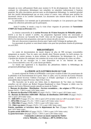 demande un texte suffisamment fluide pour montrer le fil du développement. On doit éviter de 
souligner les informations thématiques non rattachées ou rattachées indirectement à l'analyse 
proposée. De telles descriptions peuvent nuire au développement thématique. Le matériel présenté 
doit être justifié thématiquement par un texte correct et concis, mais suffisant pour justifier les 
documents choisis et les corréler clairement. Les documents sans relation directe avec le thème 
doivent être exclus. 
La présentation s’est terminée par la présentation d’exemples et s’est poursuivie par l’étude 
critique de collections présentées par les participants. 
Jeudi 9 octobre, le musée a reçu la visite d'une vingtaine de personnes de l'association 
6 
UNRPA de Trans-en-Provence (83). 
La réunion semestrielle de la section Provence de l'Union française de Philatélie polaire - 
SATA a eu lieu le samedi 4 octobre. Au programme figuraient remise des nouveautés et 
informations diverses sur l'actualité des TAAF. Ainsi ont été évoqué le futur programme TAAF 
2015 et les émissions hors programme, ainsi que les retours des plis envoyés. 
Ont suivi discussions et questions diverses puis l’après-midi l’échange de quelques plis. 
Les passionnés de polaire se sont donné rendez-vous pour leur prochaine réunion de printemps 
en avril 2015. 
BIBLIOTHÈQUE 
Le centre de documentation du musée dispose de plus de 500 ouvrages (consultables 
uniquement au musée). Tous les sujets sont abordés dont l’histoire postale, les tarifs postaux, les 
classiques, les entiers postaux, la poste militaire, les oblitérations, les thématiques etc. A cela, 
s’ajoutent des dizaines de catalogues, des centaines de revues et de catalogues de ventes sur offres. 
La liste de ces ouvrages est à votre disposition sur le site Internet du musée 
(www.lemuseedutimbre.com). Ils y sont classés par thèmes. 
Le musée met également à la disposition des philatélistes fédérés la bibliothèque du 
groupement philatélique régional. 
LA POSTE AUX LETTRES DANS LE VAR 
Le musée régional du Timbre et la Philatélie a aussi pour vocation d’aider à la connaissance de 
la philatélie et du fonctionnement de la poste. Dans ce cadre, avec le concours du Cercle d’histoire 
postale, il entend favoriser l’édition d’ouvrages et d’études spécifiques à la philatélie et à la 
marcophilie dans la région Provence Alpes Côte d’Azur. 
Dix fascicules sur la poste aux lettres dans le département du Var (dans ses frontières 
actuelles) ont été réalisés par Robert Gregnac-Daudemard et Alain Trinquier et édités sous les 
auspices du Cercle d’Histoire postale rattaché au musée du Timbre : 
I.- Bureaux de direction - Distribution - Services secondaires… des origines à 1791 (40 pages 
format 15x21) : 7,50 € (+ port 1,45 € lettre verte). 
II.- Bureaux de direction (1792-1831) (42 pages 15x21) : 7,50 € (+ port 1,45 € lettre verte). 
III.- Bureaux de Direction (1830-1848 - Bureaux de distribution (1819-1848) (64 pages 15x21) : 
10 € (+ port 1,45 € lettre verte). 
IV.- 1849-1875 (72 pages 15 x 21) : 10 € (+ port 2,35 € en lettre verte ou 1,80 € en écopli). Epuisé 
V.- 1876-1904 (44 pages 15 x 21) : 7,50 € (+ port 1,45 € lettre verte). Epuisé 
VI.- 1904-1966 (52 pages 15x21) : 7,50 € (+ port 1,45 € lettre verte). 
VII.- 1966 à nos jours (28 pages 15x21) : 5 € (+ port 1,00 € lettre verte). 
Entrées maritimes et terrestres dans le département du Var (32 pages 15x21) : 7,50 € (+ 
port 1,45 € lettre verte). 
La poste rurale 1830-1911 (62 pages 15x21) : 7,50 € (+ port 1,45 € lettre verte). 
La poste ferroviaire (48 pages 15x21) : 7,50 € (+ port 1,45 € lettre verte). 
Commandes à adresser au musée régional du Timbre 
et de la Philatélie, « Le Château », BP 51, 83340 Le Luc. 
 