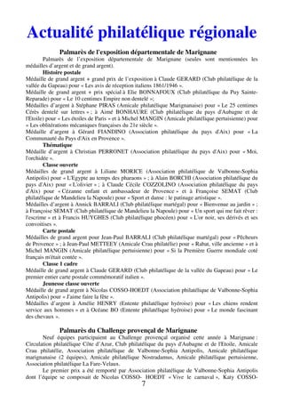 Actualité philatélique régionale 
Palmarès de l'exposition départementale de Marignane 
Palmarès de l’exposition départementale de Marignane (seules sont mentionnées les 
7 
médailles d’argent et de grand argent). 
Histoire postale 
Médaille de grand argent + grand prix de l’exposition à Claude GERARD (Club philatélique de la 
vallée du Gapeau) pour « Les avis de réception italiens 1861/1946 ». 
Médaille de grand argent + prix spécial à Elie BONNAFOUX (Club philatélique du Puy Sainte- 
Reparade) pour « Le 10 centimes Empire non dentelé »; 
Médailles d’argent à Stéphane PIRAS (Amicale philatélique Marignanaise) pour « Le 25 centimes 
Cérès dentelé sur lettres » ; à Aimé BONHAURE (Club philatélique du pays d'Aubagne et de 
l'Etoile) pour « Les étoiles de Paris » et à Michel MANGIN (Amicale philatélique pertuisienne) pour 
« Les oblitérations mécaniques françaises du 21e siècle ». 
Médaille d’argent à Gérard FIANDINO (Association philatélique du pays d'Aix) pour « La 
Communauté du Pays d'Aix en Provence ». 
Thématique 
Médaille d’argent à Christian PERRONET (Association philatélique du pays d'Aix) pour « Moi, 
l'orchidée ». 
Classe ouverte 
Médailles de grand argent à Liliane MORICE (Association philatélique de Valbonne-Sophia 
Antipolis) pour « L'Egypte au temps des pharaons » ; à Alain BORCHI (Association philatélique du 
pays d'Aix) pour « L'olivier » ; à Claude Cécile COZZOLINO (Association philatélique du pays 
d'Aix) pour « Cézanne enfant et ambassadeur de Provence » et à Françoise SEMAT (Club 
philatélique de Mandelieu la Napoule) pour « Sport et danse : le patinage artistique ». 
Médailles d’argent à Annick BARRALI (Club philatélique martégal) pour « Bienvenue au jardin » ; 
à Françoise SEMAT (Club philatélique de Mandelieu la Napoule) pour « Un sport qui me fait rêver : 
l'escrime » et à Francis HUYGHES (Club philatélique phocéen) pour « L'or noir, ses dérivés et ses 
convoitises ». 
Carte postale 
Médailles de grand argent pour Jean-Paul BARRALI (Club philatélique martégal) pour « Pêcheurs 
de Provence » ; à Jean-Paul METTEEY (Amicale Crau philatélie) pour « Rabat, ville ancienne » et à 
Michel MANGIN (Amicale philatélique pertuisienne) pour « Si la Première Guerre mondiale coté 
français m'était contée ». 
Classe 1 cadre 
Médaille de grand argent à Claude GERARD (Club philatélique de la vallée du Gapeau) pour « Le 
premier entier carte postale commémoratif italien ». 
Jeunesse classe ouverte 
Médaille de grand argent à Nicolas COSSO-HOEDT (Association philatélique de Valbonne-Sophia 
Antipolis) pour « J'aime faire la fête ». 
Médailles d’argent à Amélie HENRY (Entente philatélique hyéroise) pour « Les chiens rendent 
service aux hommes » et à Océane BO (Entente philatélique hyéroise) pour « Le monde fascinant 
des chevaux ». 
Palmarès du Challenge provençal de Marignane 
Neuf équipes participaient au Challenge provençal organisé cette année à Marignane : 
Circulation philatélique Côte d’Azur, Club philatélique du pays d'Aubagne et de l'Etoile, Amicale 
Crau philatélie, Association philatélique de Valbonne-Sophia Antipolis, Amicale philatélique 
marignanaise (2 équipes), Amicale philatélique Nostradamus, Amicale philatélique pertuisienne, 
Association philatélique La Fare-Velaux. 
Le premier prix a été remporté par Association philatélique de Valbonne-Sophia Antipolis 
dont l’équipe se composait de Nicolas COSSO- HOEDT « Vive le carnaval », Katy COSSO- 
 