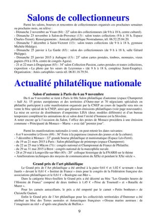 Salons de collectionneurs 
Parmi les salons, bourses et rencontres de collectionneurs organisés ces prochaines semaines 
ou prochains mois, on relève : 
- Dimanche 2 novembre au Visan (84) : 22e salon des collectionneurs (de 9 h à 18 h, centre culturel). 
- Dimanche 23 novembre à Salon-de-Provence (13) : salon toutes collections (9 h à 18 h, Espace 
Charles-Trenet). Renseignements : Amicale philatélique Nostradamus, tél. 06.52.25.84.20. 
- Dimanche 7 décembre à Saint-Victoret (13) : salon toutes collections (de 9 h à 18 h, gymnase 
Michèle Hidalgo). 
- Dimanche 25 janvier à La Garde (83) : salon des collectionneurs (de 9 h à 18 h, salle Gérard 
Philippe). 
- Dimanche 25 janvier 2015 à Aubagne (13) : 23e salon cartes postales, timbres, monnaies, vieux 
papiers (9 h à 18 h, centre de congrès Agora). 
- 21 et 22 mars à Draguignan (83) : 34e salon Collection Passion, cartes postales et toutes collections, 
exposition « La photo par les soeurs de Leyronnas » (de 9 h à 18 h, complexe Saint-Exupéry). 
Organisation : Amis cartophiles varois tél. 06.81.18.79.54. 
Actualité philatélique nationale 
Salon d’automne à Paris du 6 au 9 novembre 
Du 6 au 9 novembre se tient à Paris le 68e Salon philatélique d'automne (espace Champerret 
– hall A). 15 postes européennes et des territoires d’Outre-mer et 70 négociants spécialisés en 
philatélie participent à cette manifestation organisée par la CNEP au cours de laquelle sera mis en 
vente le bloc spécial de la CNEP, ainsi que plusieurs émissions philatéliques (voir page nouveautés). 
La mise en service de distributeurs d’empreintes LISA (deux modèles différents) et d’un bureau 
temporaire complètent les animations de ce salon dont l’invité d’honneur est la Slovénie. 
A noter encore qu’à l’occasion du Salon, l’office des postes de Monaco procédera à une émission 
commune « Principauté de Monaco – Maroc » avec tàd "premier jour". 
Parmi les manifestations nationales à venir, on peut retenir les dates suivantes: 
- 8 et 9 novembre à Givors (69) : 36e Foire à la paperasse (maison des jeunes et de la culture). 
- 7 décembre à Monaco : 22e grande bourse philatélique et numismatique (Espace Léo-Ferré). 
- du 19 au 21 mars 2015 à Paris : Salon philatélique de printemps (espace Champerret). 
- du 22 au 25 mai à Mâcon (71) : congrès national et Championnat de France de Philatélie. 
- du 29 au 31 mai 2015 à Brest : congrès national de la marcophilie navale. 
- 28 et 29 mai à Longeville-sur-Mer (85) : 20e colloque historique de la FNARH sur le thème 
« Améliorations techniques des moyens de communication du XIXe et pendant le XXe siècle ». 
Grand prix de l’art philatélique 
Le Grand prix de l’Art philatélique a été attribué à la paire 0,61 € et 1,02 € se-tenant « Jean 
Jaurès » devant le 0,61 € « Institut de France » émis pour le congrès de la Fédération française des 
associations philatéliques et le 0,61 € « Boulogne-sur-Mer ». 
Dans la catégorie blocs-feuillets le Grand prix a été décerné au bloc "Les Grandes heures de 
l’Histoire de France" composé de deux timbres à 1,45 € « Prise de Tournoël » et « Bataille de 
Muret ». 
Pour les carnets autocollants, le prix a été emporté par le carnet « Petits bonheurs » de 
9 
Christelle Guénot. 
Enfin le Grand prix de l’Art philatélique pour les collectivités territoriales d’Outremer a été 
attribué au bloc des Terres australes et Antarctiques françaises « Oiseau marins austraux : de 
l’imaginaire au réel » d’après une planche de Buffon.» 
 