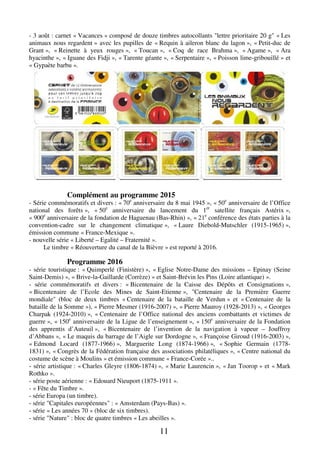 11
- 3 août : carnet « Vacances » composé de douze timbres autocollants "lettre prioritaire 20 g" « Les
animaux nous regardent » avec les pupilles de « Requin à aileron blanc du lagon », « Petit-duc de
Grant », « Reinette à yeux rouges », « Toucan », « Coq de race Brahma », « Agame », « Ara
hyacinthe », « Iguane des Fidji », « Tarente géante », « Serpentaire », « Poisson lime-gribouillé » et
« Gypaète barbu ».
Complément au programme 2015
- Série commémoratifs et divers : « 70e
anniversaire du 8 mai 1945 », « 50e
anniversaire de l’Office
national des forêts », « 50e
anniversaire du lancement du 1er
satellite français Astérix »,
« 900e
anniversaire de la fondation de Haguenau (Bas-Rhin) », « 21e
conférence des états parties à la
convention-cadre sur le changement climatique », « Laure Diebold-Mutschler (1915-1965) »,
émission commune « France-Mexique ».
- nouvelle série « Liberté – Egalité – Fraternité ».
Le timbre « Réouverture du canal de la Bièvre » est reporté à 2016.
Programme 2016
- série touristique : « Quimperlé (Finistère) », « Eglise Notre-Dame des missions – Epinay (Seine
Saint-Demis) », « Brive-la-Gaillarde (Corrèze) » et Saint-Brévin les Pins (Loire atlantique) ».
- série commémoratifs et divers : « Bicentenaire de la Caisse des Dépôts et Consignations »,
« Bicentenaire de l’Ecole des Mines de Saint-Etienne », "Centenaire de la Première Guerre
mondiale" (bloc de deux timbres « Centenaire de la bataille de Verdun » et « Centenaire de la
bataille de la Somme »), « Pierre Mesmer (1916-2007) », « Pierre Mauroy (1928-2013) », « Georges
Charpak (1924-2010) », « Centenaire de l’Office national des anciens combattants et victimes de
guerre », « 150e
anniversaire de la Ligue de l’enseignement », « 150e
anniversaire de la Fondation
des apprentis d’Auteuil », « Bicentenaire de l’invention de la navigation à vapeur – Jouffroy
d’Abbans », « Le maquis du barrage de l’Aigle sur Dordogne », « Françoise Giroud (1916-2003) »,
« Edmond Locard (1877-1966) », Marguerite Long (1874-1966) », « Sophie Germain (1778-
1831) », « Congrès de la Fédération française des associations philatéliques », « Centre national du
costume de scène à Moulins » et émission commune « France-Corée »..
- série artistique : « Charles Gleyre (1806-1874) », « Marie Laurencin », « Jan Toorop » et « Mark
Rothko ».
- série poste aérienne : « Edouard Nieuport (1875-1911 ».
- « Fête du Timbre ».
- série Europa (un timbre).
- série "Capitales européennes" : « Amsterdam (Pays-Bas) ».
- série « Les années 70 » (bloc de six timbres).
- série "Nature" : bloc de quatre timbres « Les abeilles ».
 