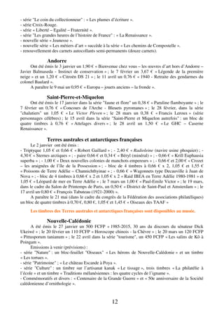 12
- série "Le coin du collectionneur" : « Les plumes d’écriture ».
- série Croix-Rouge.
- série « Liberté – Egalité – Fraternité ».
- série "Les grandes heures de l’histoire de France" : « La Renaissance ».
- nouvelle série « Jeunesse ».
- nouvelle série « Les métiers d’art » succède à la série « Les chemins de Compostelle ».
- renouvellement des carnets autocollants semi-permanents (douze carnets).
Andorre
Ont été émis le 3 janvier un 1,90 € « Bienvenue chez vous – les œuvres d’art hors d’Andorre –
Javier Balmaseda - Instinct de conservation » ; le 7 février un 3,67 € « Légende de la première
neige » et un 1,20 € « Citroën DS 21 » ; le 11 avril un 0,76 € « 1940 - Retraite des gendarmes du
colonel Baulard ».
A paraître le 9 mai un 0,95 € « Europa – jouets anciens – la fronde ».
Saint-Pierre-et-Miquelon
Ont été émis le 17 janvier dans la série "faune et flore" un 0,38 € « Paruline flamboyante » ; le
7 février un 0,76 € « Concours de l'Arche - Bleuets pyromanes » ; le 28 février, dans la série
"chalutiers" un 1,05 € « Le Victor Pleven » ; le 28 mars un 0,38 € « Francis Leroux » (série
personnages célèbres) ; le 15 avril dans la série "Saint-Pierre et Miquelon autrefois" : un bloc de
quatre timbres à 0,76 € « Attelages divers » ; le 28 avril un 1,50 € « Le GHC – Caserne
Renaissance ».
Terres australes et antarctiques françaises
Le 2 janvier ont été émis :
- Triptyque 1,05 € et 0,66 € « Robert Gaillard » ; - 2,40 € « Radioleine (navire usine phoquier) ; -
4,30 € « Sternes arctiques » ; - paire 0,66 € et 0,34 € « Béryl (minéral) » ; - 0,66 € « Krill Euphausia
superba » ; - 1,00 € « Deux nouvelles colonies de manchots empereurs » ; - 0,66 € et 2,00 € « Crozet
– les araignées de l’île de la Possession » ; - bloc de 4 timbres à 0,66 € x 2, 1,05 € et 1,55 €
« Poissons de Terre Adélie – Channichthyinae » ; - 0,66 € « Wagonnets type Decauville à Juan de
Nova » ; - bloc de 4 timbres à 0,66 € x 2 et 1,05 € x 2 « Raid IBEA en Terre Adélie 1980-1981 » et
1,05 € « Léopard de mer en Terre Adélie » ; le 7 mars un 1,00 € « Paul-Emile Victor » ; le 19 mars,
dans le cadre du Salon de Printemps de Paris, un 0,50 € « District de Saint-Paul et Amsterdam » ; le
17 avril un 0,80 € « François Tabuteau (1921-2000) ».
A paraître le 21 mai (dans le cadre du congrès de la Fédération des associations philatéliques)
un bloc de quatre timbres à 0,70 €, 0,80 €, 1,05 € et 1,45 € « Oiseaux des TAAF »
Les timbres des Terres australes et antarctiques françaises sont disponibles au musée.
Nouvelle-Calédonie
A été émis le 27 janvier un 500 FCFP « 1985-2015, 30 ans du discours du sénateur Dick
Ukeiwé » ; le 20 février un 110 FCFP « Horoscope chinois - la Chèvre » ; le 20 mars un 120 FCFP
« Pittusporum tanianum » ; le 22 avril dans la série "tourisme", un 450 FCFP « Les salins de Kô à
Poingam ».
Emissions à venir (prévisions) :
- série "Nature" : un bloc-feuillet "Oiseaux" « Les hérons de Nouvelle-Calédonie » et un timbre
« Les tortues ».
- série "Patrimoine" ; « Le château Escande à Poya ».
- série "Culture" : un timbre sur l’artisanat kanak « Le tissage », trois timbres « La philatélie à
l’école » et un timbre « Traditions mélanésiennes : les quatre cycles de l’igname ».
- Commémoratifs et divers : « Centenaire de la Grande Guerre » et « 50e anniversaire de la Société
calédonienne d’ornithologie ».
 