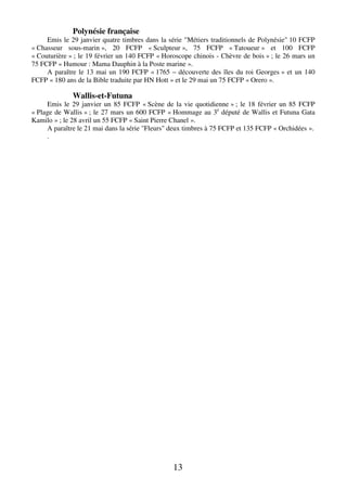 13
Polynésie française
Emis le 29 janvier quatre timbres dans la série "Métiers traditionnels de Polynésie" 10 FCFP
« Chasseur sous-marin », 20 FCFP « Sculpteur », 75 FCFP « Tatoueur » et 100 FCFP
« Couturière » ; le 19 février un 140 FCFP « Horoscope chinois - Chèvre de bois » ; le 26 mars un
75 FCFP « Humour : Mama Dauphin à la Poste marine ».
A paraître le 13 mai un 190 FCFP « 1765 – découverte des îles du roi Georges » et un 140
FCFP « 180 ans de la Bible traduite par HN Hott » et le 29 mai un 75 FCFP « Orero ».
Wallis-et-Futuna
Emis le 29 janvier un 85 FCFP « Scène de la vie quotidienne » ; le 18 février un 85 FCFP
« Plage de Wallis » ; le 27 mars un 600 FCFP « Hommage au 3e
député de Wallis et Futuna Gata
Kamilo » ; le 28 avril un 55 FCFP « Saint Pierre Chanel ».
A paraître le 21 mai dans la série "Fleurs" deux timbres à 75 FCFP et 135 FCFP « Orchidées ».
.
 