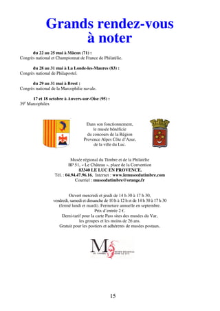 15
Grands rendez-vous
à noter
du 22 au 25 mai à Mâcon (71) :
Congrès national et Championnat de France de Philatélie.
du 28 au 31 mai à La Londe-les-Maures (83) :
Congrès national de Philapostel.
du 29 au 31 mai à Brest :
Congrès national de la Marcophilie navale.
17 et 18 octobre à Auvers-sur-Oise (95) :
39e
Marcophilex
Dans son fonctionnement,
le musée bénéficie
du concours de la Région
Provence Alpes Côte d’Azur,
de la ville du Luc.
Musée régional du Timbre et de la Philatélie
BP 51, « Le Château », place de la Convention
83340 LE LUC EN PROVENCE.
Tél. : 04.94.47.96.16. Internet : www.lemuseedutimbre.com
Courriel : museedutimbre@orange.fr
Ouvert mercredi et jeudi de 14 h 30 à 17 h 30,
vendredi, samedi et dimanche de 10 h à 12 h et de 14 h 30 à 17 h 30
(fermé lundi et mardi). Fermeture annuelle en septembre.
Prix d’entrée 2 €.
Demi-tarif pour la carte Pass sites des musées du Var,
les groupes et les moins de 26 ans.
Gratuit pour les postiers et adhérents de musées postaux.
 