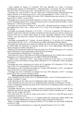 3
- Lettre expédiée de Saigon le 6 décembre 1941 pour Marseille avec retour à l’envoyeur
(bombardement japonais de Pearl-Harbour) : affranchissement à 22 piastres 98 cents (enveloppe
entre 50 et 100 g : 18 cents et par avion : 1 piastre 90 cents / 5 gr. soit 22 piastres 80 cents.
- Enveloppe par avion de Paris le 26 mars 1930 pour la Tchécoslovaquie affranchissement par
timbres semeuses à 4 F (lettre jusqu’à 20 g = 1,50 F + recommandation = 1,50 F + avion 1 F).
- Enveloppe par avion pour la Suède le 6 octobre 1930 : affranchissement par semeuses à 3 F (lettre
jusqu’à 20 g = 1,50 Frs. + avion 1,50 F).
- Enveloppe par avion pour la Nouvelle-Calédonie le 15 mars 1932 : affranchissement par semeuses
à 2,50 F (enveloppe jusqu’à 20 g + trajet avion pour traverser l’Australie à partir de Sydney : surtaxe
aérienne de 2 F par 10 g du 3 janvier 1930).
- Enveloppe par avion pour la Pologne le 21 août 1923 : affranchissement par semeuses à 2,50 F
(enveloppe jusqu’à 20 g = 50c. + surtaxe avion 1,75 F / 20 g). Cette enveloppe est affranchie avec
25 c de trop.
- Enveloppe recommandée affranchie à 1,75 F (50 c + 1,25 F) du 5 septembre 1933 adressée à la
Chambre syndicale des fabricants de tulles et dentelles de Calais attestant de la date de création d’un
nouveau dessin par la maison Henri Hénon de Calais (enveloppe différente d’une enveloppe
« Soleau » qui, elle atteste de la création d’un brevet par l’INPI comme indiqué au verso de cette
enveloppe).
- Enveloppe recommandée du 2e
échelon de poids affranchie à 2 F par bloc de 4 exemplaires
semeuse lignée 50 c/85 c (75 c + 1,25 F) adressée au célèbre collectionneur Maurice Burrus.
- Enveloppe du Commissariat de la marine à Casablanca du 8 mai 1963 pour le dépôt des Equipages
de Toulon (Rôle des déserteurs) en franchise postale par la valise diplomatique (Ministère des
affaires étrangères et timbre à date Paris 7).
. Mandat postal international expédié de Tchécoslovaquie avec TP Tchécoslovaquie et 75 c semeuse
lignée représentant la taxe de présentation à domicile (taxe de factage).
. Carte pneumatique de Marseille du 1er
décembre 1928.
. Lettre datée du 3 janvier 1829 adressée au Préfet du département du Var à Toulon mais en réalité à
Draguignan avec timbre de déboursé au verso DEB 78 TOULON SUR MER.
- « Bateau avion » affranchi à 1,40 F : carte postale de moins de 5 mots (40 c) + 1 F de surtaxe
aérienne (escale de Port-Saïd) de la ligne Kobe à Marseille n° 9 le 29 décembre 1938 à destination
de la France.
- Enveloppe par avion à destination de la Suisse du 25 septembre 1937 affranchie à 3,75 F : lettre
jusqu’à 20 g (1 F), recommandée (2 F) et surtaxe aérienne (75 c).
- Enveloppe par avion à destination de Prague du 7 octobre 1926 affranchie à 1,65 F : enveloppe de
moins de 20 g (90 c) et surtaxe aérienne (75 c).
- Enveloppe par avion à destination de Sumatra du 9 juin 1934 affranchie à 4,40 F : enveloppe
jusqu’à 20 gr. (90 c) et surtaxe aérienne (3,50 F).
Pièces présentées au cours de la réunion de mars :
- Lettre affranchie par 20 c Cérès noir (n°3) oblitération grille + cursive 78 Saint Laurent du Var et
tàd type 14 Antibes 7.3.1849.
- Lettre affranchie par 20 c Cérès noir (n°3) oblitération grille et tàd type 14 Cuers 17.2.1850.
- Lettre affranchie par 20 c Cérès noir (n°3) oblitération grille et tàd type 15 St Maximin 3.4.1849.
- Lettre en double port affranchie par paire du 20 c Cérès noir (n°3) oblitération grille et tàd type 15
Le Beausset 11.7.1849.
- Enveloppe spéciale pour l’envoi de photos (système de protection par ficelle et cachet de cire
empêchant une personne autre que le destinataire de consulter la photo) affranchie par 5 c semeuse
camée vert obl. Avignon 10.5.1919.
- Très petite lettre (54 x 64 mm) de Angers pour Laval le 1.2.1844 avec cachet PD (payé jusqu’à
destination) caviardé à l’encre.
- Lettre affranchie par 25 c Cérès et 2 x 5 c Empire dentelé obl. losange gros chiffres 2660 et tàd
Niort 9.1.1872 pour Mulhouse avec taxe au tampon 2 (zone occupée par les Prussiens).
- Quatre 5 c Empire dentelé obl. losange gros chiffres 2771 (Le Palais) sur lettre postée de Belle-Ile
en mer le 8.7.1865.
- Avis de contributions affranchie par 1 c Sage obl. tàd perlé Garéoult / Var le 16.1.1901.
 