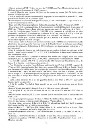 4
- Marque au tampon P78P / Hyères sur lettre du 29.8.1827 pour Paris. Mention de taxe au dos 65
(décimes) soit une lettre pesant de 55 à 65 grammes.
- Lettre de Marseille pour Lyon en 1822 avec au dos marque au tampon Déb. 78 Antibes (lettre
envoyée en fausse direction).
- Avis de réception d’un envoi recommandé d’un papier d’affaires expédié de Moras le 25.2.1907
pour Valence affranchi par 10 c semeuse lignée.
- Commandement recommandé de Heyrieux / Isère le 20.5.1911 affranchi 11 c (1 c par feuille + 10 c
de recommandation autres objets).
- Carte lettre 65 c Paix avec complément d’affranchissement par 5 c et 20 c Mercure le 9.1.1939.
- Courrier avec belle vignette patriotique de l’Administration centrale à Brignoles le 6 ventôse an VI
(24 février 1798) pour Varages. Texte relatif aux pensions des veuves des défenseurs de la Patrie.
-Lettre de Draguignan pour Cogolin le 29.11.1918 (texte concernant le ravitaillement en pâtes
alimentaires, attribuant à la commune un contingent de 945 kg à raison de 450 g environ par
personnes, ce qui permet de chiffrer la population d’alors à environ 2.100 habitants).
- Lettre de Toulon pour Trigance affranchie par 50 c Mercure le 6.10.1943 (circulaire sur le
ravitaillement à propos des fruits sauvages)
- Circulaire du préfet du Var adressée au maire de Fréjus le.26.10.1922 relative "à la mémoire et la
glorification des morts pour la France au cours de la Grande Guerre" et instaurant dans chaque
commune des cérémonies de l’armistice de 1918 (cérémonies qui, à cette époque, avaient lieu le 1er
ou 2 novembre).
- Frais de contrôle des changes : sur bulletin statistique de transferts de fonds internationaux utilisé
dans les cours d’instruction des PTT 3 x 0,25 fictif de la Marianne de Decaris tàd Toulouse cours
sans date (années 1960).
- Cours d’instruction des PTT : exercice d’émission d’un mandat-carte chargé d’office avec accusé
de réception, taxe d’AR par TP fictifs 3, 1 et 0,10 tàd Centre régional d’instruction Lyon 4.1983.
- Tàd Paris 85 / Garantie 19.6.1975 sur lettre affranche 0,80 Marianne de Béquet (poste privée du
bureau de la Garantie – contrôle des métaux précieux).
- Pour illustrer la convention France-Belgique additionnelle des 27.2 et 25.9.1865 exécutoire le
1er
janvier 1866 étaient présentées deux lettres avec marque F/26 : une de Rio de Janeiro (Brésil)
pour Turnhout le 24.6.1866, départ par le steamer des messageries impériales l’Estramadure, arrivée
à Bordeaux le 18.7.1866 et une lettre de New York par le Ville de Paris pour la Belgique ; une lettre
avec la marque F/27 de Valparaiso pour la Belgique par Panama, Angleterre et France (8.12.1867) et
une lettre avec la marque F/26 annulée par marque F/27 des Indes néerlandaises pour Paris le
1.11.1868.
- Carte postale interzones 90 c Iris de Quarré-les-Tombes pour Oran le 17.1.1941 avec griffe
Inadmis (écrits non autorisés).
- Griffe de franchise "Le chef de l’état français" sur un envoi de remerciement pour un dessin
d’enfant.
- Lettre d’Algérie pour la Croix-Rouge à Genève en 1943 avec censure allemande.
- Tàd hexagonal St Lary sur lettre affranchie par 3 x 10 c, 3 x 20 c et 30 c Mercure + 30 c Pétain en
1942.
- Devant de lettre affranchie par 25 c Cérès bleu obl. grille + cursive St Chamas et tàd type 15 Salon
le 12.7.1850.
- Tàd hexagonal plain L’Agneau / Bouches du Rhône 10.5.1951 sur lettre affranchie 15 F Gandon
(peut-être tàd d’agence postale saisonnière à la plage de l’Agneau à Berre ?).
- Envoi de valeurs à recouvrer de Paris 86 le 2.12.1938 affranchi par bande de 5 du 50 c semeuse
lignée turquoise (90 c lettre + 1,60 de recommandation).
- Lettre de Nice le 29.12.1927 pour Bâle (Suisse) affranchie 50 c au tarif intérieur au lieu de 1,50 et
taxée 40 c par taxes suisses 30 c et 10 c sur papillon de taxation.
- Lettre censurée France-Suisse du 22.3.1917 affranchie 15 c au lieu de 25 c et taxée 20 c par 6 x 3 c
et 2 x 1 c.
- Lettre de 21.3.1907 affranchie 10 c au lieu de 25 c et taxée 30 c, refusée par le destinataire.
- Lettre recommandée du 17.3.1903 au 5e échelon de poids (60 à 75 g) affranchie 1 F par 4 x 25 c
Mouchon retouché.
 